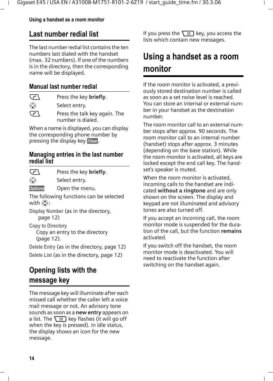 14Using a handset as a room monitorGigaset E45 / USA EN / A31008-M1751-R101-2-6Z19  / start_guide_time.fm / 30.3.06Last number redial listThe last number redial list contains the ten numbers last dialed with the handset (max. 32 numbers). If one of the numbers is in the directory, then the corresponding name will be displayed. Manual last number redialcPress the key briefly. sSelect entry.cPress the talk key again. The number is dialed.When a name is displayed, you can display the corresponding phone number by pressing the display key §View§.Managing entries in the last number redial listcPress the key briefly. sSelect entry.Options Open the menu.The following functions can be selected with q: Display Number (as in the directory, page 12) Copy to Directory  Copy an entry to the directory (page 12).Delete Entry (as in the directory, page 12) Delete List (as in the directory, page 12) Opening lists with themessage key The message key will illuminate after each missed call whether the caller left a voice mail message or not. An advisory tone sounds as soon as a new entry appears on a list. The f key flashes (it will go off when the key is pressed). In idle status, the display shows an icon for the new message.If you press the f key, you access the lists which contain new messages.Using a handset as a room monitorIf the room monitor is activated, a previ-ously stored destination number is called as soon as a set noise level is reached. You can store an internal or external num-ber in your handset as the destination number. The room monitor call to an external num-ber stops after approx. 90 seconds. The room monitor call to an internal number (handset) stops after approx. 3 minutes (depending on the base station). While the room monitor is activated, all keys are locked except the end call key. The hand-set&apos;s speaker is muted. When the room monitor is activated, incoming calls to the handset are indi-cated without a ringtone and are only shown on the screen. The display and keypad are not illuminated and advisory tones are also turned off.If you accept an incoming call, the room monitor mode is suspended for the dura-tion of the call, but the function remains activated.If you switch off the handset, the room monitor mode is deactivated. You will need to reactivate the function after switching on the handset again. 