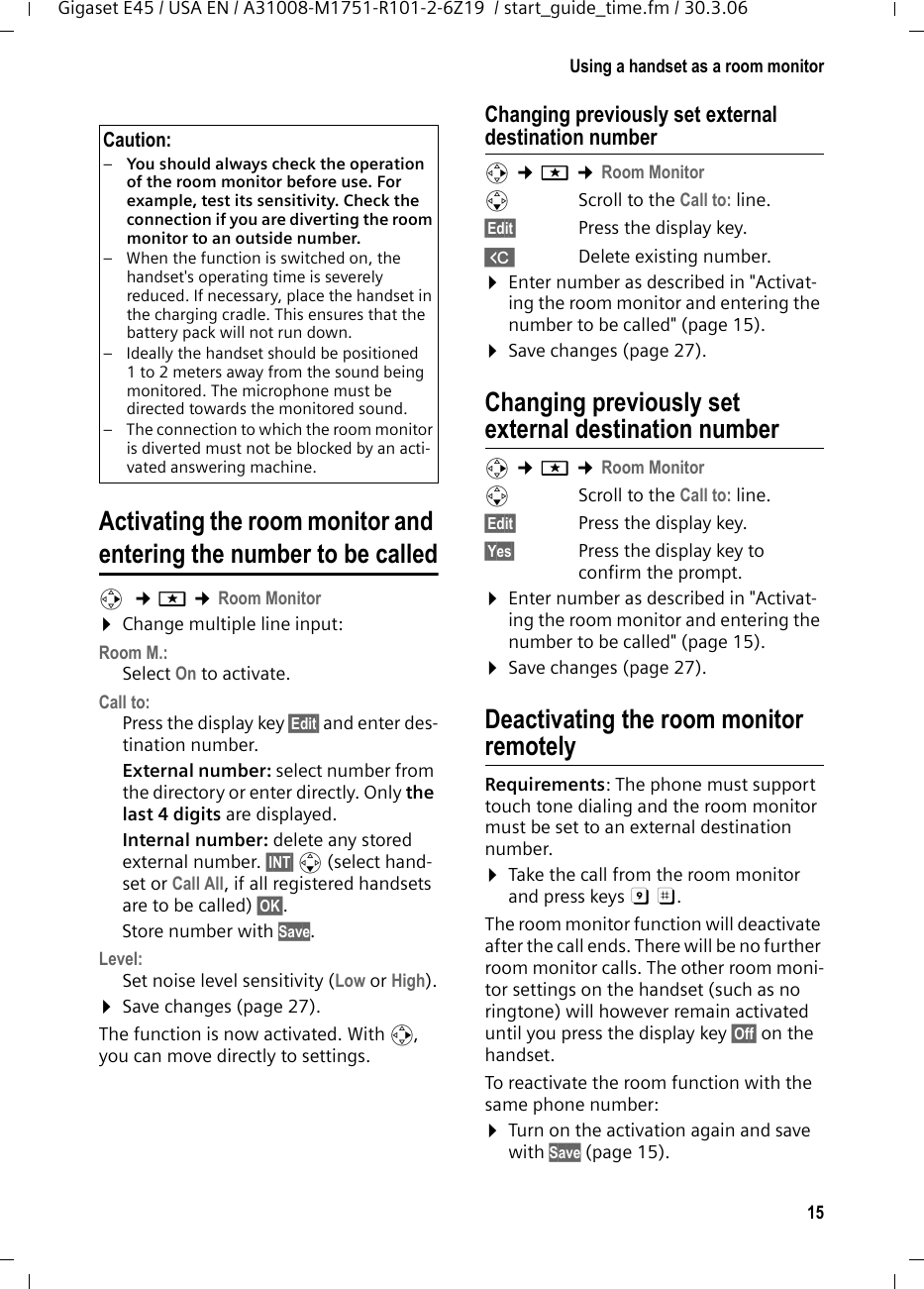 15Using a handset as a room monitorGigaset E45 / USA EN / A31008-M1751-R101-2-6Z19  / start_guide_time.fm / 30.3.06Activating the room monitor and entering the number to be calledv  ¢í ¢Room Monitor ¤Change multiple line input:Room M.:Select On to activate.Call to:Press the display key §Edit§ and enter des-tination number.External number: select number from the directory or enter directly. Only the last 4 digits are displayed.Internal number: delete any stored external number. §INT§ s (select hand-set or Call All, if all registered handsets are to be called) §OK§.Store number with Save.Level:Set noise level sensitivity (Low or High).¤Save changes (page 27).The function is now activated. With v, you can move directly to settings.Changing previously set external destination numberv ¢í ¢Room Monitor sScroll to the Call to: line.§Edit§  Press the display key.XDelete existing number.¤Enter number as described in &quot;Activat-ing the room monitor and entering the number to be called&quot; (page 15).¤Save changes (page 27).Changing previously set external destination number v ¢í ¢Room Monitor sScroll to the Call to: line.§Edit§  Press the display key.§Yes§ Press the display key to confirm the prompt.¤Enter number as described in &quot;Activat-ing the room monitor and entering the number to be called&quot; (page 15).¤Save changes (page 27).Deactivating the room monitor remotelyRequirements: The phone must support touch tone dialing and the room monitor must be set to an external destination number.¤Take the call from the room monitor and press keys 9 ;. The room monitor function will deactivate after the call ends. There will be no further room monitor calls. The other room moni-tor settings on the handset (such as no ringtone) will however remain activated until you press the display key §Off§ on the handset. To reactivate the room function with the same phone number:¤Turn on the activation again and save with Save (page 15).Caution:–You should always check the operation of the room monitor before use. For example, test its sensitivity. Check the connection if you are diverting the room monitor to an outside number. – When the function is switched on, the handset&apos;s operating time is severely reduced. If necessary, place the handset in the charging cradle. This ensures that the battery pack will not run down.– Ideally the handset should be positioned 1 to 2 meters away from the sound being monitored. The microphone must be directed towards the monitored sound. – The connection to which the room monitor is diverted must not be blocked by an acti-vated answering machine.