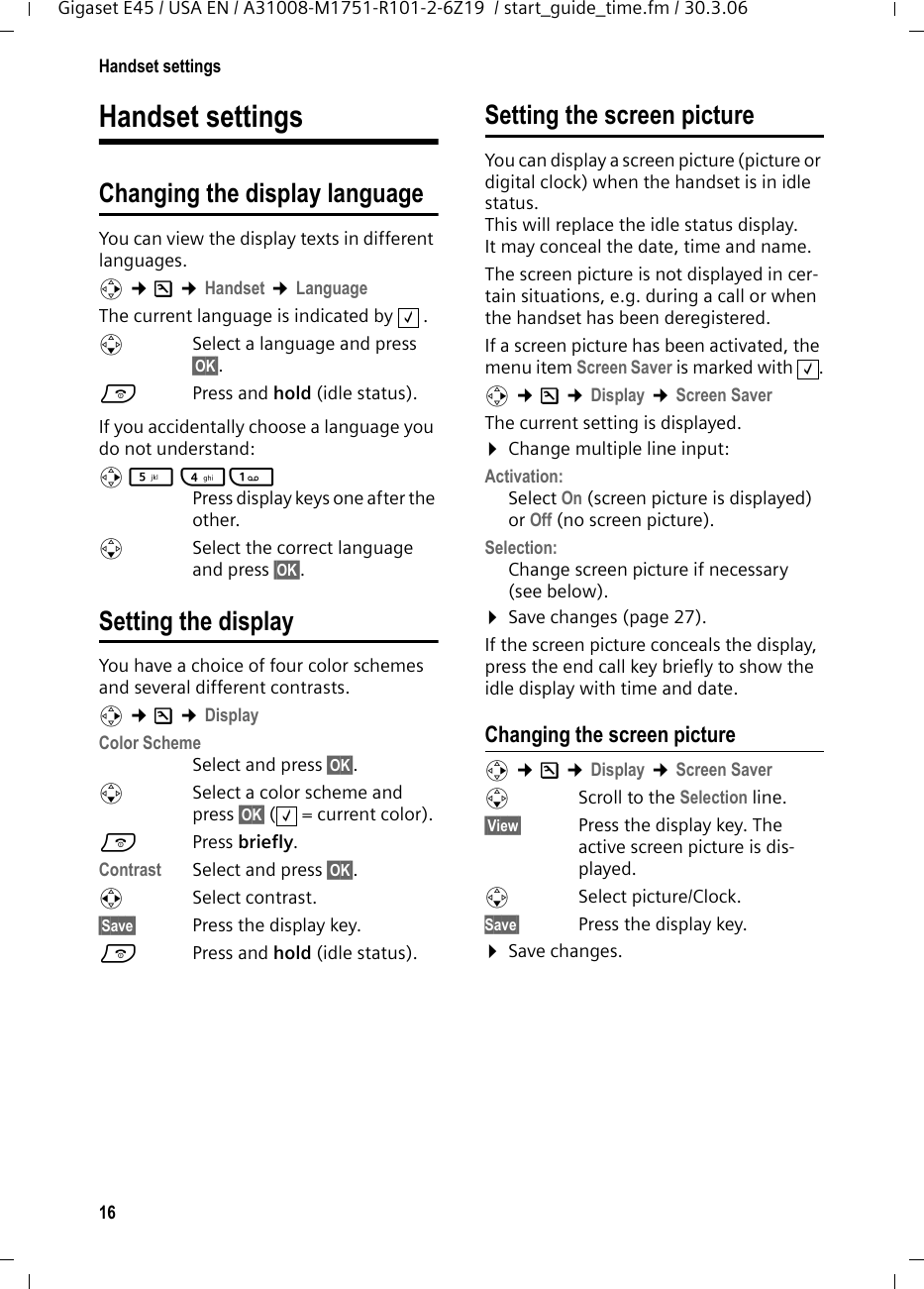 16Handset settingsGigaset E45 / USA EN / A31008-M1751-R101-2-6Z19  / start_guide_time.fm / 30.3.06Handset settingsChanging the display languageYou can view the display texts in different languages.v ¢Ð ¢Handset ¢LanguageThe current language is indicated by  .sSelect a language and press §OK§. a  Press and hold (idle status). If you accidentally choose a language you do not understand:v 5 41 Press display keys one after the other.s  Select the correct language and press §OK§.Setting the displayYou have a choice of four color schemes and several different contrasts.v ¢Ð ¢Display Color Scheme Select and press §OK§.sSelect a color scheme and press §OK§ ( = current color).aPress briefly. Contrast Select and press §OK§.rSelect contrast.§Save§  Press the display key. a  Press and hold (idle status). Setting the screen pictureYou can display a screen picture (picture or digital clock) when the handset is in idle status. This will replace the idle status display. It may conceal the date, time and name. The screen picture is not displayed in cer-tain situations, e.g. during a call or when the handset has been deregistered. If a screen picture has been activated, the menu item Screen Saver is marked with  .v ¢Ð ¢Display ¢Screen SaverThe current setting is displayed. ¤Change multiple line input:Activation:Select On (screen picture is displayed) or Off (no screen picture).Selection:Change screen picture if necessary (see below).¤Save changes (page 27).If the screen picture conceals the display, press the end call key briefly to show the idle display with time and date.Changing the screen picturev ¢Ð ¢Display ¢Screen SaversScroll to the Selection line.§View§  Press the display key. The active screen picture is dis-played.s Select picture/Clock. Save§ Press the display key. ¤Save changes.‰‰‰