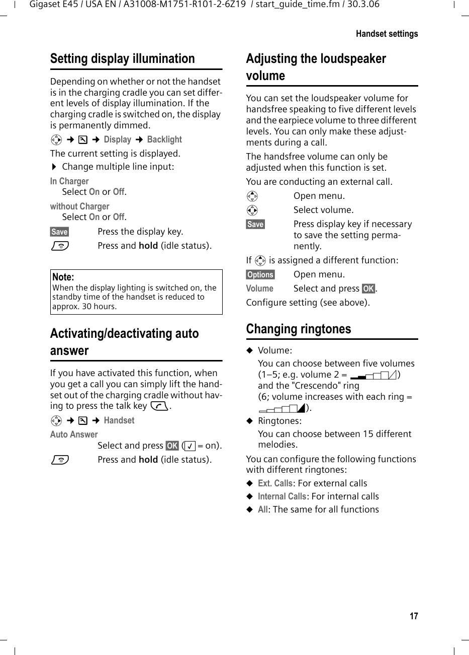 17Handset settingsGigaset E45 / USA EN / A31008-M1751-R101-2-6Z19  / start_guide_time.fm / 30.3.06Setting display illuminationDepending on whether or not the handset is in the charging cradle you can set differ-ent levels of display illumination. If the charging cradle is switched on, the display is permanently dimmed.v ¢Ð ¢Display ¢Backlight The current setting is displayed. ¤Change multiple line input:In ChargerSelect On or Off.without ChargerSelect On or Off.§Save§  Press the display key. a  Press and hold (idle status). Activating/deactivating auto answerIf you have activated this function, when you get a call you can simply lift the hand-set out of the charging cradle without hav-ing to press the talk key c.v ¢Ð ¢HandsetAuto AnswerSelect and press §OK§ (=on).a  Press and hold (idle status). Adjusting the loudspeaker volumeYou can set the loudspeaker volume for handsfree speaking to five different levels and the earpiece volume to three different levels. You can only make these adjust-ments during a call. The handsfree volume can only be adjusted when this function is set.You are conducting an external call.tOpen menu.r Select volume.§Save§ Press display key if necessary to save the setting perma-nently.If t is assigned a different function:§Options§ Open menu.Volume Select and press §OK§.Configure setting (see above).Changing ringtonesuVolume:You can choose between five volumes (1–5; e.g. volume 2 = ˆ) and the &quot;Crescendo&quot; ring (6; volume increases with each ring = ‰). uRingtones:You can choose between 15 different melodies. You can configure the following functions with different ringtones:uExt. Calls: For external callsuInternal Calls: For internal callsuAll: The same for all functionsNote:When the display lighting is switched on, the standby time of the handset is reduced to approx. 30 hours.‰