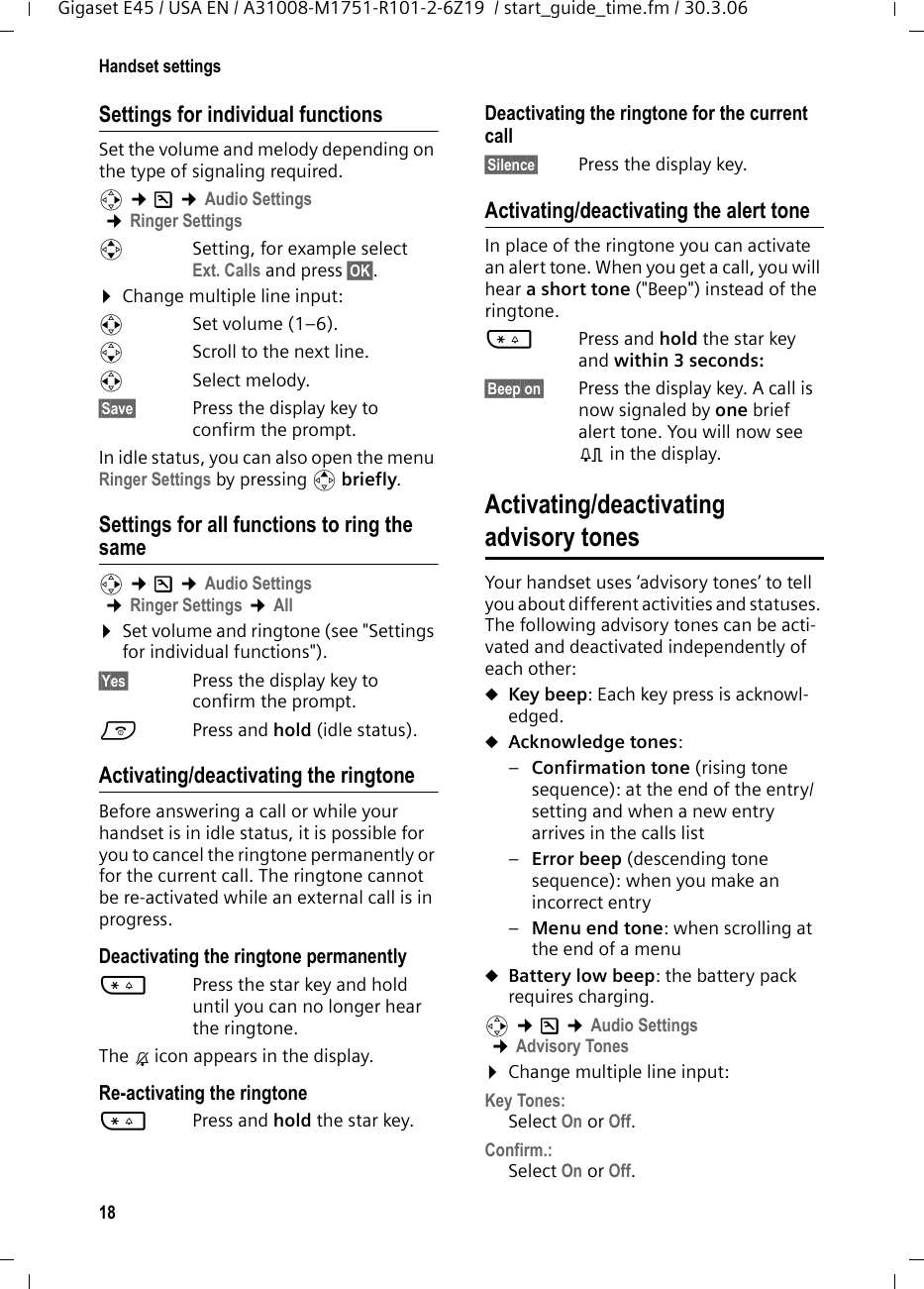 18Handset settingsGigaset E45 / USA EN / A31008-M1751-R101-2-6Z19  / start_guide_time.fm / 30.3.06Settings for individual functionsSet the volume and melody depending on the type of signaling required. v ¢Ð ¢Audio Settings ¢Ringer SettingsqSetting, for example select Ext. Calls and press §OK§.¤Change multiple line input:rSet volume (1–6). sScroll to the next line.rSelect melody.§Save§ Press the display key to confirm the prompt.In idle status, you can also open the menu Ringer Settings by pressing t briefly.Settings for all functions to ring the samev ¢Ð ¢Audio Settings ¢Ringer Settings ¢All ¤Set volume and ringtone (see &quot;Settings for individual functions&quot;).§Yes§ Press the display key to confirm the prompt.a  Press and hold (idle status). Activating/deactivating the ringtoneBefore answering a call or while your handset is in idle status, it is possible for you to cancel the ringtone permanently or for the current call. The ringtone cannot be re-activated while an external call is in progress.Deactivating the ringtone permanently*Press the star key and hold until you can no longer hear the ringtone.The Ú icon appears in the display.Re-activating the ringtone*Press and hold the star key.Deactivating the ringtone for the current call§Silence§  Press the display key.Activating/deactivating the alert toneIn place of the ringtone you can activate an alert tone. When you get a call, you will hear a short tone (&quot;Beep&quot;) instead of the ringtone.*Press and hold the star key and within 3 seconds: §Beep on§  Press the display key. A call is now signaled by one brief alert tone. You will now see º in the display.Activating/deactivating advisory tonesYour handset uses ‘advisory tones’ to tell you about different activities and statuses. The following advisory tones can be acti-vated and deactivated independently of each other:uKey beep: Each key press is acknowl-edged.uAcknowledge tones: –Confirmation tone (rising tone sequence): at the end of the entry/setting and when a new entry arrives in the calls list–Error beep (descending tone sequence): when you make an incorrect entry–Menu end tone: when scrolling at the end of a menu uBattery low beep: the battery pack requires charging.v ¢Ð ¢Audio Settings ¢Advisory Tones ¤Change multiple line input:Key Tones: Select On or Off.Confirm.: Select On or Off.