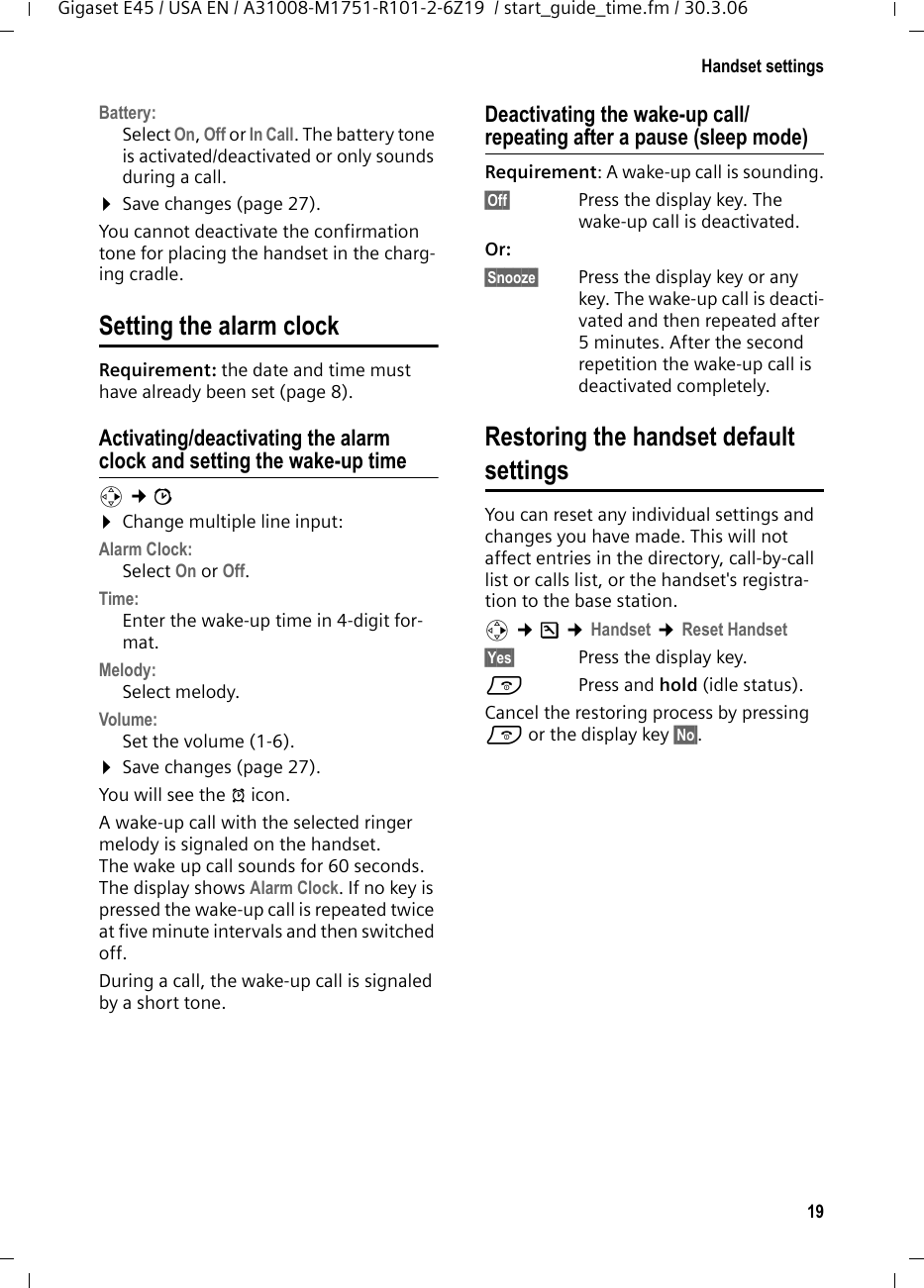 19Handset settingsGigaset E45 / USA EN / A31008-M1751-R101-2-6Z19  / start_guide_time.fm / 30.3.06Battery: Select On, Off or In Call. The battery tone is activated/deactivated or only sounds during a call. ¤Save changes (page 27).You cannot deactivate the confirmation tone for placing the handset in the charg-ing cradle.Setting the alarm clock Requirement: the date and time must have already been set (page 8).Activating/deactivating the alarm clock and setting the wake-up timev ¢ì ¤Change multiple line input:Alarm Clock: Select On or Off.Time:  Enter the wake-up time in 4-digit for-mat.Melody: Select melody.Volume: Set the volume (1-6).¤Save changes (page 27).You will see the ¼ icon.A wake-up call with the selected ringer melody is signaled on the handset. The wake up call sounds for 60 seconds. The display shows Alarm Clock. If no key is pressed the wake-up call is repeated twice at five minute intervals and then switched off.During a call, the wake-up call is signaled by a short tone. Deactivating the wake-up call/repeating after a pause (sleep mode)Requirement: A wake-up call is sounding.§Off§  Press the display key. The wake-up call is deactivated.Or: §Snooze§  Press the display key or any key. The wake-up call is deacti-vated and then repeated after 5 minutes. After the second repetition the wake-up call is deactivated completely.Restoring the handset defaultsettingsYou can reset any individual settings and changes you have made. This will not affect entries in the directory, call-by-call list or calls list, or the handset&apos;s registra-tion to the base station. v ¢Ð ¢Handset ¢Reset Handset§Yes§  Press the display key.a  Press and hold (idle status).Cancel the restoring process by pressing a or the display key §No§.