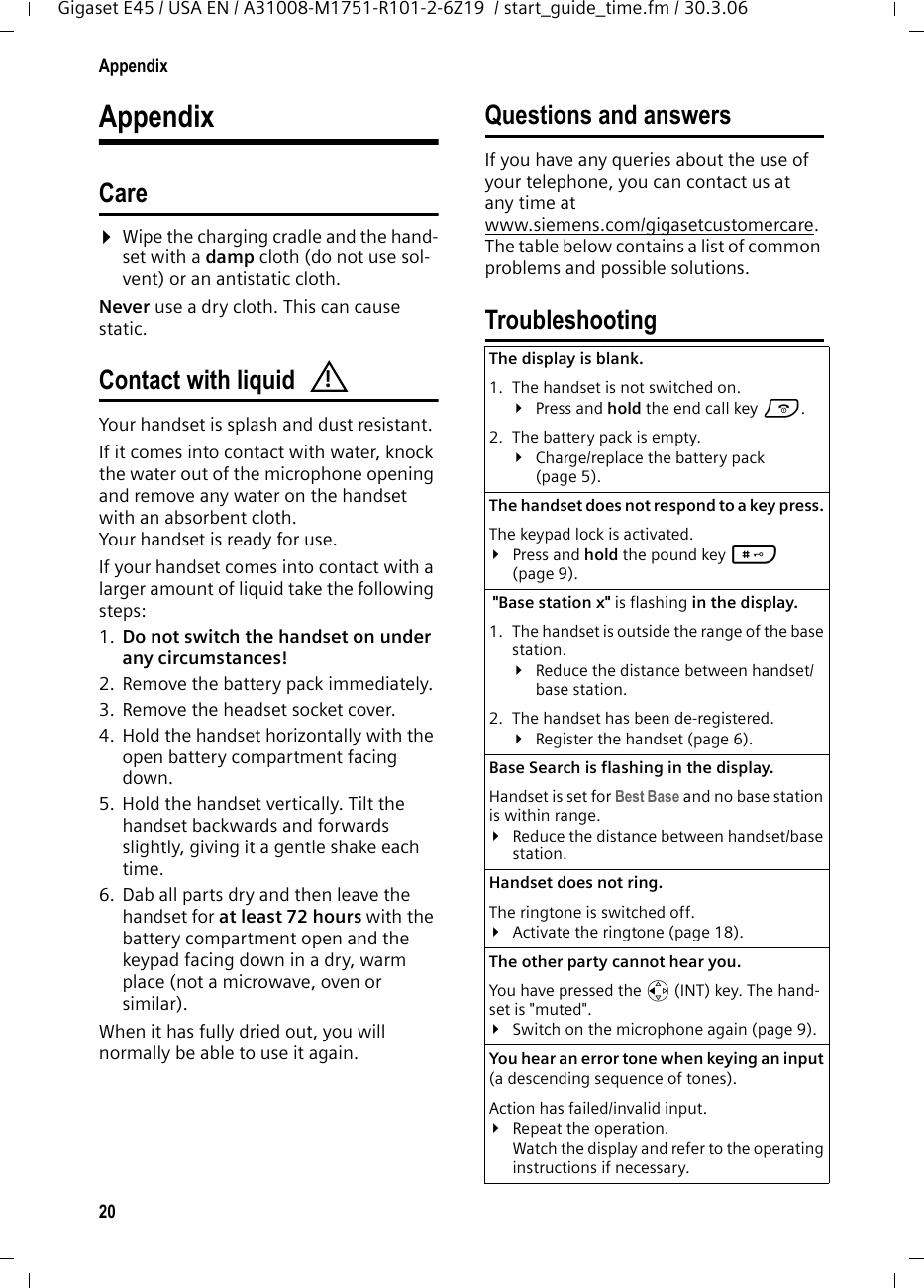 20AppendixGigaset E45 / USA EN / A31008-M1751-R101-2-6Z19  / start_guide_time.fm / 30.3.06AppendixCare¤Wipe the charging cradle and the hand-set with a damp cloth (do not use sol-vent) or an antistatic cloth. Never use a dry cloth. This can cause static. Contact with liquid Your handset is splash and dust resistant. If it comes into contact with water, knock the water out of the microphone opening and remove any water on the handset with an absorbent cloth. Your handset is ready for use. If your handset comes into contact with a larger amount of liquid take the following steps: 1. Do not switch the handset on under any circumstances! 2. Remove the battery pack immediately. 3. Remove the headset socket cover. 4. Hold the handset horizontally with the open battery compartment facing down.5. Hold the handset vertically. Tilt the handset backwards and forwards slightly, giving it a gentle shake each time.6. Dab all parts dry and then leave the handset for at least 72 hours with the battery compartment open and the keypad facing down in a dry, warm place (not a microwave, oven or similar).When it has fully dried out, you will normally be able to use it again. Questions and answersIf you have any queries about the use of your telephone, you can contact us at any time at www.siemens.com/gigasetcustomercare. The table below contains a list of common problems and possible solutions.Troubleshooting!The display is blank. 1. The handset is not switched on.¥Press and hold the end call key a.2. The battery pack is empty.¥Charge/replace the battery pack (page 5).The handset does not respond to a key press. The keypad lock is activated.¥Press and hold the pound key # (page 9). &quot;Base station x&quot; is flashing in the display.1. The handset is outside the range of the base station.¥Reduce the distance between handset/base station.2. The handset has been de-registered.¥Register the handset (page 6).Base Search is flashing in the display. Handset is set for Best Base and no base station is within range.¥Reduce the distance between handset/base station.Handset does not ring. The ringtone is switched off.¥Activate the ringtone (page 18).The other party cannot hear you. You have pressed the u (INT) key. The hand-set is &quot;muted&quot;.¥Switch on the microphone again (page 9).You hear an error tone when keying an input (a descending sequence of tones).Action has failed/invalid input. ¥Repeat the operation. Watch the display and refer to the operating instructions if necessary.