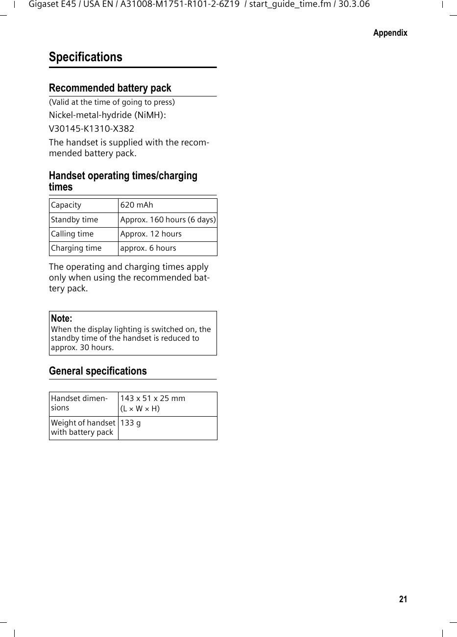 21AppendixGigaset E45 / USA EN / A31008-M1751-R101-2-6Z19  / start_guide_time.fm / 30.3.06SpecificationsRecommended battery pack(Valid at the time of going to press)Nickel-metal-hydride (NiMH):V30145-K1310-X382The handset is supplied with the recom-mended battery pack.Handset operating times/charging timesThe operating and charging times apply only when using the recommended bat-tery pack.General specificationsCapacity 620 mAhStandby time Approx. 160 hours (6 days)Calling time Approx. 12 hoursCharging time approx. 6 hoursNote:When the display lighting is switched on, the standby time of the handset is reduced to approx. 30 hours.Handset dimen-sions143 x 51 x 25 mm (L × W × H)Weight of handset with battery pack133 g