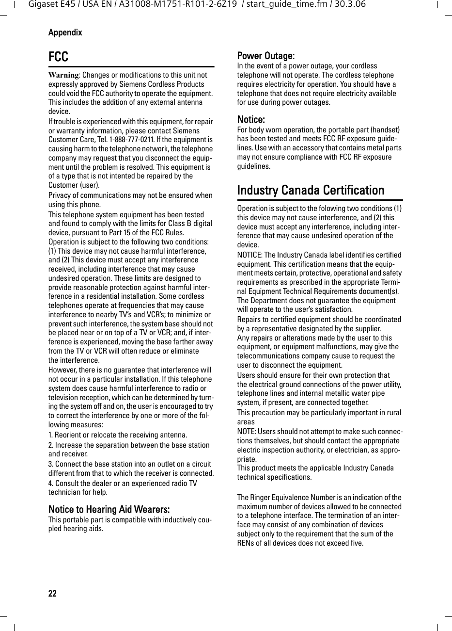 22AppendixGigaset E45 / USA EN / A31008-M1751-R101-2-6Z19  / start_guide_time.fm / 30.3.06FCCWarning: Changes or modifications to this unit not expressly approved by Siemens Cordless Products could void the FCC authority to operate the equipment. This includes the addition of any external antenna device.If trouble is experienced with this equipment, for repair or warranty information, please contact Siemens Customer Care, Tel. 1-888-777-0211. If the equipment is causing harm to the telephone network, the telephone company may request that you disconnect the equip-ment until the problem is resolved. This equipment is of a type that is not intented be repaired by the Customer (user).Privacy of communications may not be ensured when using this phone.This telephone system equipment has been tested and found to comply with the limits for Class B digital device, pursuant to Part 15 of the FCC Rules. Operation is subject to the following two conditions: (1) This device may not cause harmful interference, and (2) This device must accept any interference received, including interference that may cause undesired operation. These limits are designed to provide reasonable protection against harmful inter-ference in a residential installation. Some cordless telephones operate at frequencies that may cause interference to nearby TV’s and VCR’s; to minimize or prevent such interference, the system base should not be placed near or on top of a TV or VCR; and, if inter-ference is experienced, moving the base farther away from the TV or VCR will often reduce or eliminate the interference. However, there is no guarantee that interference will not occur in a particular installation. If this telephone system does cause harmful interference to radio or television reception, which can be determined by turn-ing the system off and on, the user is encouraged to try to correct the interference by one or more of the fol-lowing measures:1. Reorient or relocate the receiving antenna.2. Increase the separation between the base station and receiver.3. Connect the base station into an outlet on a circuit different from that to which the receiver is connected.4. Consult the dealer or an experienced radio TV technician for help.Notice to Hearing Aid Wearers: This portable part is compatible with inductively cou-pled hearing aids.Power Outage: In the event of a power outage, your cordless telephone will not operate. The cordless telephone requires electricity for operation. You should have a telephone that does not require electricity available for use during power outages.Notice: For body worn operation, the portable part (handset) has been tested and meets FCC RF exposure guide-lines. Use with an accessory that contains metal parts may not ensure compliance with FCC RF exposure guidelines.Industry Canada CertificationOperation is subject to the folowing two conditions (1) this device may not cause interference, and (2) this device must accept any interference, including inter-ference that may cause undesired operation of the device.NOTICE: The Industry Canada label identifies certified equipment. This certification means that the equip-ment meets certain, protective, operational and safety requirements as prescribed in the appropriate Termi-nal Equipment Technical Requirements document(s). The Department does not guarantee the equipment will operate to the user’s satisfaction.Repairs to certified equipment should be coordinated by a representative designated by the supplier. Any repairs or alterations made by the user to this equipment, or equipment malfunctions, may give the telecommunications company cause to request the user to disconnect the equipment.Users should ensure for their own protection that the electrical ground connections of the power utility, telephone lines and internal metallic water pipe system, if present, are connected together.This precaution may be particularly important in rural areasNOTE: Users should not attempt to make such connec-tions themselves, but should contact the appropriate electric inspection authority, or electrician, as appro-priate.This product meets the applicable Industry Canada technical specifications.The Ringer Equivalence Number is an indication of the maximum number of devices allowed to be connected to a telephone interface. The termination of an inter-face may consist of any combination of devices subject only to the requirement that the sum of the RENs of all devices does not exceed five.
