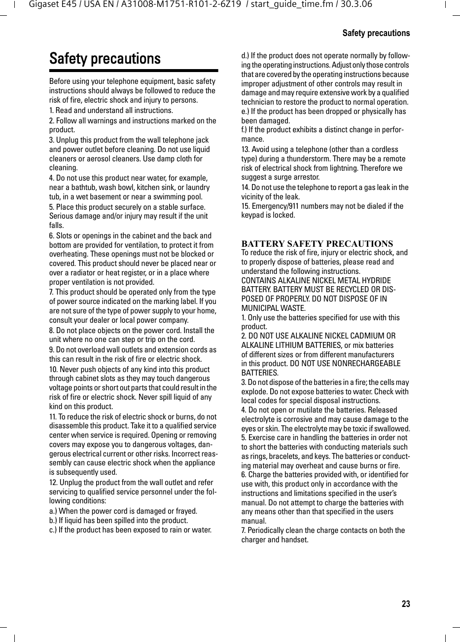 23Safety precautionsGigaset E45 / USA EN / A31008-M1751-R101-2-6Z19  / start_guide_time.fm / 30.3.06Safety precautionsBefore using your telephone equipment, basic safety instructions should always be followed to reduce the risk of fire, electric shock and injury to persons. 1. Read and understand all instructions.2. Follow all warnings and instructions marked on the product.3. Unplug this product from the wall telephone jack and power outlet before cleaning. Do not use liquid cleaners or aerosol cleaners. Use damp cloth for cleaning. 4. Do not use this product near water, for example, near a bathtub, wash bowl, kitchen sink, or laundry tub, in a wet basement or near a swimming pool.5. Place this product securely on a stable surface. Serious damage and/or injury may result if the unit falls.6. Slots or openings in the cabinet and the back and bottom are provided for ventilation, to protect it from overheating. These openings must not be blocked or covered. This product should never be placed near or over a radiator or heat register, or in a place where proper ventilation is not provided.7. This product should be operated only from the type of power source indicated on the marking label. If you are not sure of the type of power supply to your home, consult your dealer or local power company.8. Do not place objects on the power cord. Install the unit where no one can step or trip on the cord.9. Do not overload wall outlets and extension cords as this can result in the risk of fire or electric shock.10. Never push objects of any kind into this product through cabinet slots as they may touch dangerous voltage points or short out parts that could result in the risk of fire or electric shock. Never spill liquid of any kind on this product.11. To reduce the risk of electric shock or burns, do not disassemble this product. Take it to a qualified service center when service is required. Opening or removing covers may expose you to dangerous voltages, dan-gerous electrical current or other risks. Incorrect reas-sembly can cause electric shock when the appliance is subsequently used.12. Unplug the product from the wall outlet and refer servicing to qualified service personnel under the fol-lowing conditions:a.) When the power cord is damaged or frayed.b.) If liquid has been spilled into the product. c.) If the product has been exposed to rain or water. d.) If the product does not operate normally by follow-ing the operating instructions. Adjust only those controls that are covered by the operating instructions because improper adjustment of other controls may result in damage and may require extensive work by a qualified technician to restore the product to normal operation. e.) If the product has been dropped or physically has been damaged. f.) If the product exhibits a distinct change in perfor-mance. 13. Avoid using a telephone (other than a cordless type) during a thunderstorm. There may be a remote risk of electrical shock from lightning. Therefore we suggest a surge arrestor.14. Do not use the telephone to report a gas leak in the vicinity of the leak.15. Emergency/911 numbers may not be dialed if the keypad is locked.BATTERY SAFETY PRECAUTIONSTo reduce the risk of fire, injury or electric shock, and to properly dispose of batteries, please read and understand the following instructions.CONTAINS ALKALINE NICKEL METAL HYDRIDE BATTERY. BATTERY MUST BE RECYCLED OR DIS-POSED OF PROPERLY. DO NOT DISPOSE OF IN MUNICIPAL WASTE.1. Only use the batteries specified for use with this product.2. DO NOT USE ALKALINE NICKEL CADMIUM OR ALKALINE LITHIUM BATTERIES, or mix batteries of different sizes or from different manufacturers in this product. DO NOT USE NONRECHARGEABLE BATTERIES.3. Do not dispose of the batteries in a fire; the cells may explode. Do not expose batteries to water. Check with local codes for special disposal instructions.4. Do not open or mutilate the batteries. Released electrolyte is corrosive and may cause damage to the eyes or skin. The electrolyte may be toxic if swallowed.5. Exercise care in handling the batteries in order not to short the batteries with conducting materials such as rings, bracelets, and keys. The batteries or conduct-ing material may overheat and cause burns or fire.6. Charge the batteries provided with, or identified for use with, this product only in accordance with the instructions and limitations specified in the user’s manual. Do not attempt to charge the batteries with any means other than that specified in the users manual.7. Periodically clean the charge contacts on both the charger and handset.