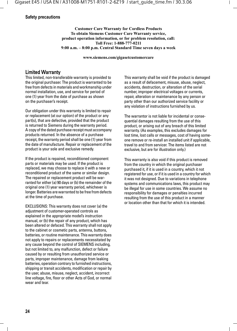 24Safety precautionsGigaset E45 / USA EN / A31008-M1751-R101-2-6Z19  / start_guide_time.fm / 30.3.06Customer Care Warranty for Cordless ProductsTo obtain Siemens Customer Care Warranty service,product operation information, or for problem resolution, call:Toll Free: 1-888-777-02119:00 a.m. – 8:00 p.m. Central Standard Time seven days a weekwww.siemens.com/gigasetcustomercareLimited WarrantyThis limited, non-transferable warranty is provided to the original purchaser. The product is warranted to be free from defects in materials and workmanship under normal installation, use, and service for period of one (1) year from the date of purchase as shown on the purchaser’s receipt.Our obligation under this warranty is limited to repair or replacement (at our option) of the product or any part(s), that are defective, provided that the product is returned to Siemens during the warranty period. A copy of the dated purchase receipt must accompany products returned. In the absence of a purchase receipt, the warranty period shall be one (1) year from the date of manufacture. Repair or replacement of the product is your sole and exclusive remedy.If the product is repaired, reconditioned component parts or materials may be used. If the product is replaced, we may choose to replace it with a new or reconditioned product of the same or similar design. The repaired or replacement product will be war-ranted for either (a) 90 days or (b) the remainder of the original one (1) year warranty period, whichever is longer. Batteries are warranted to be free from defects at the time of purchase.EXCLUSIONS: This warranty does not cover (a) the adjustment of customer-operated controls as explained in the appropriate model’s instruction manual, or (b) the repair of any product, which has been altered or defaced. This warranty shall not apply to the cabinet or cosmetic parts, antenna, buttons, batteries, or routine maintenance. This warranty does not apply to repairs or replacements necessitated by any cause beyond the control of SIEMENS including, but not limited to, any malfunction, defect or failure caused by or resulting from unauthorized service or parts, improper maintenance, damage from leaking batteries, operation contrary to furnished instructions, shipping or transit accidents, modification or repair by the user, abuse, misuse, neglect, accident, incorrect line voltage, fire, floor or other Acts of God, or normal wear and tear.This warranty shall be void if the product is damaged as a result of defacement, misuse, abuse, neglect, accidents, destruction, or alteration of the serial number, improper electrical voltages or currents, repair, alteration or maintenance by any person or party other than our authorized service facility or any violation of instructions furnished by us. The warrantor is not liable for incidental or conse-quential damages resulting from the use of this product, or arising out of any breach of this limited warranty. (As examples, this excludes damages for lost time, lost calls or messages, cost of having some-one remove or re-install an installed unit if applicable, travel to and from servicer. The items listed are not exclusive, but are for illustration only.)This warranty is also void if this product is removed from the country in which the original purchaser purchased it, if it is used in a country, which it not registered for use, or if it is used in a country for which it was not designed. Due to variations in telephone systems and communications laws, this product may be illegal for use in some countries. We assume no responsibility for damages or penalties incurred resulting from the use of this product in a manner or location other than that for which it is intended.