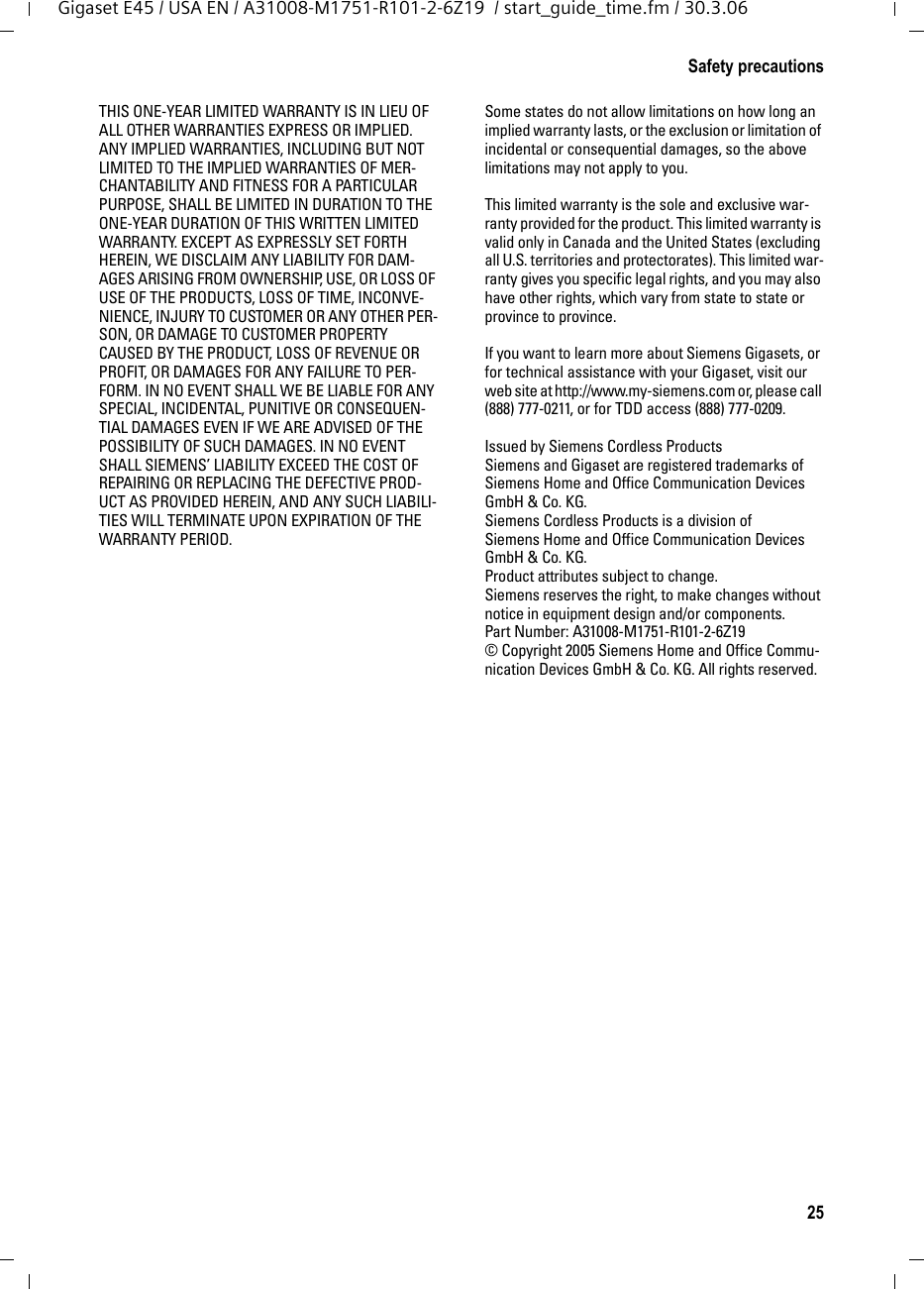 25Safety precautionsGigaset E45 / USA EN / A31008-M1751-R101-2-6Z19  / start_guide_time.fm / 30.3.06THIS ONE-YEAR LIMITED WARRANTY IS IN LIEU OF ALL OTHER WARRANTIES EXPRESS OR IMPLIED. ANY IMPLIED WARRANTIES, INCLUDING BUT NOT LIMITED TO THE IMPLIED WARRANTIES OF MER-CHANTABILITY AND FITNESS FOR A PARTICULAR PURPOSE, SHALL BE LIMITED IN DURATION TO THE ONE-YEAR DURATION OF THIS WRITTEN LIMITED WARRANTY. EXCEPT AS EXPRESSLY SET FORTH HEREIN, WE DISCLAIM ANY LIABILITY FOR DAM-AGES ARISING FROM OWNERSHIP, USE, OR LOSS OF USE OF THE PRODUCTS, LOSS OF TIME, INCONVE-NIENCE, INJURY TO CUSTOMER OR ANY OTHER PER-SON, OR DAMAGE TO CUSTOMER PROPERTY CAUSED BY THE PRODUCT, LOSS OF REVENUE OR PROFIT, OR DAMAGES FOR ANY FAILURE TO PER-FORM. IN NO EVENT SHALL WE BE LIABLE FOR ANY SPECIAL, INCIDENTAL, PUNITIVE OR CONSEQUEN-TIAL DAMAGES EVEN IF WE ARE ADVISED OF THE POSSIBILITY OF SUCH DAMAGES. IN NO EVENT SHALL SIEMENS’ LIABILITY EXCEED THE COST OF REPAIRING OR REPLACING THE DEFECTIVE PROD-UCT AS PROVIDED HEREIN, AND ANY SUCH LIABILI-TIES WILL TERMINATE UPON EXPIRATION OF THE WARRANTY PERIOD.Some states do not allow limitations on how long an implied warranty lasts, or the exclusion or limitation of incidental or consequential damages, so the above limitations may not apply to you.This limited warranty is the sole and exclusive war-ranty provided for the product. This limited warranty is valid only in Canada and the United States (excluding all U.S. territories and protectorates). This limited war-ranty gives you specific legal rights, and you may also have other rights, which vary from state to state or province to province.If you want to learn more about Siemens Gigasets, or for technical assistance with your Gigaset, visit our web site at http://www.my-siemens.com or, please call (888) 777-0211, or for TDD access (888) 777-0209.Issued by Siemens Cordless ProductsSiemens and Gigaset are registered trademarks of Siemens Home and Office Communication Devices GmbH &amp; Co. KG.Siemens Cordless Products is a division of Siemens Home and Office Communication Devices GmbH &amp; Co. KG.Product attributes subject to change. Siemens reserves the right, to make changes without notice in equipment design and/or components. Part Number: A31008-M1751-R101-2-6Z19 © Copyright 2005 Siemens Home and Office Commu-nication Devices GmbH &amp; Co. KG. All rights reserved.