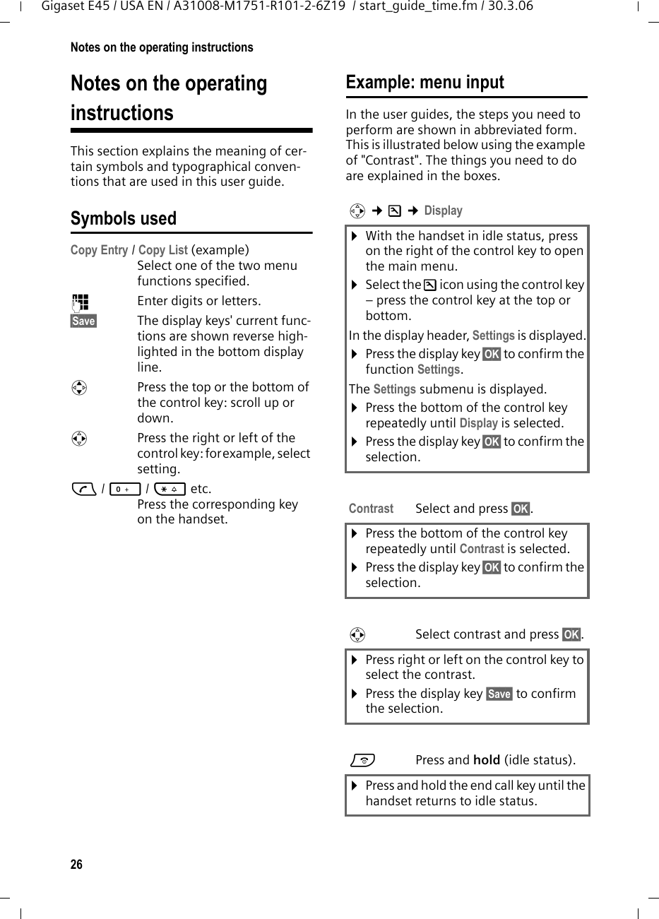 26Notes on the operating instructionsGigaset E45 / USA EN / A31008-M1751-R101-2-6Z19  / start_guide_time.fm / 30.3.06Notes on the operating instructionsThis section explains the meaning of cer-tain symbols and typographical conven-tions that are used in this user guide.Symbols usedCopy Entry / Copy List (example) Select one of the two menu functions specified. ~Enter digits or letters. §Save§ The display keys&apos; current func-tions are shown reverse high-lighted in the bottom display line. qPress the top or the bottom of the control key: scroll up or down. rPress the right or left of the control key: forexample, select setting.c/ Q/ * etc. Press the corresponding key on the handset. Example: menu inputIn the user guides, the steps you need to perform are shown in abbreviated form. This is illustrated below using the example of &quot;Contrast&quot;. The things you need to do are explained in the boxes.v ¢Ð ¢Display ¤With the handset in idle status, press on the right of the control key to open the main menu. ¤Select the Ð icon using the control key – press the control key at the top or bottom.In the display header, Settings is displayed.¤Press the display key §OK§ to confirm the function Settings.The Settings submenu is displayed.¤Press the bottom of the control key repeatedly until Display is selected.¤Press the display key §OK§ to confirm the selection.Contrast Select and press §OK§.¤Press the bottom of the control key repeatedly until Contrast is selected.¤Press the display key §OK§ to confirm the selection.rSelect contrast and press §OK§.¤Press right or left on the control key to select the contrast.¤Press the display key §Save§ to confirm the selection.aPress and hold (idle status). ¤Press and hold the end call key until the handset returns to idle status. 