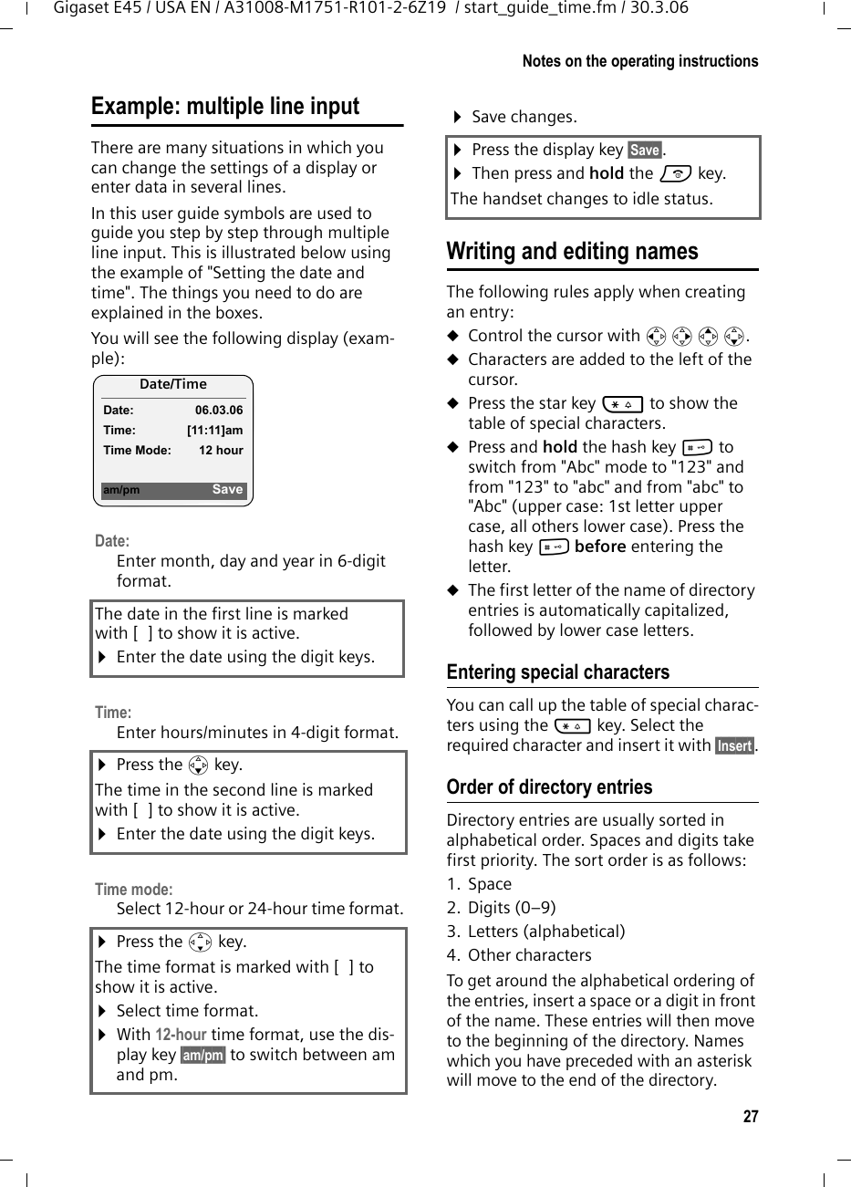 27Notes on the operating instructionsGigaset E45 / USA EN / A31008-M1751-R101-2-6Z19  / start_guide_time.fm / 30.3.06Example: multiple line input There are many situations in which you can change the settings of a display or enter data in several lines.In this user guide symbols are used to guide you step by step through multiple line input. This is illustrated below using the example of &quot;Setting the date and time&quot;. The things you need to do are explained in the boxes.You will see the following display (exam-ple): Writing and editing namesThe following rules apply when creating an entry:uControl the cursor with u v t s.uCharacters are added to the left of the cursor.uPress the star key * to show the table of special characters.uPress and hold the hash key # to switch from &quot;Abc&quot; mode to &quot;123&quot; and from &quot;123&quot; to &quot;abc&quot; and from &quot;abc&quot; to &quot;Abc&quot; (upper case: 1st letter upper case, all others lower case). Press the hash key # before entering the letter.uThe first letter of the name of directory entries is automatically capitalized, followed by lower case letters.Entering special characters You can call up the table of special charac-ters using the * key. Select the required character and insert it with §Insert§.Order of directory entries Directory entries are usually sorted in alphabetical order. Spaces and digits take first priority. The sort order is as follows:1. Space2. Digits (0–9)3. Letters (alphabetical)4. Other charactersTo get around the alphabetical ordering of the entries, insert a space or a digit in front of the name. These entries will then move to the beginning of the directory. Names which you have preceded with an asterisk will move to the end of the directory.Date:Enter month, day and year in 6-digit format.The date in the first line is marked with [ ] to show it is active.¤Enter the date using the digit keys.Time: Enter hours/minutes in 4-digit format. ¤Press the s key.The time in the second line is marked with [ ] to show it is active.¤Enter the date using the digit keys.Time mode: Select 12-hour or 24-hour time format.¤Press the s key.The time format is marked with [ ] to show it is active.¤Select time format.¤With 12-hour time format, use the dis-play key §am/pm§ to switch between am and pm.Date/Time Date: 06.03.06Time: [11:11]amTime Mode: 12 houram/pm Save¤Save changes.¤Press the display key §Save§.¤Then press and hold the a key.The handset changes to idle status.