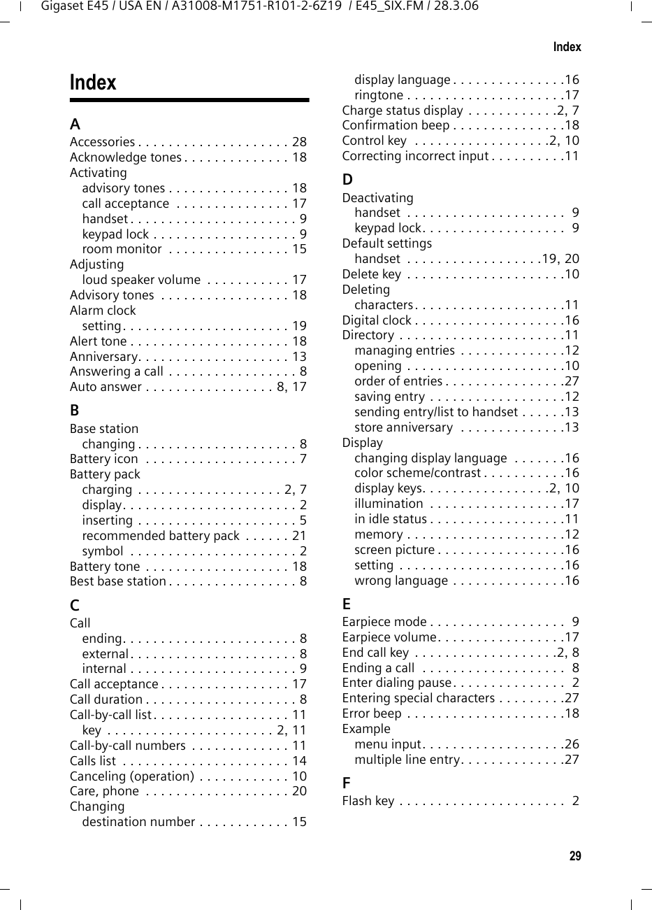 29IndexGigaset E45 / USA EN / A31008-M1751-R101-2-6Z19  / E45_SIX.FM / 28.3.06IndexAAccessories . . . . . . . . . . . . . . . . . . . . 28Acknowledge tones . . . . . . . . . . . . . . 18Activatingadvisory tones . . . . . . . . . . . . . . . . 18call acceptance  . . . . . . . . . . . . . . . 17handset . . . . . . . . . . . . . . . . . . . . . . 9keypad lock . . . . . . . . . . . . . . . . . . . 9room monitor  . . . . . . . . . . . . . . . . 15Adjustingloud speaker volume  . . . . . . . . . . . 17Advisory tones  . . . . . . . . . . . . . . . . . 18Alarm clocksetting. . . . . . . . . . . . . . . . . . . . . . 19Alert tone . . . . . . . . . . . . . . . . . . . . . 18Anniversary. . . . . . . . . . . . . . . . . . . . 13Answering a call . . . . . . . . . . . . . . . . . 8Auto answer . . . . . . . . . . . . . . . . . 8, 17BBase stationchanging . . . . . . . . . . . . . . . . . . . . . 8Battery icon  . . . . . . . . . . . . . . . . . . . . 7Battery packcharging  . . . . . . . . . . . . . . . . . . . 2, 7display. . . . . . . . . . . . . . . . . . . . . . . 2inserting . . . . . . . . . . . . . . . . . . . . . 5recommended battery pack  . . . . . . 21symbol  . . . . . . . . . . . . . . . . . . . . . . 2Battery tone  . . . . . . . . . . . . . . . . . . . 18Best base station . . . . . . . . . . . . . . . . . 8CCallending. . . . . . . . . . . . . . . . . . . . . . . 8external . . . . . . . . . . . . . . . . . . . . . . 8internal . . . . . . . . . . . . . . . . . . . . . . 9Call acceptance . . . . . . . . . . . . . . . . . 17Call duration . . . . . . . . . . . . . . . . . . . . 8Call-by-call list . . . . . . . . . . . . . . . . . . 11key  . . . . . . . . . . . . . . . . . . . . . . 2, 11Call-by-call numbers  . . . . . . . . . . . . . 11Calls list  . . . . . . . . . . . . . . . . . . . . . . 14Canceling (operation) . . . . . . . . . . . . 10Care, phone  . . . . . . . . . . . . . . . . . . . 20Changingdestination number . . . . . . . . . . . . 15display language . . . . . . . . . . . . . . .16ringtone . . . . . . . . . . . . . . . . . . . . .17Charge status display . . . . . . . . . . . .2, 7Confirmation beep . . . . . . . . . . . . . . .18Control key  . . . . . . . . . . . . . . . . . .2, 10Correcting incorrect input . . . . . . . . . .11DDeactivatinghandset  . . . . . . . . . . . . . . . . . . . . .  9keypad lock. . . . . . . . . . . . . . . . . . .  9Default settingshandset  . . . . . . . . . . . . . . . . . .19, 20Delete key  . . . . . . . . . . . . . . . . . . . . .10Deletingcharacters. . . . . . . . . . . . . . . . . . . .11Digital clock . . . . . . . . . . . . . . . . . . . .16Directory . . . . . . . . . . . . . . . . . . . . . .11managing entries  . . . . . . . . . . . . . .12opening . . . . . . . . . . . . . . . . . . . . .10order of entries . . . . . . . . . . . . . . . .27saving entry . . . . . . . . . . . . . . . . . .12sending entry/list to handset . . . . . .13store anniversary  . . . . . . . . . . . . . .13Displaychanging display language  . . . . . . .16color scheme/contrast . . . . . . . . . . .16display keys. . . . . . . . . . . . . . . . .2, 10illumination  . . . . . . . . . . . . . . . . . .17in idle status . . . . . . . . . . . . . . . . . .11memory . . . . . . . . . . . . . . . . . . . . .12screen picture . . . . . . . . . . . . . . . . .16setting . . . . . . . . . . . . . . . . . . . . . .16wrong language . . . . . . . . . . . . . . .16EEarpiece mode . . . . . . . . . . . . . . . . . .  9Earpiece volume. . . . . . . . . . . . . . . . .17End call key  . . . . . . . . . . . . . . . . . . .2, 8Ending a call  . . . . . . . . . . . . . . . . . . .  8Enter dialing pause. . . . . . . . . . . . . . .  2Entering special characters . . . . . . . . .27Error beep . . . . . . . . . . . . . . . . . . . . .18Examplemenu input. . . . . . . . . . . . . . . . . . .26multiple line entry. . . . . . . . . . . . . .27FFlash key . . . . . . . . . . . . . . . . . . . . . .  2