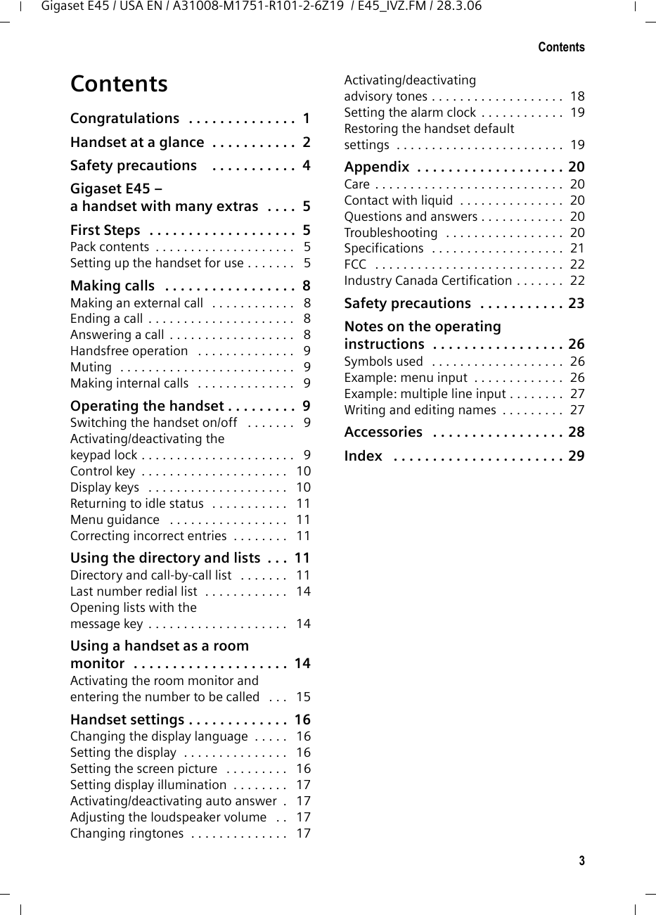 3ContentsGigaset E45 / USA EN / A31008-M1751-R101-2-6Z19  / E45_IVZ.FM / 28.3.06ContentsCongratulations  . . . . . . . . . . . . . .  1Handset at a glance  . . . . . . . . . . .  2Safety precautions    . . . . . . . . . . .  4Gigaset E45 – a handset with many extras  . . . .  5First Steps  . . . . . . . . . . . . . . . . . . .  5Pack contents  . . . . . . . . . . . . . . . . . . . .   5Setting up the handset for use . . . . . . .   5Making calls   . . . . . . . . . . . . . . . . .  8Making an external call   . . . . . . . . . . . .   8Ending a call  . . . . . . . . . . . . . . . . . . . . .   8Answering a call  . . . . . . . . . . . . . . . . . .   8Handsfree operation   . . . . . . . . . . . . . .   9Muting   . . . . . . . . . . . . . . . . . . . . . . . . .   9Making internal calls   . . . . . . . . . . . . . .   9Operating the handset . . . . . . . . .  9Switching the handset on/off   . . . . . . .   9Activating/deactivating thekeypad lock . . . . . . . . . . . . . . . . . . . . . .   9Control key  . . . . . . . . . . . . . . . . . . . . .   10Display keys   . . . . . . . . . . . . . . . . . . . .   10Returning to idle status   . . . . . . . . . . .   11Menu guidance   . . . . . . . . . . . . . . . . .   11Correcting incorrect entries  . . . . . . . .   11Using the directory and lists  . . .  11Directory and call-by-call list   . . . . . . .   11Last number redial list  . . . . . . . . . . . .   14Opening lists with themessage key  . . . . . . . . . . . . . . . . . . . .   14Using a handset as a room monitor  . . . . . . . . . . . . . . . . . . . .  14Activating the room monitor and entering the number to be called   . . .   15Handset settings . . . . . . . . . . . . .  16Changing the display language  . . . . .   16Setting the display  . . . . . . . . . . . . . . .   16Setting the screen picture   . . . . . . . . .   16Setting display illumination  . . . . . . . .   17Activating/deactivating auto answer  .   17Adjusting the loudspeaker volume   . .   17Changing ringtones  . . . . . . . . . . . . . .   17Activating/deactivating advisory tones . . . . . . . . . . . . . . . . . . .  18Setting the alarm clock  . . . . . . . . . . . .  19Restoring the handset defaultsettings  . . . . . . . . . . . . . . . . . . . . . . . .  19Appendix  . . . . . . . . . . . . . . . . . . . 20Care . . . . . . . . . . . . . . . . . . . . . . . . . . .  20Contact with liquid  . . . . . . . . . . . . . . .  20Questions and answers . . . . . . . . . . . .  20Troubleshooting  . . . . . . . . . . . . . . . . .  20Specifications  . . . . . . . . . . . . . . . . . . .  21FCC   . . . . . . . . . . . . . . . . . . . . . . . . . . .  22Industry Canada Certification . . . . . . .  22Safety precautions  . . . . . . . . . . . 23Notes on the operating instructions  . . . . . . . . . . . . . . . . . 26Symbols used   . . . . . . . . . . . . . . . . . . .  26Example: menu input  . . . . . . . . . . . . .  26Example: multiple line input . . . . . . . .  27Writing and editing names  . . . . . . . . .  27Accessories   . . . . . . . . . . . . . . . . . 28Index   . . . . . . . . . . . . . . . . . . . . . . 29