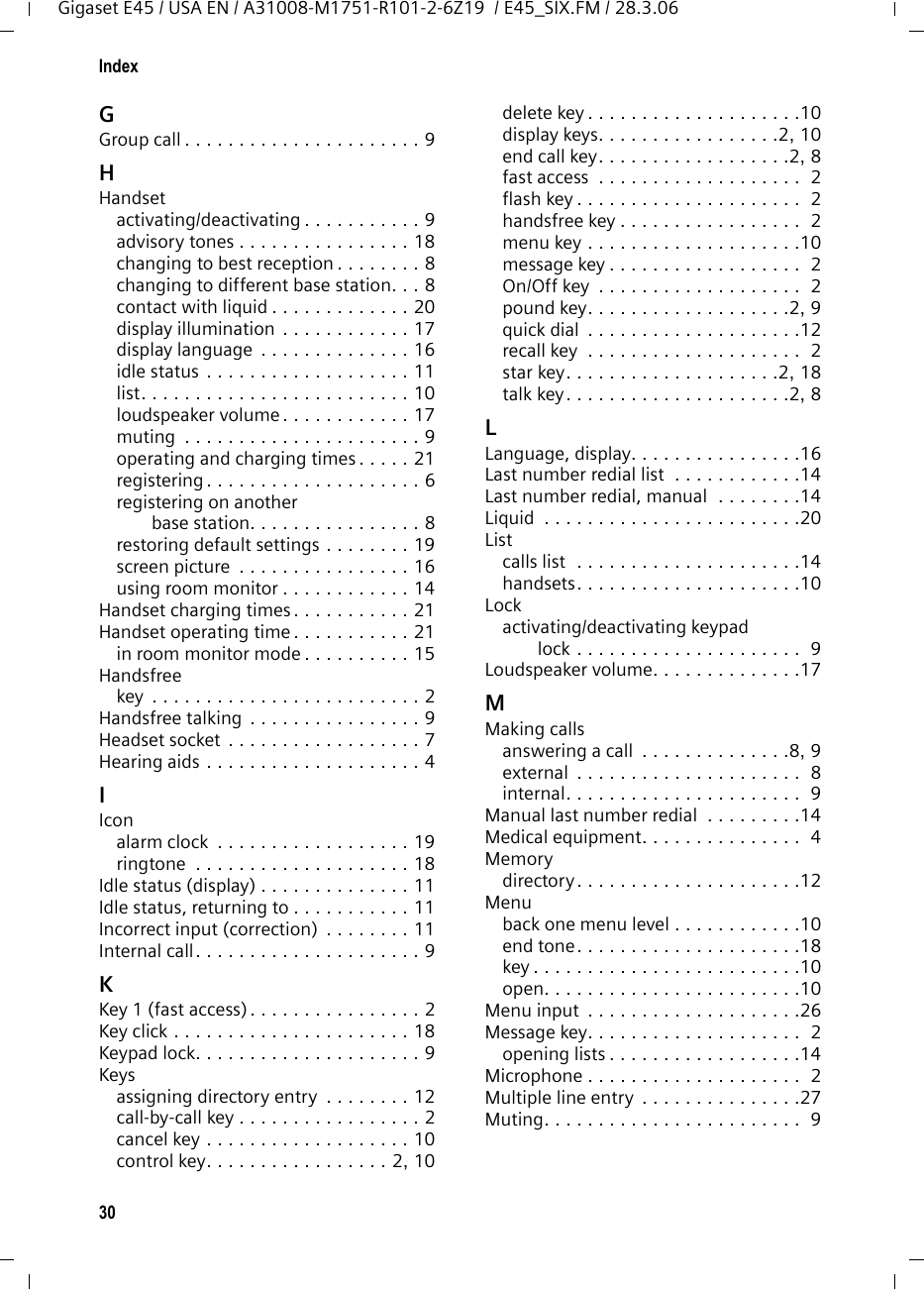 30IndexGigaset E45 / USA EN / A31008-M1751-R101-2-6Z19  / E45_SIX.FM / 28.3.06GGroup call . . . . . . . . . . . . . . . . . . . . . . 9HHandsetactivating/deactivating . . . . . . . . . . . 9advisory tones . . . . . . . . . . . . . . . . 18changing to best reception . . . . . . . . 8changing to different base station. . . 8contact with liquid . . . . . . . . . . . . . 20display illumination . . . . . . . . . . . . 17display language  . . . . . . . . . . . . . . 16idle status . . . . . . . . . . . . . . . . . . . 11list. . . . . . . . . . . . . . . . . . . . . . . . . 10loudspeaker volume . . . . . . . . . . . . 17muting  . . . . . . . . . . . . . . . . . . . . . . 9operating and charging times . . . . . 21registering . . . . . . . . . . . . . . . . . . . . 6registering on another base station. . . . . . . . . . . . . . . . 8restoring default settings . . . . . . . . 19screen picture  . . . . . . . . . . . . . . . . 16using room monitor . . . . . . . . . . . . 14Handset charging times . . . . . . . . . . . 21Handset operating time . . . . . . . . . . . 21in room monitor mode . . . . . . . . . . 15Handsfreekey  . . . . . . . . . . . . . . . . . . . . . . . . . 2Handsfree talking . . . . . . . . . . . . . . . . 9Headset socket  . . . . . . . . . . . . . . . . . . 7Hearing aids . . . . . . . . . . . . . . . . . . . . 4IIconalarm clock  . . . . . . . . . . . . . . . . . . 19ringtone  . . . . . . . . . . . . . . . . . . . . 18Idle status (display) . . . . . . . . . . . . . . 11Idle status, returning to . . . . . . . . . . . 11Incorrect input (correction)  . . . . . . . . 11Internal call. . . . . . . . . . . . . . . . . . . . . 9KKey 1 (fast access). . . . . . . . . . . . . . . . 2Key click . . . . . . . . . . . . . . . . . . . . . . 18Keypad lock. . . . . . . . . . . . . . . . . . . . . 9Keysassigning directory entry  . . . . . . . . 12call-by-call key . . . . . . . . . . . . . . . . . 2cancel key . . . . . . . . . . . . . . . . . . . 10control key. . . . . . . . . . . . . . . . . 2, 10delete key . . . . . . . . . . . . . . . . . . . .10display keys. . . . . . . . . . . . . . . . .2, 10end call key. . . . . . . . . . . . . . . . . .2, 8fast access  . . . . . . . . . . . . . . . . . . .  2flash key . . . . . . . . . . . . . . . . . . . . .  2handsfree key . . . . . . . . . . . . . . . . .  2menu key . . . . . . . . . . . . . . . . . . . .10message key . . . . . . . . . . . . . . . . . .  2On/Off key  . . . . . . . . . . . . . . . . . . .  2pound key. . . . . . . . . . . . . . . . . . .2, 9quick dial  . . . . . . . . . . . . . . . . . . . .12recall key  . . . . . . . . . . . . . . . . . . . .  2star key. . . . . . . . . . . . . . . . . . . .2, 18talk key. . . . . . . . . . . . . . . . . . . . .2, 8LLanguage, display. . . . . . . . . . . . . . . .16Last number redial list  . . . . . . . . . . . .14Last number redial, manual  . . . . . . . .14Liquid  . . . . . . . . . . . . . . . . . . . . . . . .20Listcalls list  . . . . . . . . . . . . . . . . . . . . .14handsets. . . . . . . . . . . . . . . . . . . . .10Lockactivating/deactivating keypad lock . . . . . . . . . . . . . . . . . . . . .  9Loudspeaker volume. . . . . . . . . . . . . .17MMaking callsanswering a call  . . . . . . . . . . . . . .8, 9external  . . . . . . . . . . . . . . . . . . . . .  8internal. . . . . . . . . . . . . . . . . . . . . .  9Manual last number redial  . . . . . . . . .14Medical equipment. . . . . . . . . . . . . . .  4Memorydirectory . . . . . . . . . . . . . . . . . . . . .12Menuback one menu level . . . . . . . . . . . .10end tone. . . . . . . . . . . . . . . . . . . . .18key . . . . . . . . . . . . . . . . . . . . . . . . .10open. . . . . . . . . . . . . . . . . . . . . . . .10Menu input  . . . . . . . . . . . . . . . . . . . .26Message key. . . . . . . . . . . . . . . . . . . .  2opening lists . . . . . . . . . . . . . . . . . .14Microphone . . . . . . . . . . . . . . . . . . . .  2Multiple line entry  . . . . . . . . . . . . . . .27Muting. . . . . . . . . . . . . . . . . . . . . . . .  9