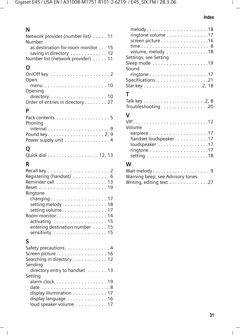 31IndexGigaset E45 / USA EN / A31008-M1751-R101-2-6Z19  / E45_SIX.FM / 28.3.06NNetwork provider (number list)  . . . . . 11Numberas destination for room monitor . . . 15saving in directory . . . . . . . . . . . . . 12Number list (network provider)  . . . . . 11OOn/Off key  . . . . . . . . . . . . . . . . . . . . . 2Openmenu  . . . . . . . . . . . . . . . . . . . . . . 10Openingdirectory . . . . . . . . . . . . . . . . . . . . 10Order of entries in directory . . . . . . . . 27PPack contents . . . . . . . . . . . . . . . . . . . 5Phoninginternal . . . . . . . . . . . . . . . . . . . . . . 9Pound key. . . . . . . . . . . . . . . . . . . . 2, 9Power supply unit . . . . . . . . . . . . . . . . 4QQuick dial . . . . . . . . . . . . . . . . . . 12, 13RRecall key . . . . . . . . . . . . . . . . . . . . . . 2Registering (handset)  . . . . . . . . . . . . . 6Reminder call  . . . . . . . . . . . . . . . . . . 13Reset  . . . . . . . . . . . . . . . . . . . . . . . . 19Ringtonechanging . . . . . . . . . . . . . . . . . . . . 17setting melody. . . . . . . . . . . . . . . . 18setting volume. . . . . . . . . . . . . . . . 17Room monitor. . . . . . . . . . . . . . . . . . 14activating  . . . . . . . . . . . . . . . . . . . 15entering destination number  . . . . . 15sensitivity  . . . . . . . . . . . . . . . . . . . 15SSafety precautions. . . . . . . . . . . . . . . . 4Screen picture . . . . . . . . . . . . . . . . . . 16Searching in directory . . . . . . . . . . . . 12Sendingdirectory entry to handset  . . . . . . . 13Settingalarm clock  . . . . . . . . . . . . . . . . . . 19date  . . . . . . . . . . . . . . . . . . . . . . . . 8display illumination . . . . . . . . . . . . 17display language  . . . . . . . . . . . . . . 16loud speaker volume  . . . . . . . . . . . 17melody . . . . . . . . . . . . . . . . . . . . . .18ringtone volume . . . . . . . . . . . . . . .17screen picture . . . . . . . . . . . . . . . . .16time . . . . . . . . . . . . . . . . . . . . . . . .  8volume, melody  . . . . . . . . . . . . . . .18Settings, see SettingSleep mode . . . . . . . . . . . . . . . . . . . .19Soundringtone . . . . . . . . . . . . . . . . . . . . .17Specifications. . . . . . . . . . . . . . . . . . .21Star key . . . . . . . . . . . . . . . . . . . . .2, 18TTalk key  . . . . . . . . . . . . . . . . . . . . . .2, 8Troubleshooting . . . . . . . . . . . . . . . . .20VVIP. . . . . . . . . . . . . . . . . . . . . . . . . . .12Volumeearpiece . . . . . . . . . . . . . . . . . . . . .17handset loudspeaker . . . . . . . . . . . .17loudspeaker  . . . . . . . . . . . . . . . . . .17ringtone . . . . . . . . . . . . . . . . . . . . .17setting . . . . . . . . . . . . . . . . . . . . . .18WWait melody. . . . . . . . . . . . . . . . . . . .  9Warning beep, see Advisory tonesWriting, editing text . . . . . . . . . . . . . .27