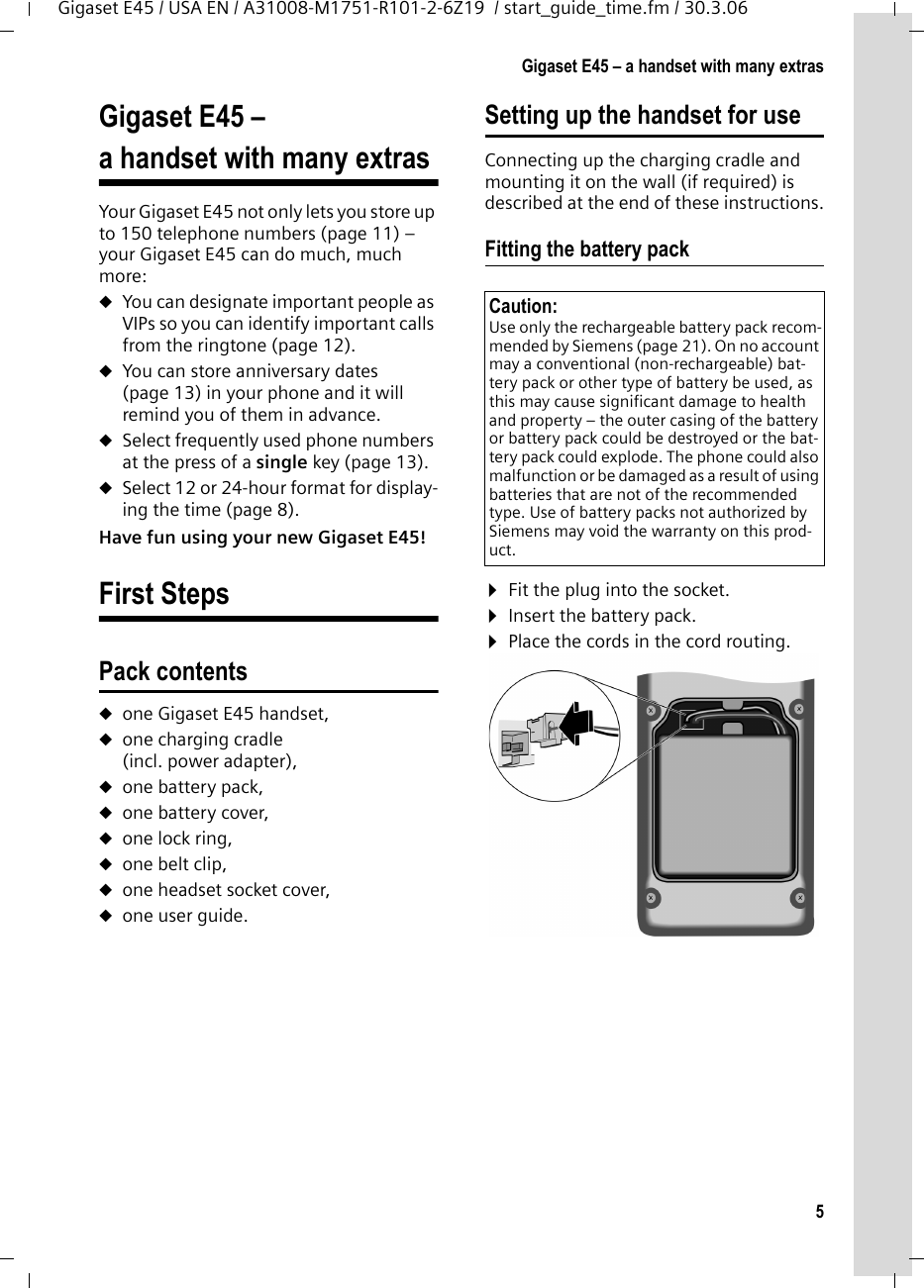 5Gigaset E45 – a handset with many extrasGigaset E45 / USA EN / A31008-M1751-R101-2-6Z19  / start_guide_time.fm / 30.3.06Gigaset E45 – a handset with many extrasYour Gigaset E45 not only lets you store up to 150 telephone numbers (page 11) – your Gigaset E45 can do much, much more: uYou can designate important people as VIPs so you can identify important calls from the ringtone (page 12). uYou can store anniversary dates (page 13) in your phone and it will remind you of them in advance.uSelect frequently used phone numbers at the press of a single key (page 13).uSelect 12 or 24-hour format for display-ing the time (page 8).Have fun using your new Gigaset E45! First StepsPack contentsuone Gigaset E45 handset,uone charging cradle (incl. power adapter),uone battery pack,uone battery cover,uone lock ring,uone belt clip,uone headset socket cover,uone user guide.Setting up the handset for useConnecting up the charging cradle and mounting it on the wall (if required) is described at the end of these instructions.Fitting the battery pack ¤Fit the plug into the socket.¤Insert the battery pack.¤Place the cords in the cord routing.Caution: Use only the rechargeable battery pack recom-mended by Siemens (page 21). On no account may a conventional (non-rechargeable) bat-tery pack or other type of battery be used, as this may cause significant damage to health and property – the outer casing of the battery or battery pack could be destroyed or the bat-tery pack could explode. The phone could also malfunction or be damaged as a result of using batteries that are not of the recommended type. Use of battery packs not authorized by Siemens may void the warranty on this prod-uct.