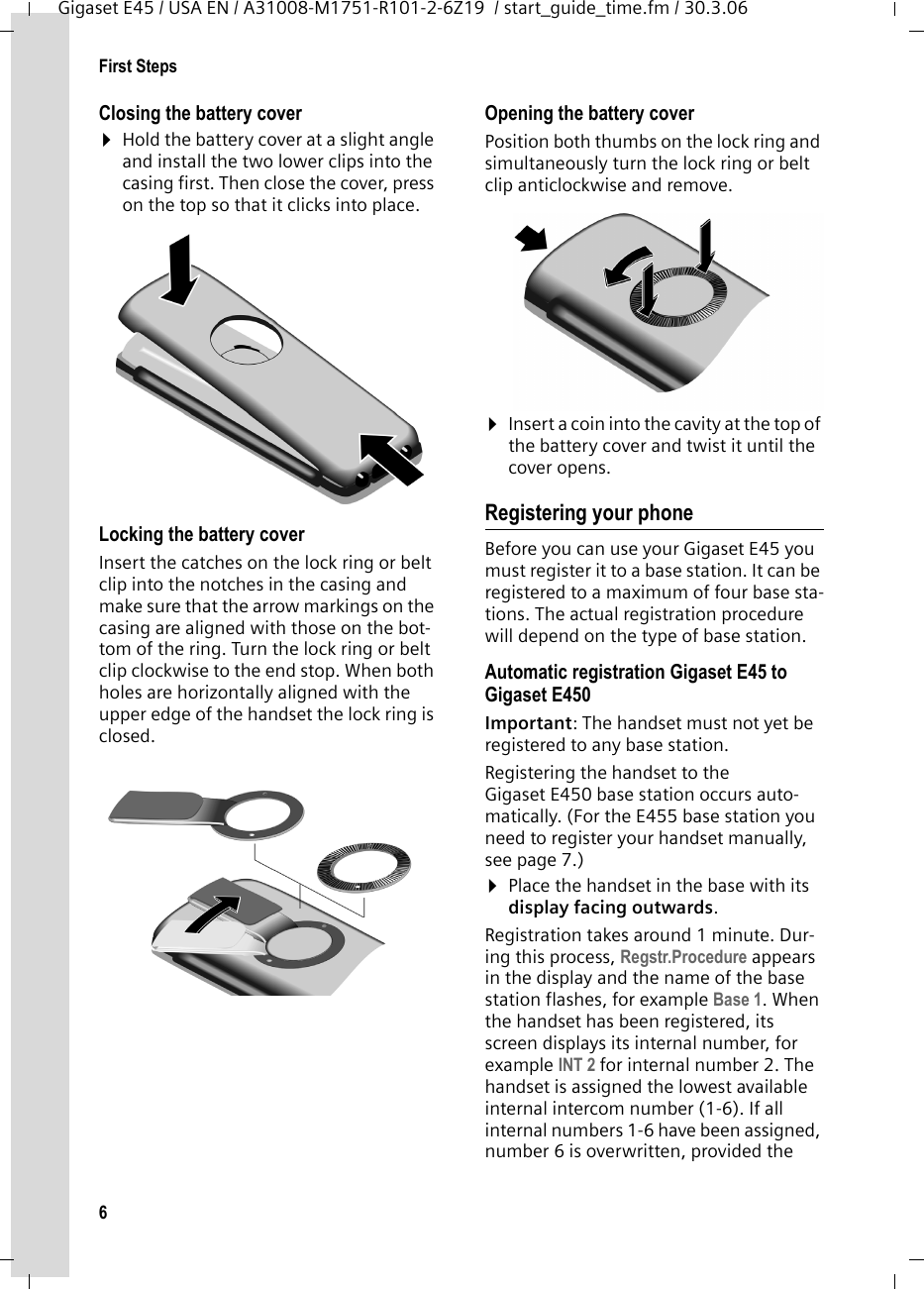 6First StepsGigaset E45 / USA EN / A31008-M1751-R101-2-6Z19  / start_guide_time.fm / 30.3.06Closing the battery cover ¤Hold the battery cover at a slight angle and install the two lower clips into the casing first. Then close the cover, press on the top so that it clicks into place.Locking the battery coverInsert the catches on the lock ring or belt clip into the notches in the casing and make sure that the arrow markings on the casing are aligned with those on the bot-tom of the ring. Turn the lock ring or belt clip clockwise to the end stop. When both holes are horizontally aligned with the upper edge of the handset the lock ring is closed. Opening the battery coverPosition both thumbs on the lock ring and simultaneously turn the lock ring or belt clip anticlockwise and remove.¤Insert a coin into the cavity at the top of the battery cover and twist it until the cover opens.Registering your phoneBefore you can use your Gigaset E45 you must register it to a base station. It can be registered to a maximum of four base sta-tions. The actual registration procedure will depend on the type of base station. Automatic registration Gigaset E45 to Gigaset E450 Important: The handset must not yet be registered to any base station. Registering the handset to the Gigaset E450 base station occurs auto-matically. (For the E455 base station you need to register your handset manually, see page 7.)¤Place the handset in the base with its display facing outwards.Registration takes around 1 minute. Dur-ing this process, Regstr.Procedure appears in the display and the name of the base station flashes, for example Base 1. When the handset has been registered, its screen displays its internal number, for example INT 2 for internal number 2. The handset is assigned the lowest available internal intercom number (1-6). If all internal numbers 1-6 have been assigned, number 6 is overwritten, provided the 