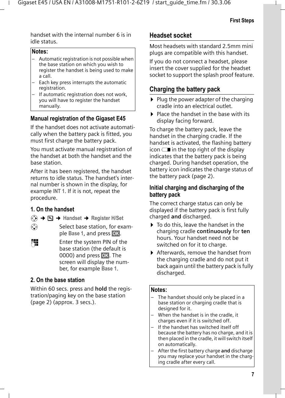 7First StepsGigaset E45 / USA EN / A31008-M1751-R101-2-6Z19  / start_guide_time.fm / 30.3.06handset with the internal number 6 is in idle status.Manual registration of the Gigaset E45If the handset does not activate automati-cally when the battery pack is fitted, you must first charge the battery pack. You must activate manual registration of the handset at both the handset and the base station. After it has been registered, the handset returns to idle status. The handset&apos;s inter-nal number is shown in the display, for example INT 1. If it is not, repeat the procedure.1. On the handsetv ¢Ð ¢Handset ¢Register H/Set sSelect base station, for exam-ple Base 1, and press §OK§.~Enter the system PIN of the base station (the default is 0000) and press §OK§. The screen will display the num-ber, for example Base 1.2. On the base stationWithin 60 secs. press and hold the regis-tration/paging key on the base station (page 2) (approx. 3 secs.). Headset socketMost headsets with standard 2.5mm mini plugs are compatible with this handset.If you do not connect a headset, please insert the cover supplied for the headset socket to support the splash proof feature.Charging the battery pack¤Plug the power adapter of the charging cradle into an electrical outlet.¤Place the handset in the base with its display facing forward. To charge the battery pack, leave the handset in the charging cradle. If the handset is activated, the flashing battery icon e in the top right of the display indicates that the battery pack is being charged. During handset operation, the battery icon indicates the charge status of the battery pack (page 2).Initial charging and discharging of the battery packThe correct charge status can only be displayed if the battery pack is first fully charged and discharged. ¤To do this, leave the handset in the charging cradle continuously for ten hours. Your handset need not be switched on for it to charge. ¤Afterwards, remove the handset from the charging cradle and do not put it back again until the battery pack is fully discharged. Notes:– Automatic registration is not possible when the base station on which you wish to register the handset is being used to make a call. – Each key press interrupts the automatic registration.– If automatic registration does not work, you will have to register the handset manually.Notes:– The handset should only be placed in a base station or charging cradle that is designed for it.– When the handset is in the cradle, it charges even if it is switched off. – If the handset has switched itself off because the battery has no charge, and it is then placed in the cradle, it will switch itself on automatically.– After the first battery charge and discharge you may replace your handset in the charg-ing cradle after every call. 