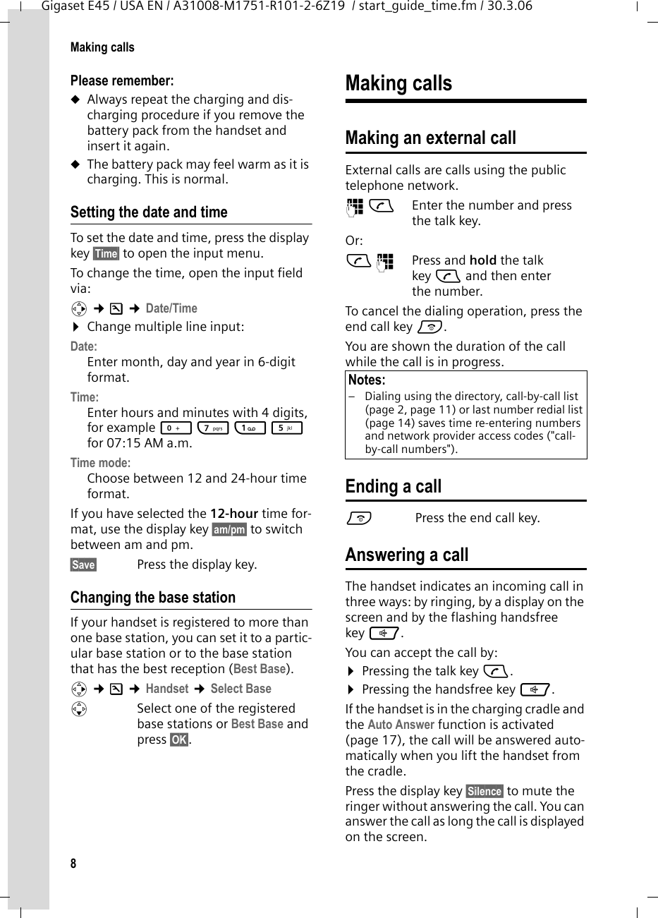 8Making callsGigaset E45 / USA EN / A31008-M1751-R101-2-6Z19  / start_guide_time.fm / 30.3.06Please remember:uAlways repeat the charging and dis-charging procedure if you remove the battery pack from the handset and insert it again.uThe battery pack may feel warm as it is charging. This is normal.Setting the date and timeTo set the date and time, press the display key §Time§ to open the input menu. To change the time, open the input field via:v ¢Ð ¢Date/Time ¤Change multiple line input:Date:Enter month, day and year in 6-digit format.Time: Enter hours and minutes with 4 digits, for example Q M 1 5 for 07:15 AM a.m.Time mode: Choose between 12 and 24-hour time format.If you have selected the 12-hour time for-mat, use the display key §am/pm§ to switch between am and pm.§Save§  Press the display key.Changing the base stationIf your handset is registered to more than one base station, you can set it to a partic-ular base station or to the base station that has the best reception (Best Base). v ¢Ð ¢Handset ¢Select Base sSelect one of the registered base stations or Best Base and press §OK§.Making callsMaking an external call External calls are calls using the public telephone network.~c Enter the number and press the talk key. Or:c~ Press and hold the talk key c and then enter the number. To cancel the dialing operation, press the end call key a.You are shown the duration of the call while the call is in progress.Ending a calla Press the end call key.Answering a callThe handset indicates an incoming call in three ways: by ringing, by a display on the screen and by the flashing handsfree key d. You can accept the call by:¤Pressing the talk key c.¤Pressing the handsfree key d.If the handset is in the charging cradle and the Auto Answer function is activated (page 17), the call will be answered auto-matically when you lift the handset from the cradle.Press the display key §Silence§ to mute the ringer without answering the call. You can answer the call as long the call is displayed on the screen.Notes:– Dialing using the directory, call-by-call list (page 2, page 11) or last number redial list (page 14) saves time re-entering numbers and network provider access codes (&quot;call-by-call numbers&quot;). 