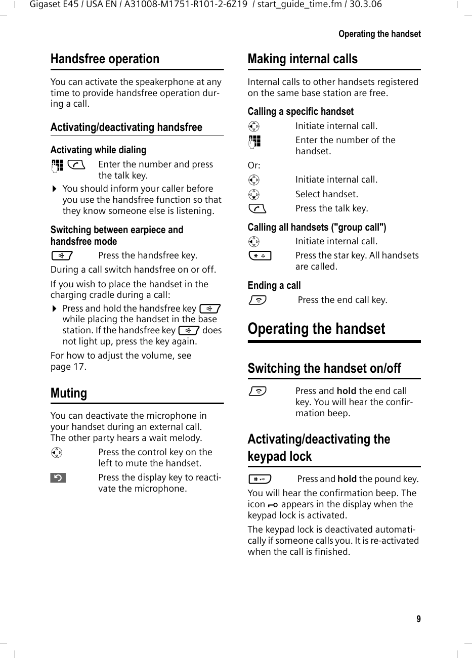 9Operating the handsetGigaset E45 / USA EN / A31008-M1751-R101-2-6Z19  / start_guide_time.fm / 30.3.06Handsfree operationYou can activate the speakerphone at any time to provide handsfree operation dur-ing a call.Activating/deactivating handsfreeActivating while dialing ~c Enter the number and press the talk key.¤You should inform your caller before you use the handsfree function so that they know someone else is listening. Switching between earpiece and handsfree modedPress the handsfree key.During a call switch handsfree on or off.If you wish to place the handset in the charging cradle during a call:¤Press and hold the handsfree key d while placing the handset in the base station. If the handsfree key d does not light up, press the key again.For how to adjust the volume, see page 17. MutingYou can deactivate the microphone in your handset during an external call. The other party hears a wait melody. uPress the control key on the left to mute the handset.”Press the display key to reacti-vate the microphone. Making internal callsInternal calls to other handsets registered on the same base station are free.Calling a specific handsetuInitiate internal call. ~Enter the number of the handset. Or:uInitiate internal call. s Select handset.cPress the talk key.Calling all handsets (&quot;group call&quot;)uInitiate internal call. *Press the star key. All handsets are called. Ending a calla Press the end call key.Operating the handsetSwitching the handset on/offaPress and hold the end call key. You will hear the confir-mation beep.Activating/deactivating thekeypad lock# Press and hold the pound key. You will hear the confirmation beep. The icon Ø appears in the display when the keypad lock is activated.The keypad lock is deactivated automati-cally if someone calls you. It is re-activated when the call is finished.