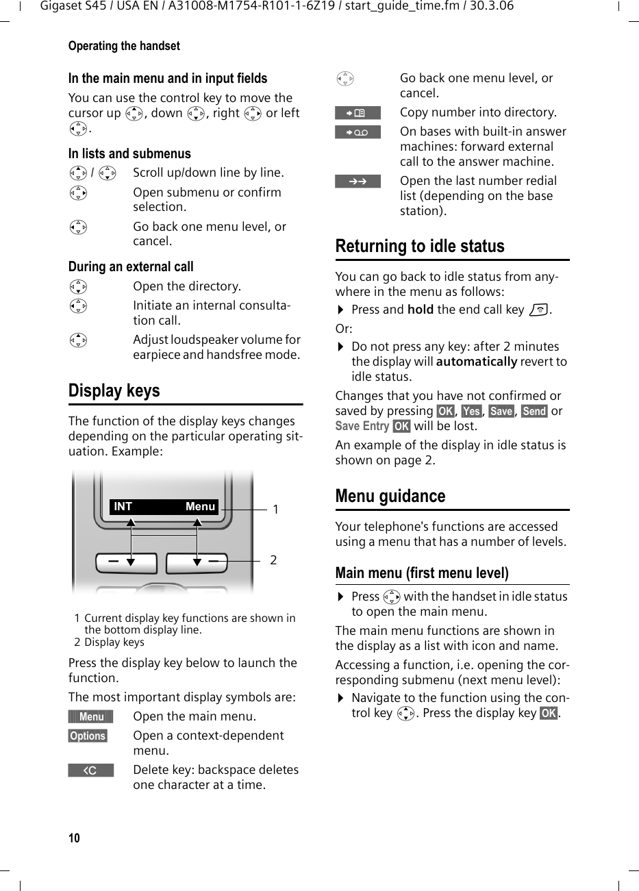 10Operating the handsetGigaset S45 / USA EN / A31008-M1754-R101-1-6Z19 / start_guide_time.fm / 30.3.06In the main menu and in input fieldsYou can use the control key to move the cursor up t, down s, right v or left u. In lists and submenus t/ s  Scroll up/down line by line.v  Open submenu or confirm selection.u  Go back one menu level, or cancel.During an external calls  Open the directory.u  Initiate an internal consulta-tion call.tAdjust loudspeaker volume for earpiece and handsfree mode. Display keysThe function of the display keys changes depending on the particular operating sit-uation. Example:1 Current display key functions are shown in the bottom display line.2Display keysPress the display key below to launch the function. The most important display symbols are:§§§§§§Menu§§§§§ Open the main menu.§Options§  Open a context-dependent menu.WDelete key: backspace deletes one character at a time.u  Go back one menu level, or cancel.ÓCopy number into directory. ŸOn bases with built-in answer machines: forward external call to the answer machine.•Open the last number redial list (depending on the base station).Returning to idle statusYou can go back to idle status from any-where in the menu as follows:¤Press and hold the end call key a.Or:¤Do not press any key: after 2 minutes the display will automatically revert to idle status.Changes that you have not confirmed or saved by pressing §OK§, §Yes§, §Save§, §Send§ or Save Entry §OK§ will be lost.An example of the display in idle status is shown on page 2. Menu guidanceYour telephone&apos;s functions are accessed using a menu that has a number of levels. Main menu (first menu level) ¤Press v with the handset in idle status to open the main menu.The main menu functions are shown in the display as a list with icon and name. Accessing a function, i.e. opening the cor-responding submenu (next menu level):¤Navigate to the function using the con-trol key q. Press the display key §OK§. 21INT Menu