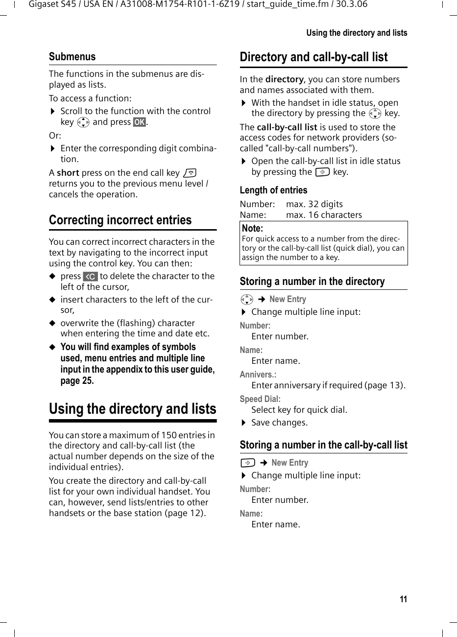 11Using the directory and listsGigaset S45 / USA EN / A31008-M1754-R101-1-6Z19 / start_guide_time.fm / 30.3.06Submenus The functions in the submenus are dis-played as lists. To access a function:¤Scroll to the function with the control key q and press §OK§. Or:¤Enter the corresponding digit combina-tion.A short press on the end call key a returns you to the previous menu level / cancels the operation.Correcting incorrect entries You can correct incorrect characters in the text by navigating to the incorrect input using the control key. You can then:upress X to delete the character to the left of the cursor, uinsert characters to the left of the cur-sor, uoverwrite the (flashing) character when entering the time and date etc.uYou will find examples of symbols used, menu entries and multiple line input in the appendix to this user guide, page 25.Using the directory and listsYou can store a maximum of 150 entries in the directory and call-by-call list (the actual number depends on the size of the individual entries).You create the directory and call-by-call list for your own individual handset. You can, however, send lists/entries to other handsets or the base station (page 12).Directory and call-by-call listIn the directory, you can store numbers and names associated with them.¤With the handset in idle status, open the directory by pressing the s key. The call-by-call list is used to store the access codes for network providers (so-called &quot;call-by-call numbers&quot;). ¤Open the call-by-call list in idle status by pressing the C key.Length of entriesNumber:  max. 32 digits Name:  max. 16 characters Storing a number in the directorys ¢New Entry ¤Change multiple line input:Number:Enter number. Name:Enter name. Annivers.: Enter anniversary if required (page 13). Speed Dial:Select key for quick dial.¤Save changes.Storing a number in the call-by-call listC ¢New Entry ¤Change multiple line input:Number:Enter number. Name:Enter name. Note:For quick access to a number from the direc-tory or the call-by-call list (quick dial), you can assign the number to a key.