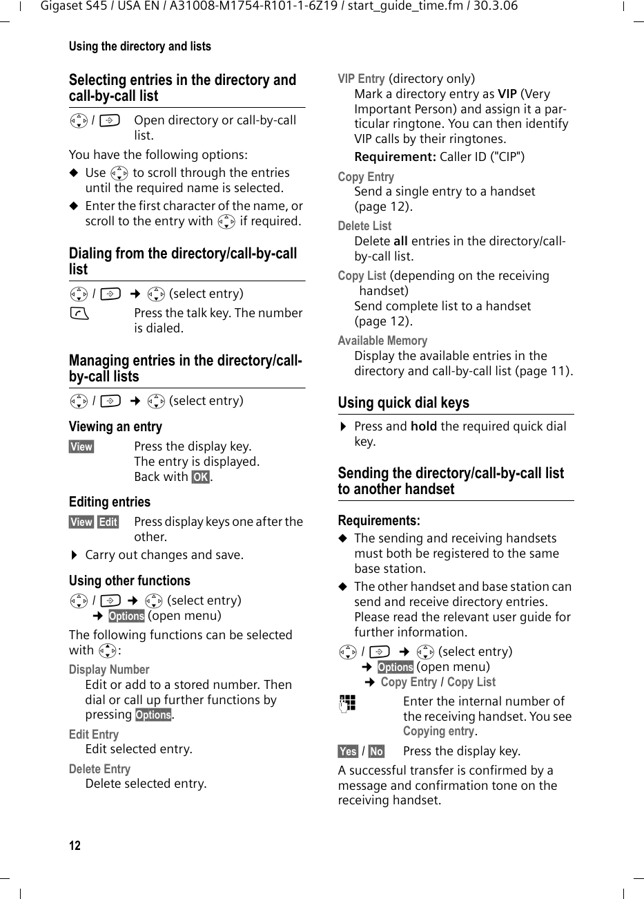 12Using the directory and listsGigaset S45 / USA EN / A31008-M1754-R101-1-6Z19 / start_guide_time.fm / 30.3.06Selecting entries in the directory and call-by-call lists/ C  Open directory or call-by-call list. You have the following options:uUse s to scroll through the entries until the required name is selected. uEnter the first character of the name, or scroll to the entry with s if required. Dialing from the directory/call-by-call lists/ C  ¢s(select entry)cPress the talk key. The number is dialed. Managing entries in the directory/call-by-call listss/ C  ¢s(select entry)Viewing an entry §View§  Press the display key.The entry is displayed. Back with §OK§.Editing entries §View§ §Edit§  Press display keys one after the other. ¤Carry out changes and save.Using other functions s/ C ¢s(select entry) ¢Options (open menu)The following functions can be selected with q:Display Number Edit or add to a stored number. Then dial or call up further functions by pressing Options.Edit Entry  Edit selected entry.Delete Entry Delete selected entry.VIP Entry (directory only)Mark a directory entry as VIP (Very Important Person) and assign it a par-ticular ringtone. You can then identify VIP calls by their ringtones. Requirement: Caller ID (&quot;CIP&quot;)Copy EntrySend a single entry to a handset (page 12).Delete List Delete all entries in the directory/call-by-call list.Copy List (depending on the receiving handset) Send complete list to a handset (page 12).Available Memory Display the available entries in the directory and call-by-call list (page 11).Using quick dial keys¤Press and hold the required quick dial key.Sending the directory/call-by-call list to another handsetRequirements:uThe sending and receiving handsets must both be registered to the same base station. uThe other handset and base station can send and receive directory entries. Please read the relevant user guide for further information.s/ C  ¢s(select entry) ¢Options (open menu) ¢Copy Entry / Copy List ~Enter the internal number of the receiving handset. You see Copying entry.§Yes§ / §No§ Press the display key.A successful transfer is confirmed by a message and confirmation tone on the receiving handset. 
