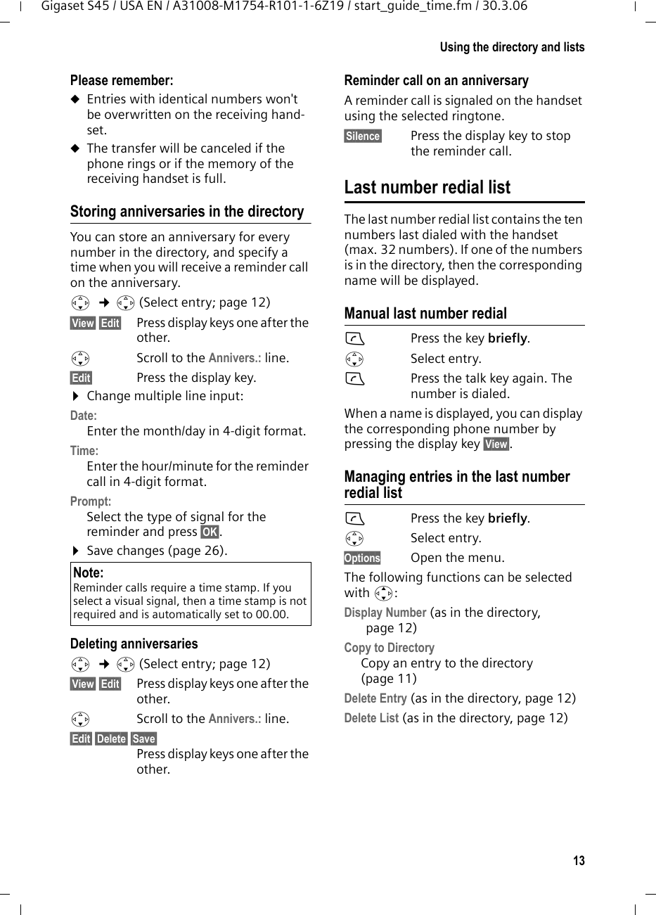 13Using the directory and listsGigaset S45 / USA EN / A31008-M1754-R101-1-6Z19 / start_guide_time.fm / 30.3.06Please remember: uEntries with identical numbers won&apos;t be overwritten on the receiving hand-set. uThe transfer will be canceled if the phone rings or if the memory of the receiving handset is full.Storing anniversaries in the directory You can store an anniversary for every number in the directory, and specify a time when you will receive a reminder call on the anniversary.s  ¢s (Select entry; page 12)§View§ §Edit§  Press display keys one after the other.sScroll to the Annivers.: line.§Edit§  Press the display key.¤Change multiple line input:Date:Enter the month/day in 4-digit format.Time: Enter the hour/minute for the reminder call in 4-digit format. Prompt:Select the type of signal for the reminder and press §OK§.¤Save changes (page 26).Deleting anniversariess  ¢s (Select entry; page 12)§View§ §Edit§  Press display keys one after the other.sScroll to the Annivers.: line.§Edit§ §Delete§ §Save§ Press display keys one after the other.Reminder call on an anniversaryA reminder call is signaled on the handset using the selected ringtone.§Silence§ Press the display key to stop the reminder call. Last number redial listThe last number redial list contains the ten numbers last dialed with the handset (max. 32 numbers). If one of the numbers is in the directory, then the corresponding name will be displayed. Manual last number redialcPress the key briefly. sSelect entry. cPress the talk key again. The number is dialed.When a name is displayed, you can display the corresponding phone number by pressing the display key §View§.Managing entries in the last number redial listcPress the key briefly. sSelect entry. Options Open the menu.The following functions can be selected with q: Display Number (as in the directory, page 12) Copy to Directory  Copy an entry to the directory (page 11)Delete Entry (as in the directory, page 12) Delete List (as in the directory, page 12) Note:Reminder calls require a time stamp. If you select a visual signal, then a time stamp is not required and is automatically set to 00.00.
