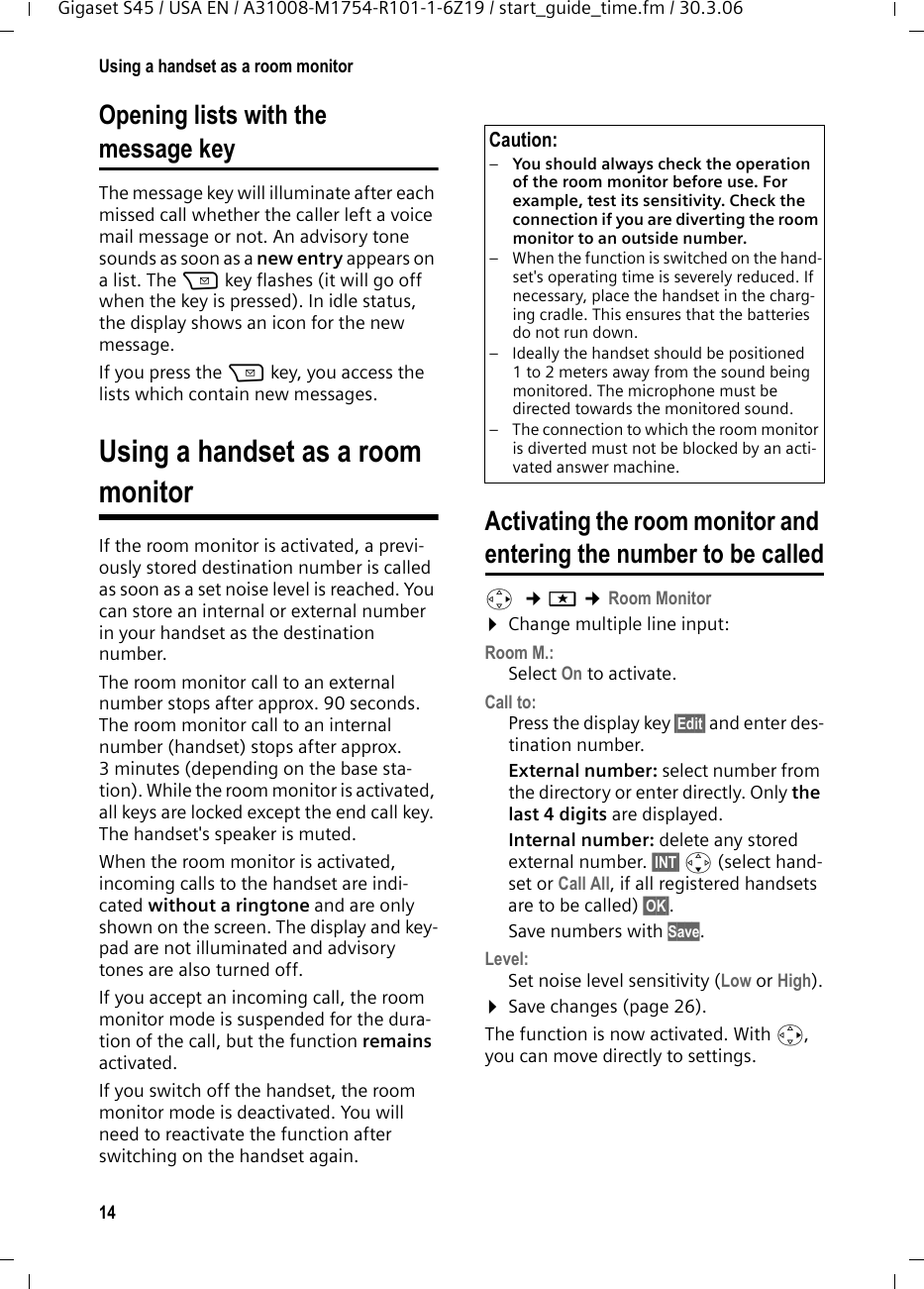 14Using a handset as a room monitorGigaset S45 / USA EN / A31008-M1754-R101-1-6Z19 / start_guide_time.fm / 30.3.06Opening lists with the message key The message key will illuminate after each missed call whether the caller left a voice mail message or not. An advisory tone sounds as soon as a new entry appears on a list. The f key flashes (it will go off when the key is pressed). In idle status, the display shows an icon for the new message.If you press the f key, you access the lists which contain new messages.Using a handset as a room monitorIf the room monitor is activated, a previ-ously stored destination number is called as soon as a set noise level is reached. You can store an internal or external number in your handset as the destination number. The room monitor call to an external number stops after approx. 90 seconds. The room monitor call to an internal number (handset) stops after approx. 3 minutes (depending on the base sta-tion). While the room monitor is activated, all keys are locked except the end call key. The handset&apos;s speaker is muted. When the room monitor is activated, incoming calls to the handset are indi-cated without a ringtone and are only shown on the screen. The display and key-pad are not illuminated and advisory tones are also turned off.If you accept an incoming call, the room monitor mode is suspended for the dura-tion of the call, but the function remains activated.If you switch off the handset, the room monitor mode is deactivated. You will need to reactivate the function after switching on the handset again. Activating the room monitor and entering the number to be calledv  ¢í ¢Room Monitor ¤Change multiple line input:Room M.:Select On to activate.Call to:Press the display key §Edit§ and enter des-tination number.External number: select number from the directory or enter directly. Only the last 4 digits are displayed.Internal number: delete any stored external number. §INT§ s (select hand-set or Call All, if all registered handsets are to be called) §OK§.Save numbers with Save.Level:Set noise level sensitivity (Low or High).¤Save changes (page 26).The function is now activated. With v, you can move directly to settings.Caution:–You should always check the operation of the room monitor before use. For example, test its sensitivity. Check the connection if you are diverting the room monitor to an outside number. – When the function is switched on the hand-set&apos;s operating time is severely reduced. If necessary, place the handset in the charg-ing cradle. This ensures that the batteries do not run down.– Ideally the handset should be positioned 1 to 2 meters away from the sound being monitored. The microphone must be directed towards the monitored sound. – The connection to which the room monitor is diverted must not be blocked by an acti-vated answer machine.