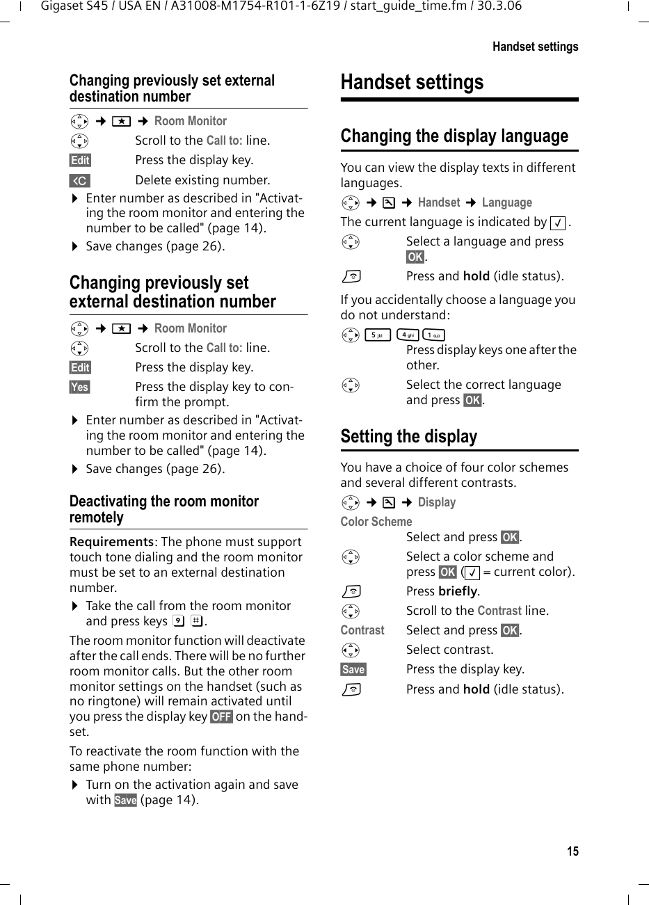 15Handset settingsGigaset S45 / USA EN / A31008-M1754-R101-1-6Z19 / start_guide_time.fm / 30.3.06Changing previously set external destination numberv ¢í ¢Room Monitor sScroll to the Call to: line.§Edit§  Press the display key.XDelete existing number.¤Enter number as described in &quot;Activat-ing the room monitor and entering the number to be called&quot; (page 14).¤Save changes (page 26).Changing previously set external destination number v ¢í ¢Room Monitor sScroll to the Call to: line.§Edit§  Press the display key.§Yes§ Press the display key to con-firm the prompt.¤Enter number as described in &quot;Activat-ing the room monitor and entering the number to be called&quot; (page 14).¤Save changes (page 26).Deactivating the room monitor remotelyRequirements: The phone must support touch tone dialing and the room monitor must be set to an external destination number.¤Take the call from the room monitor and press keys 9 ;. The room monitor function will deactivate after the call ends. There will be no further room monitor calls. But the other room monitor settings on the handset (such as no ringtone) will remain activated until you press the display key §OFF§ on the hand-set. To reactivate the room function with the same phone number:¤Turn on the activation again and save with Save (page 14).Handset settingsChanging the display languageYou can view the display texts in different languages.v ¢Ð ¢Handset ¢LanguageThe current language is indicated by  .sSelect a language and press §OK§. a  Press and hold (idle status). If you accidentally choose a language you do not understand:v 5 41 Press display keys one after the other.s  Select the correct language and press §OK§.Setting the displayYou have a choice of four color schemes and several different contrasts.v ¢Ð ¢Display Color Scheme Select and press §OK§.sSelect a color scheme and press §OK§ ( = current color).aPress briefly. s  Scroll to the Contrast line.Contrast Select and press §OK§.rSelect contrast.§Save§  Press the display key. a  Press and hold (idle status). ‰‰