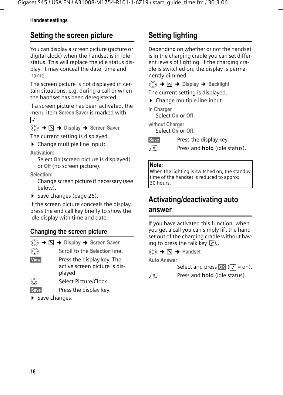 16Handset settingsGigaset S45 / USA EN / A31008-M1754-R101-1-6Z19 / start_guide_time.fm / 30.3.06Setting the screen pictureYou can display a screen picture (picture or digital clock) when the handset is in idle status. This will replace the idle status dis-play. It may conceal the date, time and name. The screen picture is not displayed in cer-tain situations, e.g. during a call or when the handset has been deregistered. If a screen picture has been activated, the menu item Screen Saver is marked with . v ¢Ð ¢Display ¢Screen SaverThe current setting is displayed. ¤Change multiple line input:Activation:Select On (screen picture is displayed) or Off (no screen picture).Selection:Change screen picture if necessary (see below).¤Save changes (page 26).If the screen picture conceals the display, press the end call key briefly to show the idle display with time and date.Changing the screen picturev ¢Ð ¢Display ¢Screen SaversScroll to the Selection line.§View§  Press the display key. The active screen picture is dis-playeds Select Picture/Clock.§Save§  Press the display key. ¤Save changes.Setting lightingDepending on whether or not the handset is in the charging cradle you can set differ-ent levels of lighting. If the charging cra-dle is switched on, the display is perma-nently dimmed.v ¢Ð ¢Display ¢Backlight The current setting is displayed. ¤Change multiple line input:In ChargerSelect On or Off.without ChargerSelect On or Off.§Save§  Press the display key. a  Press and hold (idle status). Activating/deactivating auto answerIf you have activated this function, when you get a call you can simply lift the hand-set out of the charging cradle without hav-ing to press the talk key c.v ¢Ð ¢HandsetAuto AnswerSelect and press §OK§ (=on).a  Press and hold (idle status). ‰Note:When the lighting is switched on, the standby time of the handset is reduced to approx. 30 hours.‰