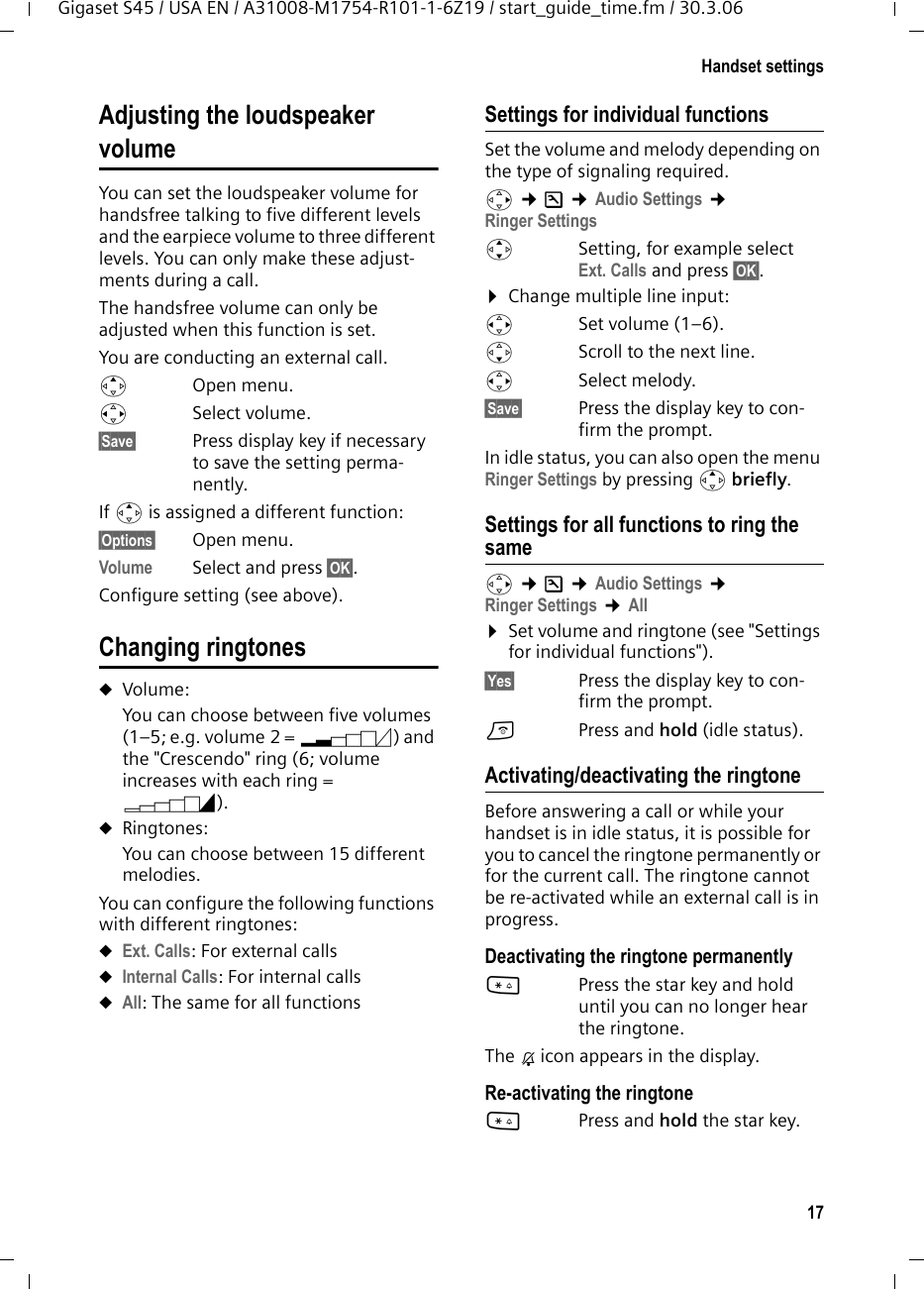17Handset settingsGigaset S45 / USA EN / A31008-M1754-R101-1-6Z19 / start_guide_time.fm / 30.3.06Adjusting the loudspeaker volumeYou can set the loudspeaker volume for handsfree talking to five different levels and the earpiece volume to three different levels. You can only make these adjust-ments during a call. The handsfree volume can only be adjusted when this function is set.You are conducting an external call.tOpen menu.r Select volume.§Save§ Press display key if necessary to save the setting perma-nently.If t is assigned a different function:§Options§ Open menu.Volume Select and press §OK§.Configure setting (see above).Changing ringtonesuVolume:You can choose between five volumes (1–5; e.g. volume 2 = ˆ) and the &quot;Crescendo&quot; ring (6; volume increases with each ring = ‰). uRingtones:You can choose between 15 different melodies. You can configure the following functions with different ringtones:uExt. Calls: For external callsuInternal Calls: For internal callsuAll: The same for all functionsSettings for individual functionsSet the volume and melody depending on the type of signaling required. v ¢Ð ¢Audio Settings ¢Ringer SettingsqSetting, for example select Ext. Calls and press §OK§.¤Change multiple line input:rSet volume (1–6). sScroll to the next line.rSelect melody.§Save§ Press the display key to con-firm the prompt.In idle status, you can also open the menu Ringer Settings by pressing t briefly.Settings for all functions to ring the samev ¢Ð ¢Audio Settings ¢Ringer Settings ¢All ¤Set volume and ringtone (see &quot;Settings for individual functions&quot;).§Yes§ Press the display key to con-firm the prompt.a  Press and hold (idle status). Activating/deactivating the ringtoneBefore answering a call or while your handset is in idle status, it is possible for you to cancel the ringtone permanently or for the current call. The ringtone cannot be re-activated while an external call is in progress.Deactivating the ringtone permanently*Press the star key and hold until you can no longer hear the ringtone.The Ú icon appears in the display.Re-activating the ringtone*Press and hold the star key.