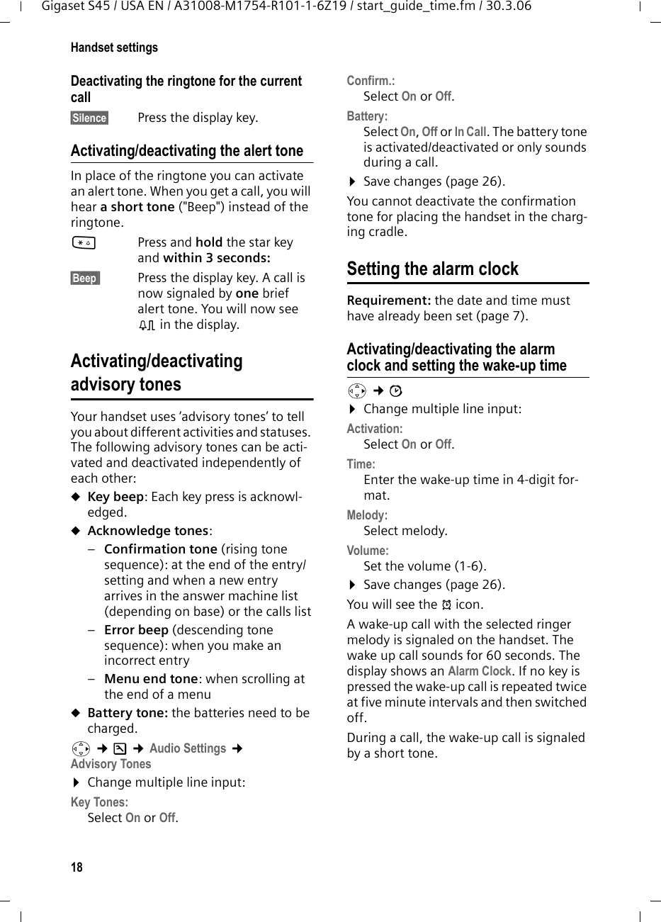 18Handset settingsGigaset S45 / USA EN / A31008-M1754-R101-1-6Z19 / start_guide_time.fm / 30.3.06Deactivating the ringtone for the current call§Silence§  Press the display key.Activating/deactivating the alert toneIn place of the ringtone you can activate an alert tone. When you get a call, you will hear a short tone (&quot;Beep&quot;) instead of the ringtone.*Press and hold the star key and within 3 seconds: §Beep§§ Press the display key. A call is now signaled by one brief alert tone. You will now see º in the display.Activating/deactivating advisory tonesYour handset uses ‘advisory tones’ to tell you about different activities and statuses. The following advisory tones can be acti-vated and deactivated independently of each other:uKey beep: Each key press is acknowl-edged.uAcknowledge tones: –Confirmation tone (rising tone sequence): at the end of the entry/setting and when a new entry arrives in the answer machine list (depending on base) or the calls list–Error beep (descending tone sequence): when you make an incorrect entry–Menu end tone: when scrolling at the end of a menu uBattery tone: the batteries need to be charged.v ¢Ð ¢Audio Settings ¢Advisory Tones ¤Change multiple line input:Key Tones: Select On or Off.Confirm.: Select On or Off.Battery: Select On, Off or In Call. The battery tone is activated/deactivated or only sounds during a call. ¤Save changes (page 26).You cannot deactivate the confirmation tone for placing the handset in the charg-ing cradle.Setting the alarm clock Requirement: the date and time must have already been set (page 7).Activating/deactivating the alarm clock and setting the wake-up timev ¢ì ¤Change multiple line input:Activation: Select On or Off.Time:  Enter the wake-up time in 4-digit for-mat.Melody: Select melody.Volume: Set the volume (1-6).¤Save changes (page 26).You will see the ¼ icon.A wake-up call with the selected ringer melody is signaled on the handset. The wake up call sounds for 60 seconds. The display shows an Alarm Clock. If no key is pressed the wake-up call is repeated twice at five minute intervals and then switched off.During a call, the wake-up call is signaled by a short tone. 