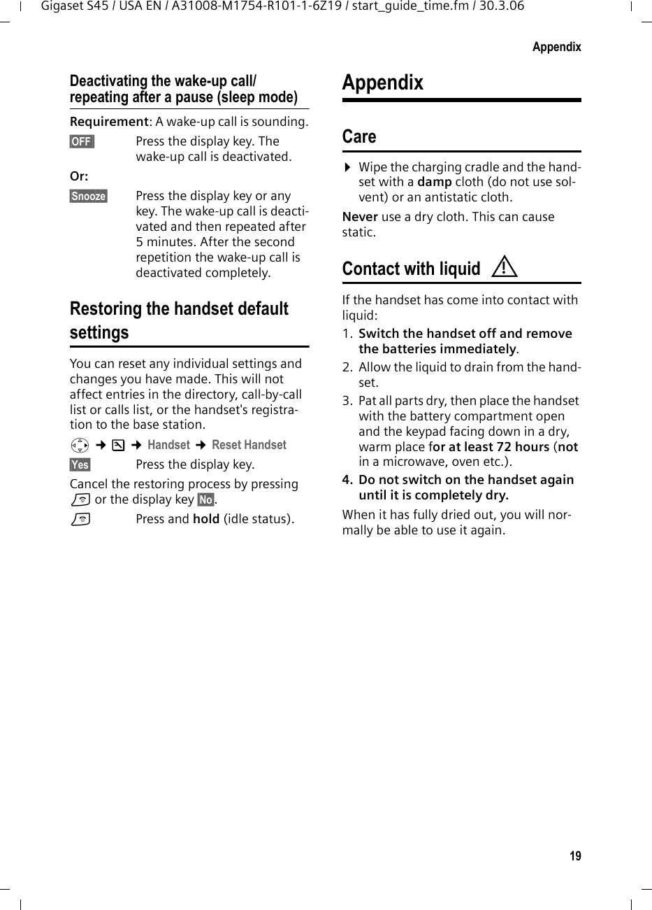 19AppendixGigaset S45 / USA EN / A31008-M1754-R101-1-6Z19 / start_guide_time.fm / 30.3.06Deactivating the wake-up call/repeating after a pause (sleep mode)Requirement: A wake-up call is sounding.§OFF§§ Press the display key. The wake-up call is deactivated.Or: §Snooze§  Press the display key or any key. The wake-up call is deacti-vated and then repeated after 5 minutes. After the second repetition the wake-up call is deactivated completely.Restoring the handset default settingsYou can reset any individual settings and changes you have made. This will not affect entries in the directory, call-by-call list or calls list, or the handset&apos;s registra-tion to the base station. v ¢Ð ¢Handset ¢Reset Handset§Yes§  Press the display key.Cancel the restoring process by pressing a or the display key §No§.a  Press and hold (idle status).AppendixCare¤Wipe the charging cradle and the hand-set with a damp cloth (do not use sol-vent) or an antistatic cloth. Never use a dry cloth. This can cause static. Contact with liquid If the handset has come into contact with liquid:1. Switch the handset off and remove the batteries immediately.2. Allow the liquid to drain from the hand-set.3. Pat all parts dry, then place the handset with the battery compartment open and the keypad facing down in a dry, warm place for at least 72 hours (not in a microwave, oven etc.).4. Do not switch on the handset again until it is completely dry.When it has fully dried out, you will nor-mally be able to use it again.!