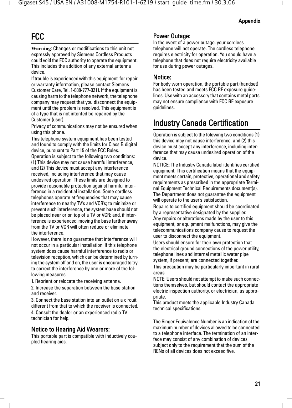 21AppendixGigaset S45 / USA EN / A31008-M1754-R101-1-6Z19 / start_guide_time.fm / 30.3.06FCCWarning: Changes or modifications to this unit not expressly approved by Siemens Cordless Products could void the FCC authority to operate the equipment. This includes the addition of any external antenna device.If trouble is experienced with this equipment, for repair or warranty information, please contact Siemens Customer Care, Tel. 1-888-777-0211. If the equipment is causing harm to the telephone network, the telephone company may request that you disconnect the equip-ment until the problem is resolved. This equipment is of a type that is not intented be repaired by the Customer (user).Privacy of communications may not be ensured when using this phone.This telephone system equipment has been tested and found to comply with the limits for Class B digital device, pursuant to Part 15 of the FCC Rules. Operation is subject to the following two conditions: (1) This device may not cause harmful interference, and (2) This device must accept any interference received, including interference that may cause undesired operation. These limits are designed to provide reasonable protection against harmful inter-ference in a residential installation. Some cordless telephones operate at frequencies that may cause interference to nearby TV’s and VCR’s; to minimize or prevent such interference, the system base should not be placed near or on top of a TV or VCR; and, if inter-ference is experienced, moving the base farther away from the TV or VCR will often reduce or eliminate the interference. However, there is no guarantee that interference will not occur in a particular installation. If this telephone system does cause harmful interference to radio or television reception, which can be determined by turn-ing the system off and on, the user is encouraged to try to correct the interference by one or more of the fol-lowing measures:1. Reorient or relocate the receiving antenna.2. Increase the separation between the base station and receiver.3. Connect the base station into an outlet on a circuit different from that to which the receiver is connected.4. Consult the dealer or an experienced radio TV technician for help.Notice to Hearing Aid Wearers: This portable part is compatible with inductively cou-pled hearing aids.Power Outage: In the event of a power outage, your cordless telephone will not operate. The cordless telephone requires electricity for operation. You should have a telephone that does not require electricity available for use during power outages.Notice: For body worn operation, the portable part (handset) has been tested and meets FCC RF exposure guide-lines. Use with an accessory that contains metal parts may not ensure compliance with FCC RF exposure guidelines.Industry Canada CertificationOperation is subject to the folowing two conditions (1) this device may not cause interference, and (2) this device must accept any interference, including inter-ference that may cause undesired operation of the device.NOTICE: The Industry Canada label identifies certified equipment. This certification means that the equip-ment meets certain, protective, operational and safety requirements as prescribed in the appropriate Termi-nal Equipment Technical Requirements document(s). The Department does not guarantee the equipment will operate to the user’s satisfaction.Repairs to certified equipment should be coordinated by a representative designated by the supplier. Any repairs or alterations made by the user to this equipment, or equipment malfunctions, may give the telecommunications company cause to request the user to disconnect the equipment.Users should ensure for their own protection that the electrical ground connections of the power utility, telephone lines and internal metallic water pipe system, if present, are connected together.This precaution may be particularly important in rural areasNOTE: Users should not attempt to make such connec-tions themselves, but should contact the appropriate electric inspection authority, or electrician, as appro-priate.This product meets the applicable Industry Canada technical specifications.The Ringer Equivalence Number is an indication of the maximum number of devices allowed to be connected to a telephone interface. The termination of an inter-face may consist of any combination of devices subject only to the requirement that the sum of the RENs of all devices does not exceed five.