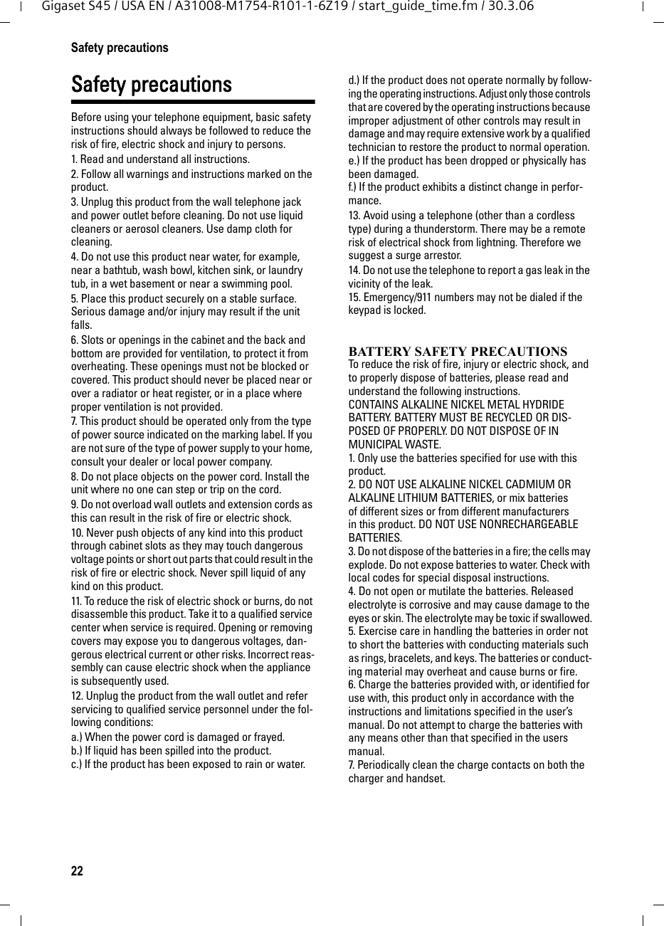 22Safety precautionsGigaset S45 / USA EN / A31008-M1754-R101-1-6Z19 / start_guide_time.fm / 30.3.06Safety precautionsBefore using your telephone equipment, basic safety instructions should always be followed to reduce the risk of fire, electric shock and injury to persons. 1. Read and understand all instructions.2. Follow all warnings and instructions marked on the product.3. Unplug this product from the wall telephone jack and power outlet before cleaning. Do not use liquid cleaners or aerosol cleaners. Use damp cloth for cleaning. 4. Do not use this product near water, for example, near a bathtub, wash bowl, kitchen sink, or laundry tub, in a wet basement or near a swimming pool.5. Place this product securely on a stable surface. Serious damage and/or injury may result if the unit falls.6. Slots or openings in the cabinet and the back and bottom are provided for ventilation, to protect it from overheating. These openings must not be blocked or covered. This product should never be placed near or over a radiator or heat register, or in a place where proper ventilation is not provided.7. This product should be operated only from the type of power source indicated on the marking label. If you are not sure of the type of power supply to your home, consult your dealer or local power company.8. Do not place objects on the power cord. Install the unit where no one can step or trip on the cord.9. Do not overload wall outlets and extension cords as this can result in the risk of fire or electric shock.10. Never push objects of any kind into this product through cabinet slots as they may touch dangerous voltage points or short out parts that could result in the risk of fire or electric shock. Never spill liquid of any kind on this product.11. To reduce the risk of electric shock or burns, do not disassemble this product. Take it to a qualified service center when service is required. Opening or removing covers may expose you to dangerous voltages, dan-gerous electrical current or other risks. Incorrect reas-sembly can cause electric shock when the appliance is subsequently used.12. Unplug the product from the wall outlet and refer servicing to qualified service personnel under the fol-lowing conditions:a.) When the power cord is damaged or frayed.b.) If liquid has been spilled into the product. c.) If the product has been exposed to rain or water. d.) If the product does not operate normally by follow-ing the operating instructions. Adjust only those controls that are covered by the operating instructions because improper adjustment of other controls may result in damage and may require extensive work by a qualified technician to restore the product to normal operation. e.) If the product has been dropped or physically has been damaged. f.) If the product exhibits a distinct change in perfor-mance. 13. Avoid using a telephone (other than a cordless type) during a thunderstorm. There may be a remote risk of electrical shock from lightning. Therefore we suggest a surge arrestor.14. Do not use the telephone to report a gas leak in the vicinity of the leak.15. Emergency/911 numbers may not be dialed if the keypad is locked.BATTERY SAFETY PRECAUTIONSTo reduce the risk of fire, injury or electric shock, and to properly dispose of batteries, please read and understand the following instructions.CONTAINS ALKALINE NICKEL METAL HYDRIDE BATTERY. BATTERY MUST BE RECYCLED OR DIS-POSED OF PROPERLY. DO NOT DISPOSE OF IN MUNICIPAL WASTE.1. Only use the batteries specified for use with this product.2. DO NOT USE ALKALINE NICKEL CADMIUM OR ALKALINE LITHIUM BATTERIES, or mix batteries of different sizes or from different manufacturers in this product. DO NOT USE NONRECHARGEABLE BATTERIES.3. Do not dispose of the batteries in a fire; the cells may explode. Do not expose batteries to water. Check with local codes for special disposal instructions.4. Do not open or mutilate the batteries. Released electrolyte is corrosive and may cause damage to the eyes or skin. The electrolyte may be toxic if swallowed.5. Exercise care in handling the batteries in order not to short the batteries with conducting materials such as rings, bracelets, and keys. The batteries or conduct-ing material may overheat and cause burns or fire.6. Charge the batteries provided with, or identified for use with, this product only in accordance with the instructions and limitations specified in the user’s manual. Do not attempt to charge the batteries with any means other than that specified in the users manual.7. Periodically clean the charge contacts on both the charger and handset.