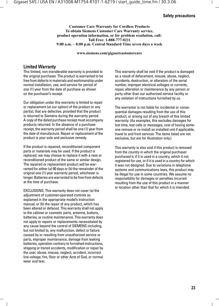 23Safety precautionsGigaset S45 / USA EN / A31008-M1754-R101-1-6Z19 / start_guide_time.fm / 30.3.06Customer Care Warranty for Cordless ProductsTo obtain Siemens Customer Care Warranty service,product operation information, or for problem resolution, call:Toll Free: 1-888-777-02119:00 a.m. – 8:00 p.m. Central Standard Time seven days a weekwww.siemens.com/gigasetcustomercareLimited WarrantyThis limited, non-transferable warranty is provided to the original purchaser. The product is warranted to be free from defects in materials and workmanship under normal installation, use, and service for period of one (1) year from the date of purchase as shown on the purchaser’s receipt.Our obligation under this warranty is limited to repair or replacement (at our option) of the product or any part(s), that are defective, provided that the product is returned to Siemens during the warranty period. A copy of the dated purchase receipt must accompany products returned. In the absence of a purchase receipt, the warranty period shall be one (1) year from the date of manufacture. Repair or replacement of the product is your sole and exclusive remedy.If the product is repaired, reconditioned component parts or materials may be used. If the product is replaced, we may choose to replace it with a new or reconditioned product of the same or similar design. The repaired or replacement product will be war-ranted for either (a) 90 days or (b) the remainder of the original one (1) year warranty period, whichever is longer. Batteries are warranted to be free from defects at the time of purchase.EXCLUSIONS: This warranty does not cover (a) the adjustment of customer-operated controls as explained in the appropriate model’s instruction manual, or (b) the repair of any product, which has been altered or defaced. This warranty shall not apply to the cabinet or cosmetic parts, antenna, buttons, batteries, or routine maintenance. This warranty does not apply to repairs or replacements necessitated by any cause beyond the control of SIEMENS including, but not limited to, any malfunction, defect or failure caused by or resulting from unauthorized service or parts, improper maintenance, damage from leaking batteries, operation contrary to furnished instructions, shipping or transit accidents, modification or repair by the user, abuse, misuse, neglect, accident, incorrect line voltage, fire, floor or other Acts of God, or normal wear and tear.This warranty shall be void if the product is damaged as a result of defacement, misuse, abuse, neglect, accidents, destruction, or alteration of the serial number, improper electrical voltages or currents, repair, alteration or maintenance by any person or party other than our authorized service facility or any violation of instructions furnished by us. The warrantor is not liable for incidental or conse-quential damages resulting from the use of this product, or arising out of any breach of this limited warranty. (As examples, this excludes damages for lost time, lost calls or messages, cost of having some-one remove or re-install an installed unit if applicable, travel to and from servicer. The items listed are not exclusive, but are for illustration only.)This warranty is also void if this product is removed from the country in which the original purchaser purchased it, if it is used in a country, which it not registered for use, or if it is used in a country for which it was not designed. Due to variations in telephone systems and communications laws, this product may be illegal for use in some countries. We assume no responsibility for damages or penalties incurred resulting from the use of this product in a manner or location other than that for which it is intended.