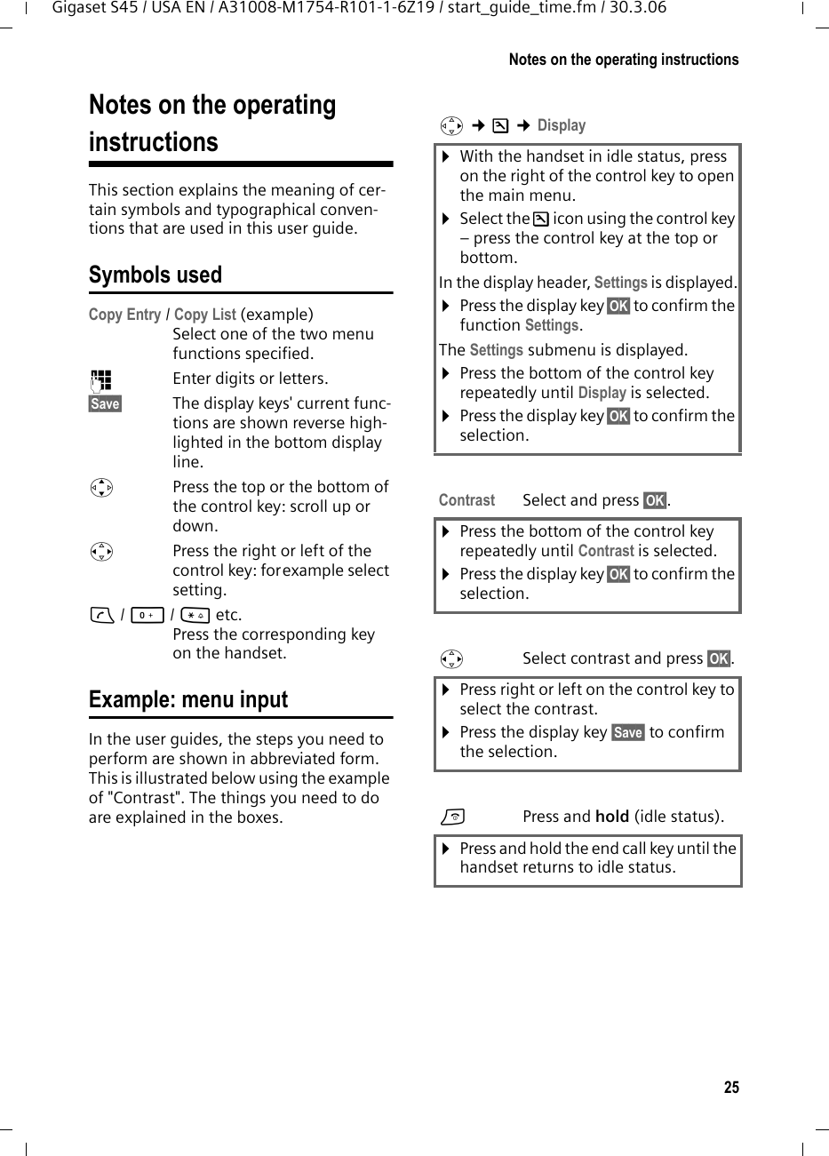 25Notes on the operating instructionsGigaset S45 / USA EN / A31008-M1754-R101-1-6Z19 / start_guide_time.fm / 30.3.06Notes on the operating instructionsThis section explains the meaning of cer-tain symbols and typographical conven-tions that are used in this user guide.Symbols usedCopy Entry / Copy List (example) Select one of the two menu functions specified. ~Enter digits or letters. §Save§ The display keys&apos; current func-tions are shown reverse high-lighted in the bottom display line. qPress the top or the bottom of the control key: scroll up or down. rPress the right or left of the control key: forexample select setting.c/ Q/ * etc. Press the corresponding key on the handset. Example: menu inputIn the user guides, the steps you need to perform are shown in abbreviated form. This is illustrated below using the example of &quot;Contrast&quot;. The things you need to do are explained in the boxes.v ¢Ð ¢Display ¤With the handset in idle status, press on the right of the control key to open the main menu. ¤Select the Ð icon using the control key – press the control key at the top or bottom.In the display header, Settings is displayed.¤Press the display key §OK§ to confirm the function Settings.The Settings submenu is displayed.¤Press the bottom of the control key repeatedly until Display is selected.¤Press the display key §OK§ to confirm the selection.Contrast Select and press §OK§.¤Press the bottom of the control key repeatedly until Contrast is selected.¤Press the display key §OK§ to confirm the selection.rSelect contrast and press §OK§.¤Press right or left on the control key to select the contrast.¤Press the display key §Save§ to confirm the selection.aPress and hold (idle status). ¤Press and hold the end call key until the handset returns to idle status. 