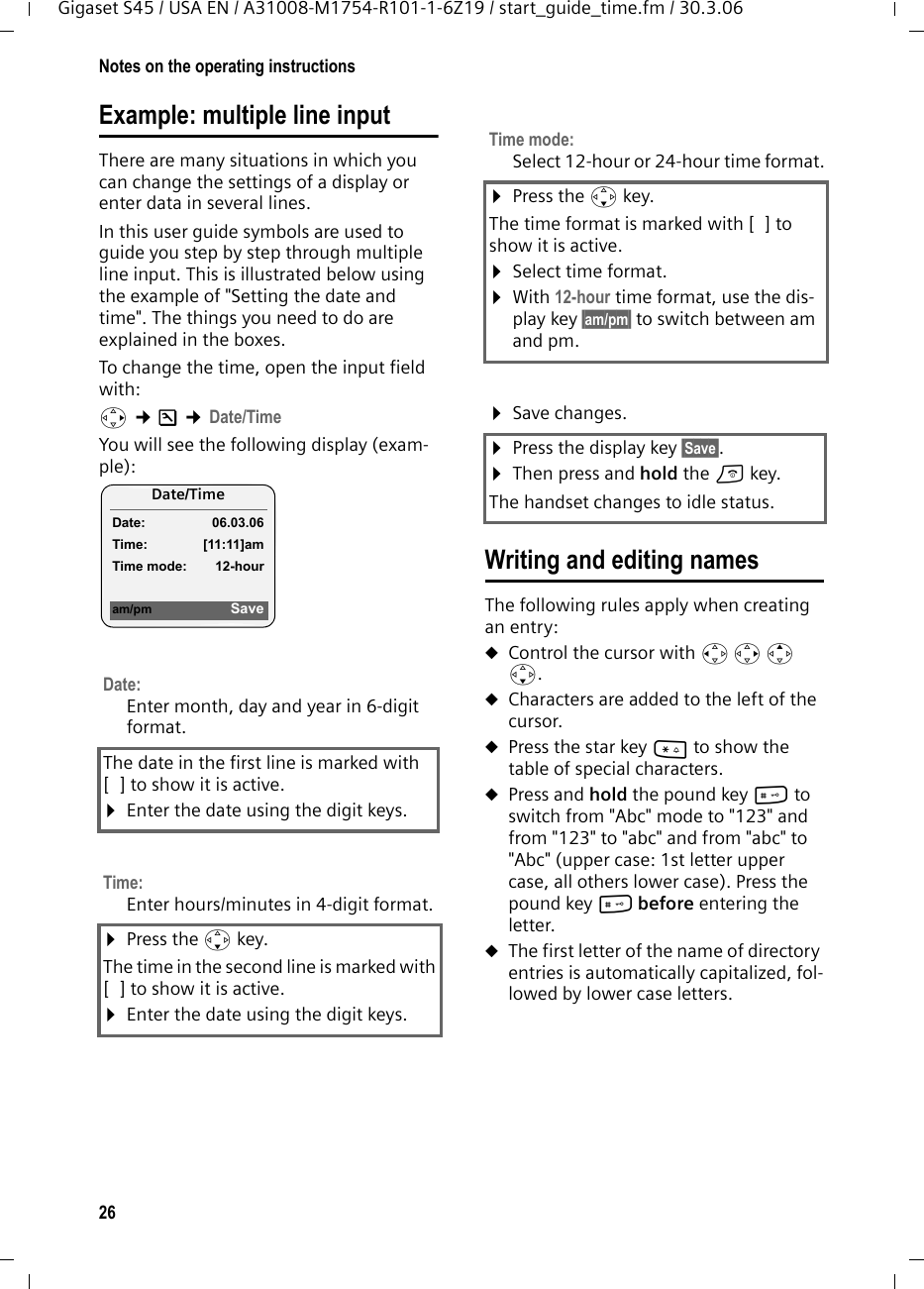 26Notes on the operating instructionsGigaset S45 / USA EN / A31008-M1754-R101-1-6Z19 / start_guide_time.fm / 30.3.06Example: multiple line input There are many situations in which you can change the settings of a display or enter data in several lines.In this user guide symbols are used to guide you step by step through multiple line input. This is illustrated below using the example of &quot;Setting the date and time&quot;. The things you need to do are explained in the boxes.To change the time, open the input field with:v ¢Ð ¢Date/Time You will see the following display (exam-ple): Writing and editing namesThe following rules apply when creating an entry:uControl the cursor with u v t s.uCharacters are added to the left of the cursor.uPress the star key * to show the table of special characters.uPress and hold the pound key # to switch from &quot;Abc&quot; mode to &quot;123&quot; and from &quot;123&quot; to &quot;abc&quot; and from &quot;abc&quot; to &quot;Abc&quot; (upper case: 1st letter upper case, all others lower case). Press the pound key # before entering the letter.uThe first letter of the name of directory entries is automatically capitalized, fol-lowed by lower case letters.Date:Enter month, day and year in 6-digit format.The date in the first line is marked with [ ] to show it is active.¤Enter the date using the digit keys.Time: Enter hours/minutes in 4-digit format. ¤Press the s key.The time in the second line is marked with [ ] to show it is active.¤Enter the date using the digit keys.Date/Time Date: 06.03.06Time: [11:11]amTime mode: 12-houram/pm SaveTime mode: Select 12-hour or 24-hour time format.¤Press the s key.The time format is marked with [ ] to show it is active.¤Select time format.¤With 12-hour time format, use the dis-play key §am/pm§ to switch between am and pm.¤Save changes.¤Press the display key §Save§.¤Then press and hold the a key.The handset changes to idle status.