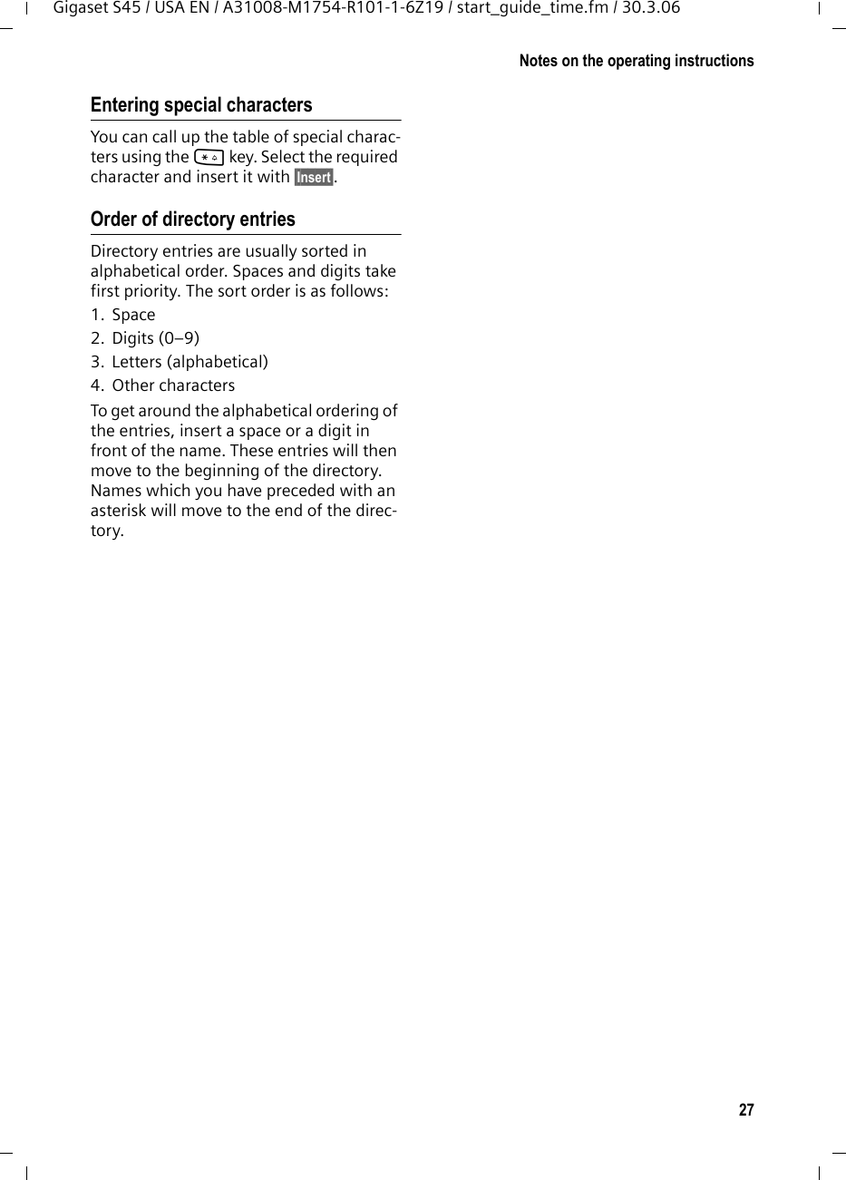 27Notes on the operating instructionsGigaset S45 / USA EN / A31008-M1754-R101-1-6Z19 / start_guide_time.fm / 30.3.06Entering special characters You can call up the table of special charac-ters using the * key. Select the required character and insert it with §Insert§.Order of directory entries Directory entries are usually sorted in alphabetical order. Spaces and digits take first priority. The sort order is as follows:1. Space2. Digits (0–9)3. Letters (alphabetical)4. Other charactersTo get around the alphabetical ordering of the entries, insert a space or a digit in front of the name. These entries will then move to the beginning of the directory. Names which you have preceded with an asterisk will move to the end of the direc-tory.