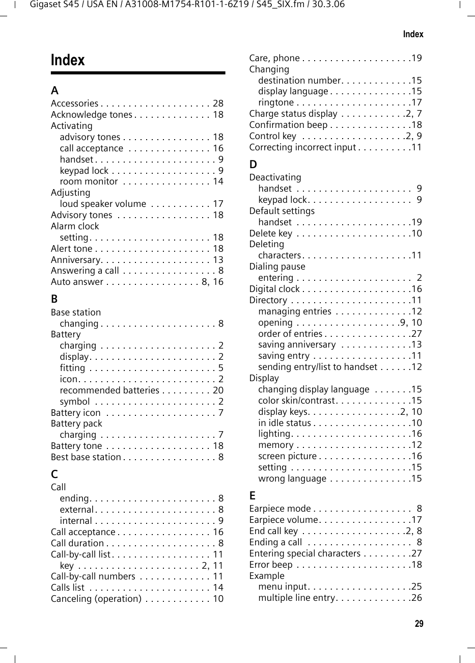 29IndexGigaset S45 / USA EN / A31008-M1754-R101-1-6Z19 / S45_SIX.fm / 30.3.06IndexAAccessories . . . . . . . . . . . . . . . . . . . . 28Acknowledge tones . . . . . . . . . . . . . . 18Activatingadvisory tones . . . . . . . . . . . . . . . . 18call acceptance  . . . . . . . . . . . . . . . 16handset . . . . . . . . . . . . . . . . . . . . . . 9keypad lock . . . . . . . . . . . . . . . . . . . 9room monitor  . . . . . . . . . . . . . . . . 14Adjustingloud speaker volume  . . . . . . . . . . . 17Advisory tones  . . . . . . . . . . . . . . . . . 18Alarm clocksetting. . . . . . . . . . . . . . . . . . . . . . 18Alert tone . . . . . . . . . . . . . . . . . . . . . 18Anniversary. . . . . . . . . . . . . . . . . . . . 13Answering a call . . . . . . . . . . . . . . . . . 8Auto answer . . . . . . . . . . . . . . . . . 8, 16BBase stationchanging . . . . . . . . . . . . . . . . . . . . . 8Batterycharging  . . . . . . . . . . . . . . . . . . . . . 2display. . . . . . . . . . . . . . . . . . . . . . . 2fitting . . . . . . . . . . . . . . . . . . . . . . . 5icon. . . . . . . . . . . . . . . . . . . . . . . . . 2recommended batteries . . . . . . . . . 20symbol  . . . . . . . . . . . . . . . . . . . . . . 2Battery icon  . . . . . . . . . . . . . . . . . . . . 7Battery packcharging  . . . . . . . . . . . . . . . . . . . . . 7Battery tone  . . . . . . . . . . . . . . . . . . . 18Best base station . . . . . . . . . . . . . . . . . 8CCallending. . . . . . . . . . . . . . . . . . . . . . . 8external . . . . . . . . . . . . . . . . . . . . . . 8internal . . . . . . . . . . . . . . . . . . . . . . 9Call acceptance . . . . . . . . . . . . . . . . . 16Call duration . . . . . . . . . . . . . . . . . . . . 8Call-by-call list . . . . . . . . . . . . . . . . . . 11key  . . . . . . . . . . . . . . . . . . . . . . 2, 11Call-by-call numbers  . . . . . . . . . . . . . 11Calls list  . . . . . . . . . . . . . . . . . . . . . . 14Canceling (operation) . . . . . . . . . . . . 10Care, phone . . . . . . . . . . . . . . . . . . . .19Changingdestination number. . . . . . . . . . . . .15display language . . . . . . . . . . . . . . .15ringtone . . . . . . . . . . . . . . . . . . . . .17Charge status display . . . . . . . . . . . .2, 7Confirmation beep . . . . . . . . . . . . . . .18Control key  . . . . . . . . . . . . . . . . . . .2, 9Correcting incorrect input . . . . . . . . . .11DDeactivatinghandset  . . . . . . . . . . . . . . . . . . . . .  9keypad lock. . . . . . . . . . . . . . . . . . .  9Default settingshandset  . . . . . . . . . . . . . . . . . . . . .19Delete key  . . . . . . . . . . . . . . . . . . . . .10Deletingcharacters. . . . . . . . . . . . . . . . . . . .11Dialing pauseentering . . . . . . . . . . . . . . . . . . . . .  2Digital clock . . . . . . . . . . . . . . . . . . . .16Directory . . . . . . . . . . . . . . . . . . . . . .11managing entries  . . . . . . . . . . . . . .12opening . . . . . . . . . . . . . . . . . . .9, 10order of entries . . . . . . . . . . . . . . . .27saving anniversary  . . . . . . . . . . . . .13saving entry . . . . . . . . . . . . . . . . . .11sending entry/list to handset . . . . . .12Displaychanging display language  . . . . . . .15color skin/contrast. . . . . . . . . . . . . .15display keys. . . . . . . . . . . . . . . . .2, 10in idle status . . . . . . . . . . . . . . . . . .10lighting. . . . . . . . . . . . . . . . . . . . . .16memory . . . . . . . . . . . . . . . . . . . . .12screen picture . . . . . . . . . . . . . . . . .16setting . . . . . . . . . . . . . . . . . . . . . .15wrong language . . . . . . . . . . . . . . .15EEarpiece mode . . . . . . . . . . . . . . . . . .  8Earpiece volume. . . . . . . . . . . . . . . . .17End call key  . . . . . . . . . . . . . . . . . . .2, 8Ending a call  . . . . . . . . . . . . . . . . . . .  8Entering special characters . . . . . . . . .27Error beep . . . . . . . . . . . . . . . . . . . . .18Examplemenu input. . . . . . . . . . . . . . . . . . .25multiple line entry. . . . . . . . . . . . . .26