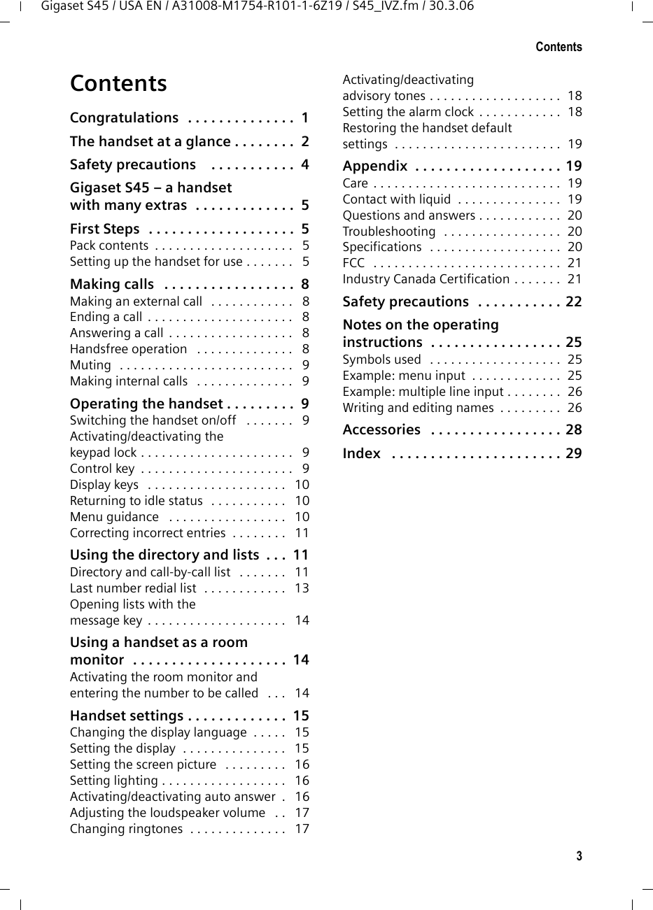 3ContentsGigaset S45 / USA EN / A31008-M1754-R101-1-6Z19 / S45_IVZ.fm / 30.3.06ContentsCongratulations  . . . . . . . . . . . . . .  1The handset at a glance . . . . . . . .  2Safety precautions    . . . . . . . . . . .  4Gigaset S45 – a handset with many extras  . . . . . . . . . . . . .  5First Steps  . . . . . . . . . . . . . . . . . . .  5Pack contents  . . . . . . . . . . . . . . . . . . . .   5Setting up the handset for use . . . . . . .   5Making calls   . . . . . . . . . . . . . . . . .  8Making an external call   . . . . . . . . . . . .   8Ending a call  . . . . . . . . . . . . . . . . . . . . .   8Answering a call  . . . . . . . . . . . . . . . . . .   8Handsfree operation   . . . . . . . . . . . . . .   8Muting   . . . . . . . . . . . . . . . . . . . . . . . . .   9Making internal calls   . . . . . . . . . . . . . .   9Operating the handset . . . . . . . . .  9Switching the handset on/off   . . . . . . .   9Activating/deactivating the keypad lock . . . . . . . . . . . . . . . . . . . . . .   9Control key  . . . . . . . . . . . . . . . . . . . . . .   9Display keys   . . . . . . . . . . . . . . . . . . . .   10Returning to idle status   . . . . . . . . . . .   10Menu guidance   . . . . . . . . . . . . . . . . .   10Correcting incorrect entries  . . . . . . . .   11Using the directory and lists  . . .  11Directory and call-by-call list   . . . . . . .   11Last number redial list  . . . . . . . . . . . .   13Opening lists with the message key  . . . . . . . . . . . . . . . . . . . .   14Using a handset as a room monitor  . . . . . . . . . . . . . . . . . . . .  14Activating the room monitor and entering the number to be called   . . .   14Handset settings . . . . . . . . . . . . .  15Changing the display language  . . . . .   15Setting the display  . . . . . . . . . . . . . . .   15Setting the screen picture   . . . . . . . . .   16Setting lighting . . . . . . . . . . . . . . . . . .   16Activating/deactivating auto answer  .   16Adjusting the loudspeaker volume   . .   17Changing ringtones  . . . . . . . . . . . . . .   17Activating/deactivating advisory tones . . . . . . . . . . . . . . . . . . .  18Setting the alarm clock  . . . . . . . . . . . .  18Restoring the handset default settings  . . . . . . . . . . . . . . . . . . . . . . . .  19Appendix  . . . . . . . . . . . . . . . . . . . 19Care . . . . . . . . . . . . . . . . . . . . . . . . . . .  19Contact with liquid  . . . . . . . . . . . . . . .  19Questions and answers . . . . . . . . . . . .  20Troubleshooting  . . . . . . . . . . . . . . . . .  20Specifications  . . . . . . . . . . . . . . . . . . .  20FCC   . . . . . . . . . . . . . . . . . . . . . . . . . . .  21Industry Canada Certification . . . . . . .  21Safety precautions  . . . . . . . . . . . 22Notes on the operating instructions  . . . . . . . . . . . . . . . . . 25Symbols used   . . . . . . . . . . . . . . . . . . .  25Example: menu input  . . . . . . . . . . . . .  25Example: multiple line input . . . . . . . .  26Writing and editing names  . . . . . . . . .  26Accessories   . . . . . . . . . . . . . . . . . 28Index   . . . . . . . . . . . . . . . . . . . . . . 29