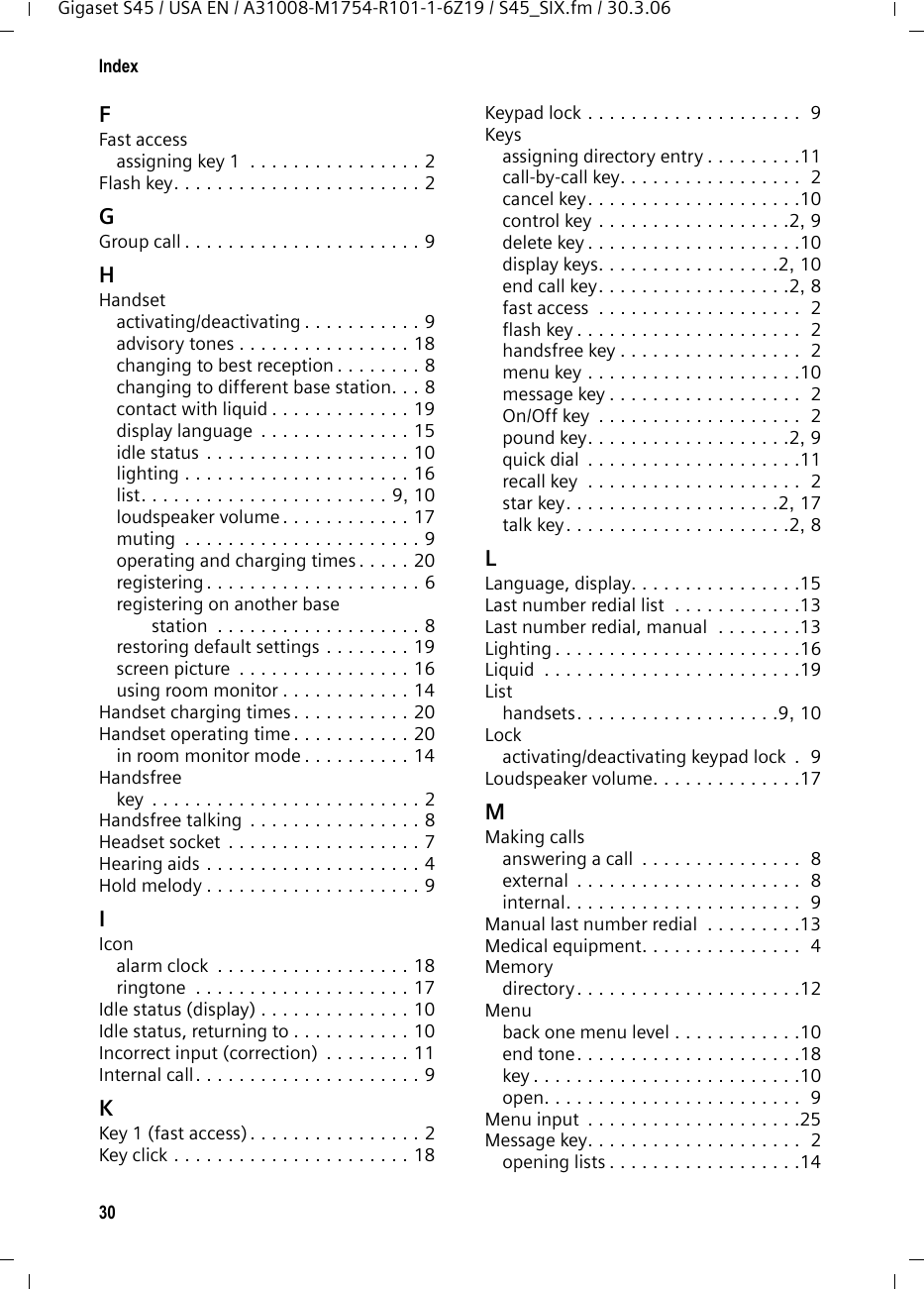 30IndexGigaset S45 / USA EN / A31008-M1754-R101-1-6Z19 / S45_SIX.fm / 30.3.06FFast accessassigning key 1  . . . . . . . . . . . . . . . . 2Flash key. . . . . . . . . . . . . . . . . . . . . . . 2GGroup call . . . . . . . . . . . . . . . . . . . . . . 9HHandsetactivating/deactivating . . . . . . . . . . . 9advisory tones . . . . . . . . . . . . . . . . 18changing to best reception . . . . . . . . 8changing to different base station. . . 8contact with liquid . . . . . . . . . . . . . 19display language  . . . . . . . . . . . . . . 15idle status . . . . . . . . . . . . . . . . . . . 10lighting . . . . . . . . . . . . . . . . . . . . . 16list. . . . . . . . . . . . . . . . . . . . . . . 9, 10loudspeaker volume . . . . . . . . . . . . 17muting  . . . . . . . . . . . . . . . . . . . . . . 9operating and charging times . . . . . 20registering . . . . . . . . . . . . . . . . . . . . 6registering on another base station  . . . . . . . . . . . . . . . . . . . 8restoring default settings . . . . . . . . 19screen picture  . . . . . . . . . . . . . . . . 16using room monitor . . . . . . . . . . . . 14Handset charging times . . . . . . . . . . . 20Handset operating time . . . . . . . . . . . 20in room monitor mode . . . . . . . . . . 14Handsfreekey  . . . . . . . . . . . . . . . . . . . . . . . . . 2Handsfree talking . . . . . . . . . . . . . . . . 8Headset socket  . . . . . . . . . . . . . . . . . . 7Hearing aids . . . . . . . . . . . . . . . . . . . . 4Hold melody . . . . . . . . . . . . . . . . . . . . 9IIconalarm clock  . . . . . . . . . . . . . . . . . . 18ringtone  . . . . . . . . . . . . . . . . . . . . 17Idle status (display) . . . . . . . . . . . . . . 10Idle status, returning to . . . . . . . . . . . 10Incorrect input (correction)  . . . . . . . . 11Internal call. . . . . . . . . . . . . . . . . . . . . 9KKey 1 (fast access). . . . . . . . . . . . . . . . 2Key click . . . . . . . . . . . . . . . . . . . . . . 18Keypad lock . . . . . . . . . . . . . . . . . . . .  9Keysassigning directory entry . . . . . . . . .11call-by-call key. . . . . . . . . . . . . . . . .  2cancel key. . . . . . . . . . . . . . . . . . . .10control key . . . . . . . . . . . . . . . . . .2, 9delete key . . . . . . . . . . . . . . . . . . . .10display keys. . . . . . . . . . . . . . . . .2, 10end call key. . . . . . . . . . . . . . . . . .2, 8fast access  . . . . . . . . . . . . . . . . . . .  2flash key . . . . . . . . . . . . . . . . . . . . .  2handsfree key . . . . . . . . . . . . . . . . .  2menu key . . . . . . . . . . . . . . . . . . . .10message key . . . . . . . . . . . . . . . . . .  2On/Off key  . . . . . . . . . . . . . . . . . . .  2pound key. . . . . . . . . . . . . . . . . . .2, 9quick dial  . . . . . . . . . . . . . . . . . . . .11recall key  . . . . . . . . . . . . . . . . . . . .  2star key. . . . . . . . . . . . . . . . . . . .2, 17talk key. . . . . . . . . . . . . . . . . . . . .2, 8LLanguage, display. . . . . . . . . . . . . . . .15Last number redial list  . . . . . . . . . . . .13Last number redial, manual  . . . . . . . .13Lighting . . . . . . . . . . . . . . . . . . . . . . .16Liquid  . . . . . . . . . . . . . . . . . . . . . . . .19Listhandsets. . . . . . . . . . . . . . . . . . .9, 10Lockactivating/deactivating keypad lock  .  9Loudspeaker volume. . . . . . . . . . . . . .17MMaking callsanswering a call  . . . . . . . . . . . . . . .  8external  . . . . . . . . . . . . . . . . . . . . .  8internal. . . . . . . . . . . . . . . . . . . . . .  9Manual last number redial  . . . . . . . . .13Medical equipment. . . . . . . . . . . . . . .  4Memorydirectory . . . . . . . . . . . . . . . . . . . . .12Menuback one menu level . . . . . . . . . . . .10end tone. . . . . . . . . . . . . . . . . . . . .18key . . . . . . . . . . . . . . . . . . . . . . . . .10open. . . . . . . . . . . . . . . . . . . . . . . .  9Menu input  . . . . . . . . . . . . . . . . . . . .25Message key. . . . . . . . . . . . . . . . . . . .  2opening lists . . . . . . . . . . . . . . . . . .14