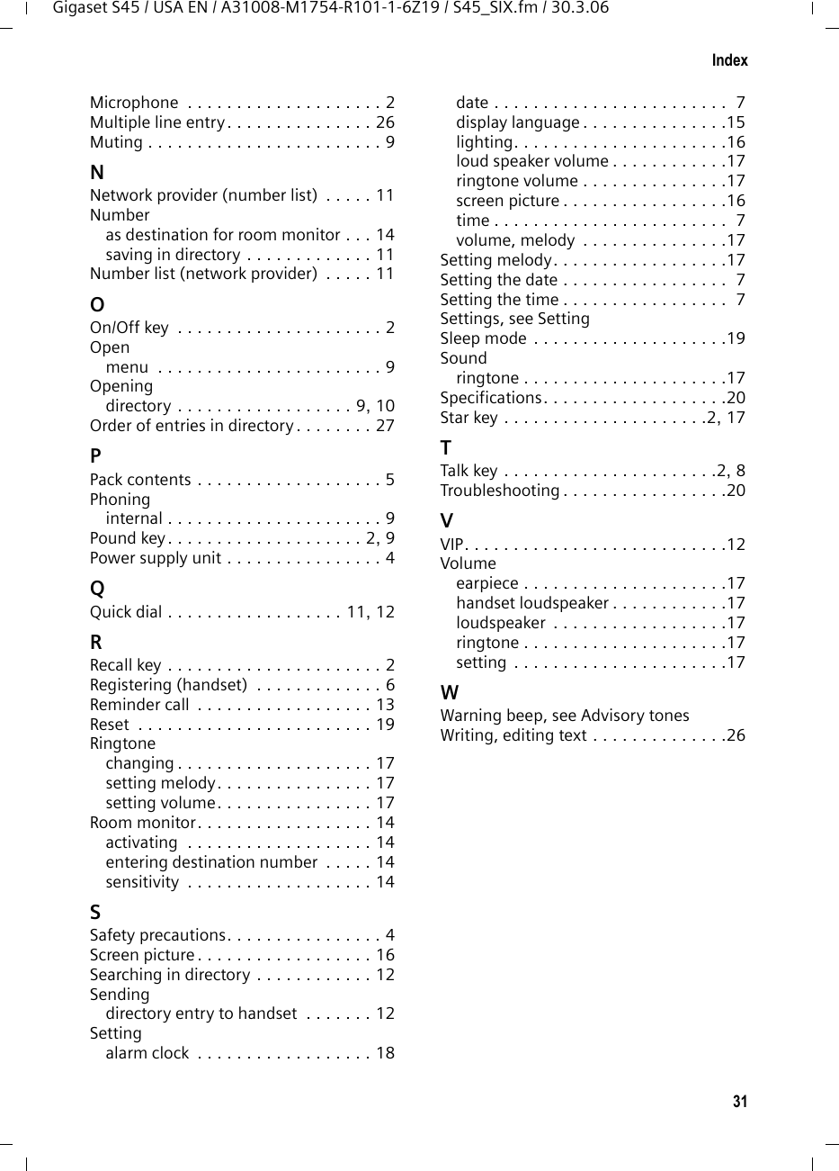 31IndexGigaset S45 / USA EN / A31008-M1754-R101-1-6Z19 / S45_SIX.fm / 30.3.06Microphone  . . . . . . . . . . . . . . . . . . . . 2Multiple line entry. . . . . . . . . . . . . . . 26Muting . . . . . . . . . . . . . . . . . . . . . . . . 9NNetwork provider (number list)  . . . . . 11Numberas destination for room monitor . . . 14saving in directory . . . . . . . . . . . . . 11Number list (network provider)  . . . . . 11OOn/Off key  . . . . . . . . . . . . . . . . . . . . . 2Openmenu  . . . . . . . . . . . . . . . . . . . . . . . 9Openingdirectory . . . . . . . . . . . . . . . . . . 9, 10Order of entries in directory . . . . . . . . 27PPack contents . . . . . . . . . . . . . . . . . . . 5Phoninginternal . . . . . . . . . . . . . . . . . . . . . . 9Pound key . . . . . . . . . . . . . . . . . . . . 2, 9Power supply unit . . . . . . . . . . . . . . . . 4QQuick dial . . . . . . . . . . . . . . . . . . 11, 12RRecall key . . . . . . . . . . . . . . . . . . . . . . 2Registering (handset)  . . . . . . . . . . . . . 6Reminder call  . . . . . . . . . . . . . . . . . . 13Reset  . . . . . . . . . . . . . . . . . . . . . . . . 19Ringtonechanging . . . . . . . . . . . . . . . . . . . . 17setting melody. . . . . . . . . . . . . . . . 17setting volume. . . . . . . . . . . . . . . . 17Room monitor. . . . . . . . . . . . . . . . . . 14activating  . . . . . . . . . . . . . . . . . . . 14entering destination number  . . . . . 14sensitivity  . . . . . . . . . . . . . . . . . . . 14SSafety precautions. . . . . . . . . . . . . . . . 4Screen picture . . . . . . . . . . . . . . . . . . 16Searching in directory . . . . . . . . . . . . 12Sendingdirectory entry to handset  . . . . . . . 12Settingalarm clock  . . . . . . . . . . . . . . . . . . 18date . . . . . . . . . . . . . . . . . . . . . . . .  7display language . . . . . . . . . . . . . . .15lighting. . . . . . . . . . . . . . . . . . . . . .16loud speaker volume . . . . . . . . . . . .17ringtone volume . . . . . . . . . . . . . . .17screen picture . . . . . . . . . . . . . . . . .16time . . . . . . . . . . . . . . . . . . . . . . . .  7volume, melody  . . . . . . . . . . . . . . .17Setting melody. . . . . . . . . . . . . . . . . .17Setting the date . . . . . . . . . . . . . . . . .  7Setting the time . . . . . . . . . . . . . . . . .  7Settings, see SettingSleep mode . . . . . . . . . . . . . . . . . . . .19Soundringtone . . . . . . . . . . . . . . . . . . . . .17Specifications. . . . . . . . . . . . . . . . . . .20Star key . . . . . . . . . . . . . . . . . . . . .2, 17TTalk key  . . . . . . . . . . . . . . . . . . . . . .2, 8Troubleshooting . . . . . . . . . . . . . . . . .20VVIP. . . . . . . . . . . . . . . . . . . . . . . . . . .12Volumeearpiece . . . . . . . . . . . . . . . . . . . . .17handset loudspeaker . . . . . . . . . . . .17loudspeaker  . . . . . . . . . . . . . . . . . .17ringtone . . . . . . . . . . . . . . . . . . . . .17setting . . . . . . . . . . . . . . . . . . . . . .17WWarning beep, see Advisory tonesWriting, editing text . . . . . . . . . . . . . .26