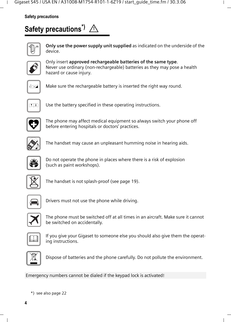 4Safety precautionsGigaset S45 / USA EN / A31008-M1754-R101-1-6Z19 / start_guide_time.fm / 30.3.06Safety precautions*) *) see also page 22! Only use the power supply unit supplied as indicated on the underside of the device. Only insert approved rechargeable batteries of the same type. Never use ordinary (non-rechargeable) batteries as they may pose a health hazard or cause injury. Make sure the rechargeable battery is inserted the right way round.Use the battery specified in these operating instructions.The phone may affect medical equipment so always switch your phone off before entering hospitals or doctors’ practices.The handset may cause an unpleasant humming noise in hearing aids.Do not operate the phone in places where there is a risk of explosion (such as paint workshops). The handset is not splash-proof (see page 19).Drivers must not use the phone while driving.  The phone must be switched off at all times in an aircraft. Make sure it cannot be switched on accidentally. If you give your Gigaset to someone else you should also give them the operat-ing instructions. Dispose of batteries and the phone carefully. Do not pollute the environment. Emergency numbers cannot be dialed if the keypad lock is activated! $‹Œƒ 