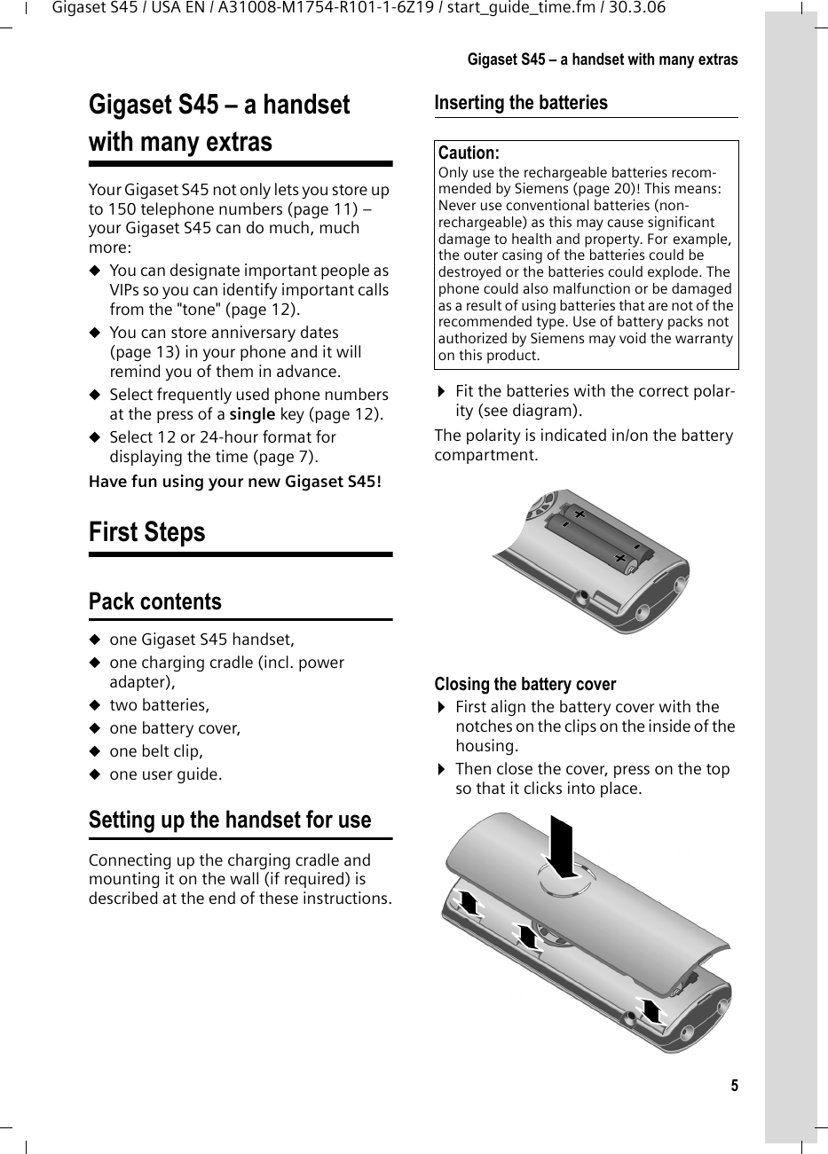 5Gigaset S45 – a handset with many extrasGigaset S45 / USA EN / A31008-M1754-R101-1-6Z19 / start_guide_time.fm / 30.3.06Gigaset S45 – a handset with many extrasYour Gigaset S45 not only lets you store up to 150 telephone numbers (page 11) – your Gigaset S45 can do much, much more: uYou can designate important people as VIPs so you can identify important calls from the &quot;tone&quot; (page 12). uYou can store anniversary dates (page 13) in your phone and it will remind you of them in advance.uSelect frequently used phone numbers at the press of a single key (page 12).uSelect 12 or 24-hour format for displaying the time (page 7).Have fun using your new Gigaset S45! First StepsPack contentsuone Gigaset S45 handset,uone charging cradle (incl. power adapter),utwo batteries,uone battery cover,uone belt clip,uone user guide.Setting up the handset for useConnecting up the charging cradle and mounting it on the wall (if required) is described at the end of these instructions.Inserting the batteries ¤Fit the batteries with the correct polar-ity (see diagram).The polarity is indicated in/on the battery compartment.Closing the battery cover ¤First align the battery cover with the notches on the clips on the inside of the housing.¤Then close the cover, press on the top so that it clicks into place.Caution: Only use the rechargeable batteries recom-mended by Siemens (page 20)! This means: Never use conventional batteries (non-rechargeable) as this may cause significant damage to health and property. For example, the outer casing of the batteries could be destroyed or the batteries could explode. The phone could also malfunction or be damaged as a result of using batteries that are not of the recommended type. Use of battery packs not authorized by Siemens may void the warranty on this product.