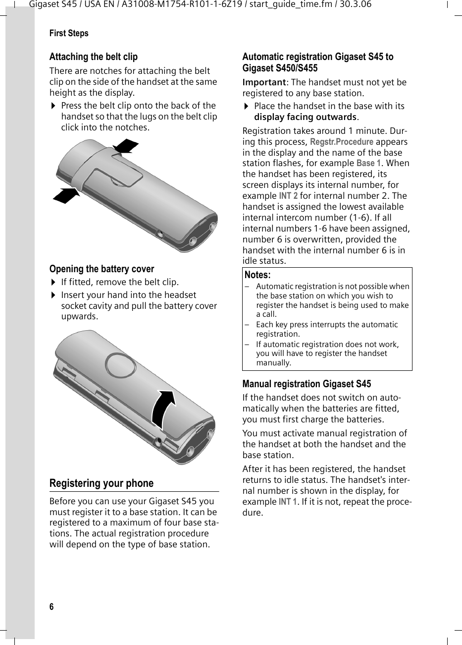 6First StepsGigaset S45 / USA EN / A31008-M1754-R101-1-6Z19 / start_guide_time.fm / 30.3.06Attaching the belt clipThere are notches for attaching the belt clip on the side of the handset at the same height as the display.¤Press the belt clip onto the back of the handset so that the lugs on the belt clip click into the notches. Opening the battery cover¤If fitted, remove the belt clip.¤Insert your hand into the headset socket cavity and pull the battery cover upwards.Registering your phoneBefore you can use your Gigaset S45 you must register it to a base station. It can be registered to a maximum of four base sta-tions. The actual registration procedure will depend on the type of base station. Automatic registration Gigaset S45 to Gigaset S450/S455 Important: The handset must not yet be registered to any base station. ¤Place the handset in the base with its display facing outwards.Registration takes around 1 minute. Dur-ing this process, Regstr.Procedure appears in the display and the name of the base station flashes, for example Base 1. When the handset has been registered, its screen displays its internal number, for example INT 2 for internal number 2. The handset is assigned the lowest available internal intercom number (1-6). If all internal numbers 1-6 have been assigned, number 6 is overwritten, provided the handset with the internal number 6 is in idle status. Manual registration Gigaset S45If the handset does not switch on auto-matically when the batteries are fitted, you must first charge the batteries. You must activate manual registration of the handset at both the handset and the base station. After it has been registered, the handset returns to idle status. The handset&apos;s inter-nal number is shown in the display, for example INT 1. If it is not, repeat the proce-dure.Notes:– Automatic registration is not possible when the base station on which you wish to register the handset is being used to make a call. – Each key press interrupts the automatic registration.– If automatic registration does not work, you will have to register the handset manually.