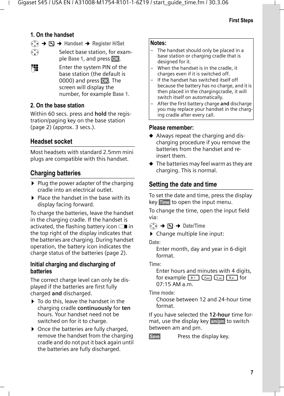 7First StepsGigaset S45 / USA EN / A31008-M1754-R101-1-6Z19 / start_guide_time.fm / 30.3.061. On the handsetv ¢Ð ¢Handset ¢Register H/Set sSelect base station, for exam-ple Base 1, and press §OK§.~Enter the system PIN of the base station (the default is 0000) and press §OK§. The screen will display the number, for example Base 1.2. On the base stationWithin 60 secs. press and hold the regis-tration/paging key on the base station (page 2) (approx. 3 secs.). Headset socketMost headsets with standard 2.5mm mini plugs are compatible with this handset.Charging batteries¤Plug the power adapter of the charging cradle into an electrical outlet.¤Place the handset in the base with its display facing forward. To charge the batteries, leave the handset in the charging cradle. If the handset is activated, the flashing battery icon e in the top right of the display indicates that the batteries are charging. During handset operation, the battery icon indicates the charge status of the batteries (page 2).Initial charging and discharging of batteriesThe correct charge level can only be dis-played if the batteries are first fully charged and discharged. ¤To do this, leave the handset in the charging cradle continuously for ten hours. Your handset need not be switched on for it to charge. ¤Once the batteries are fully charged, remove the handset from the charging cradle and do not put it back again until the batteries are fully discharged. Please remember:uAlways repeat the charging and dis-charging procedure if you remove the batteries from the handset and re-insert them.uThe batteries may feel warm as they are charging. This is normal.Setting the date and timeTo set the date and time, press the display key §Time§ to open the input menu. To change the time, open the input field via:v ¢Ð ¢Date/Time ¤Change multiple line input:Date:Enter month, day and year in 6-digit format.Time: Enter hours and minutes with 4 digits, for example Q M 1 5 for 07:15 AM a.m.Time mode: Choose between 12 and 24-hour time format.If you have selected the 12-hour time for-mat, use the display key §am/pm§ to switch between am and pm.§Save§  Press the display key.Notes:– The handset should only be placed in a base station or charging cradle that is designed for it.– When the handset is in the cradle, it charges even if it is switched off. – If the handset has switched itself off because the battery has no charge, and it is then placed in the chargingcradle, it will switch itself on automatically.– After the first battery charge and discharge you may replace your handset in the charg-ing cradle after every call. 
