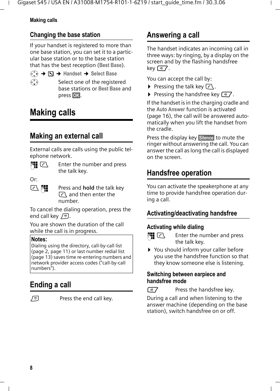 8Making callsGigaset S45 / USA EN / A31008-M1754-R101-1-6Z19 / start_guide_time.fm / 30.3.06Changing the base stationIf your handset is registered to more than one base station, you can set it to a partic-ular base station or to the base station that has the best reception (Best Base). v ¢Ð ¢Handset ¢Select Base sSelect one of the registered base stations or Best Base and press §OK§.Making callsMaking an external call External calls are calls using the public tel-ephone network.~c Enter the number and press the talk key. Or:c~ Press and hold the talk key c and then enter the number. To cancel the dialing operation, press the end call key a.You are shown the duration of the call while the call is in progress.Ending a calla Press the end call key.Answering a callThe handset indicates an incoming call in three ways: by ringing, by a display on the screen and by the flashing handsfree key d. You can accept the call by:¤Pressing the talk key c.¤Pressing the handsfree key d.If the handset is in the charging cradle and the Auto Answer function is activated (page 16), the call will be answered auto-matically when you lift the handset from the cradle.Press the display key §Silence§ to mute the ringer without answering the call. You can answer the call as long the call is displayed on the screen.Handsfree operationYou can activate the speakerphone at any time to provide handsfree operation dur-ing a call.Activating/deactivating handsfreeActivating while dialing ~c Enter the number and press the talk key.¤You should inform your caller before you use the handsfree function so that they know someone else is listening. Switching between earpiece and handsfree modedPress the handsfree key.During a call and when listening to the answer machine (depending on the base station), switch handsfree on or off.Notes:Dialing using the directory, call-by-call list (page 2, page 11) or last number redial list (page 13) saves time re-entering numbers and network provider access codes (&quot;call-by-call numbers&quot;). 