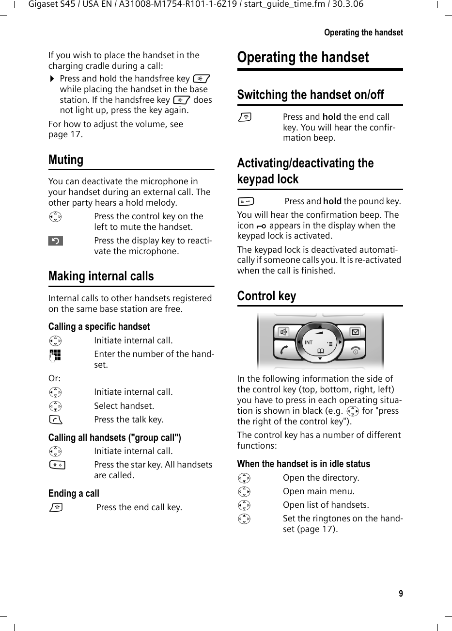 9Operating the handsetGigaset S45 / USA EN / A31008-M1754-R101-1-6Z19 / start_guide_time.fm / 30.3.06If you wish to place the handset in the charging cradle during a call:¤Press and hold the handsfree key d while placing the handset in the base station. If the handsfree key d does not light up, press the key again.For how to adjust the volume, see page 17. MutingYou can deactivate the microphone in your handset during an external call. The other party hears a hold melody. uPress the control key on the left to mute the handset.”Press the display key to reacti-vate the microphone. Making internal callsInternal calls to other handsets registered on the same base station are free.Calling a specific handsetuInitiate internal call. ~Enter the number of the hand-set. Or:uInitiate internal call. s Select handset.cPress the talk key.Calling all handsets (&quot;group call&quot;)uInitiate internal call. *Press the star key. All handsets are called. Ending a calla Press the end call key.Operating the handsetSwitching the handset on/offaPress and hold the end call key. You will hear the confir-mation beep.Activating/deactivating the keypad lock# Press and hold the pound key. You will hear the confirmation beep. The icon Ø appears in the display when the keypad lock is activated.The keypad lock is deactivated automati-cally if someone calls you. It is re-activated when the call is finished.Control keyIn the following information the side of the control key (top, bottom, right, left) you have to press in each operating situa-tion is shown in black (e.g. v for &quot;press the right of the control key&quot;). The control key has a number of different functions:When the handset is in idle status s  Open the directory.v  Open main menu.u  Open list of handsets.tSet the ringtones on the hand-set (page 17).