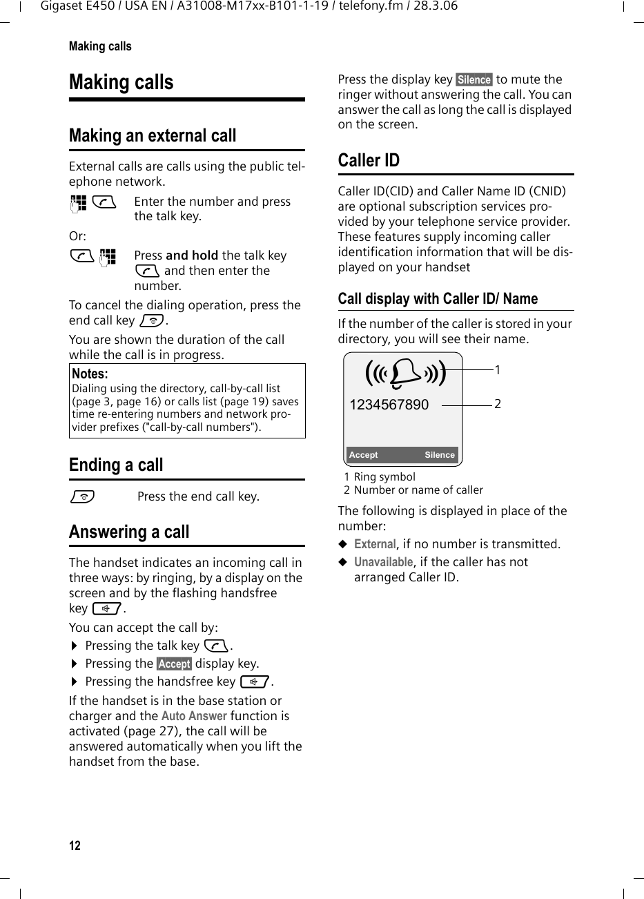 12Making callsGigaset E450 / USA EN / A31008-M17xx-B101-1-19 / telefony.fm / 28.3.06Making callsMaking an external callExternal calls are calls using the public tel-ephone network.~c Enter the number and press the talk key. Or:c~ Press and hold the talk key c and then enter the number. To cancel the dialing operation, press the end call key a.You are shown the duration of the call while the call is in progress.Ending a calla Press the end call key.Answering a callThe handset indicates an incoming call in three ways: by ringing, by a display on the screen and by the flashing handsfree key d. You can accept the call by:¤Pressing the talk key c.¤Pressing the §Accept§ display key. ¤Pressing the handsfree key d. If the handset is in the base station or charger and the Auto Answer function is activated (page 27), the call will be answered automatically when you lift the handset from the base. Press the display key §Silence§ to mute the ringer without answering the call. You can answer the call as long the call is displayed on the screen.Caller IDCaller ID(CID) and Caller Name ID (CNID) are optional subscription services pro-vided by your telephone service provider. These features supply incoming caller identification information that will be dis-played on your handsetCall display with Caller ID/ NameIf the number of the caller is stored in your directory, you will see their name. 1Ring symbol 2 Number or name of callerThe following is displayed in place of the number:uExternal, if no number is transmitted.uUnavailable, if the caller has not arranged Caller ID. Notes:Dialing using the directory, call-by-call list (page 3, page 16) or calls list (page 19) saves time re-entering numbers and network pro-vider prefixes (&quot;call-by-call numbers&quot;). 12Å 1234567890Accept  Silence